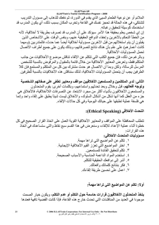 ILLAFTrain UK
ILLAFTrain’s Trainer Certification Program – 2006
© 2006 ILLAFTrain Corporation: For Internal Use Only - Do Not Distribute
٢٠٠٦‫ﺗﺮﻳﻦ‬ ‫إﻳﻼف‬:‫ﻟﻠﺘﻮزﻳﻊ‬ ‫ﻗﺎﺑﻞ‬ ‫وﻏﻴﺮ‬ ‫ﻓﻘﻂ‬ ‫اﻟﺪاﺧﻠﻲ‬ ‫ﻟﻼﺳﺘﺨﺪام‬
23
‫اﻟﺘﺪرﻳﺐ‬ ‫ﻣﺴﺆول‬ ‫إﻟﻰ‬ ‫ﻟﻠﺬهﺎب‬ ‫دﻓﻌﻚ‬ ‫ﺛﻢ‬ ،‫اﻟﺪورة‬ ‫ﻓﻲ‬ ‫ﻳﻘﺪم‬ ‫اﻟﺬي‬ ‫اﻟﺴﻴﺊ‬ ‫اﻟﻄﻌﺎم‬ ‫ﻧﻮﻋﻴﺔ‬ ‫ﻋﻦ‬ ‫أو‬ ‫اﻟﻤﻼﺋﻢ‬
‫ﻗﺪ‬ ‫اﻟﻤﺪرب‬ ‫ﻳﻜﻮن‬ ‫أي‬ ،‫ذﻟﻚ‬ ‫ﺑﺴﺒﺐ‬ ‫اﻟﻤﻜﺎن‬ ‫وﺗﺨﺮب‬ ‫اﻟﻘﺎﻋﺔ‬ ‫ﻓﻲ‬ ‫ﻧﻔﺴﻚ‬ ‫ﺗﺤﺠﺰ‬ ‫ﻗﺪ‬ ‫اﻟﺤﺎﻟﺔ‬ ‫هﺬﻩ‬ ‫ﻓﻲ‬ ،‫ﻟﺘﺸﺘﻜﻲ‬
‫رﻏﺒﺎﺗﻪ‬ ‫ﻟﺘﺤﻘﻴﻖ‬ ‫آﻮﺳﻴﻠﺔ‬ ‫اﺳﺘﺨﺪﻣﻚ‬.
‫أن‬ ‫ﻋﻠﻰ‬ ‫ﺳﻴﺆآﺪ‬ ‫اﻷﻣﺮ‬ ‫هﺬا‬ ‫ﺑﺤﻘﻴﻘﺔ‬ ‫ﻳﻌﻠﻢ‬ ‫ﺷﺨﺺ‬ ‫إي‬ ‫إن‬‫ﻷﻧﻪ‬ ،‫أﺧﻼﻗﻴﺔ‬ ‫ﻻ‬ ‫ﺑﻄﺮﻳﻘﺔ‬ ‫ﺗﺼﺮف‬ ‫ﻗﺪ‬ ‫اﻟﻤﺪرب‬
‫اﻟﺬﻳﻦ‬ ‫اﻷﺷﺨﺎص‬ ‫ﻋﻠﻰ‬ ‫اﻟﻮﻗﺖ‬ ‫وﺑﻨﻔﺲ‬ ،‫ﻋﻨﻬﻢ‬ ‫اﻟﺤﻘﻴﻘﻴﺔ‬ ‫اﻟﺪواﻓﻊ‬ ‫وإﺧﻔﺎء‬ ‫ﺑﺎﻵﺧﺮﻳﻦ‬ ‫اﻟﺘﺤﻜﻢ‬ ‫اﻟﺨﻄﺄ‬ ‫ﻣﻦ‬
‫ﻓﺎﻟﻤﺘﺪرﺑﻴﻦ‬ ،‫ﺣﺪث‬ ‫ﻋﻤﺎ‬ ً‫ﺎ‬‫أﻳﻀ‬ ‫أﺧﻼﻗﻴﺔ‬ ‫ﻣﺴﺆوﻟﻴﺔ‬ ‫اﻵﺧﺮﻳﻦ‬ ‫ﻗﺒﻞ‬ ‫ﻣﻦ‬ ‫اﺳﺘﻐﻼﻟﻬﻢ‬ ‫ﻳﺘﻢ‬ ‫أن‬ ‫ﻳﻘﺒﻠﻮن‬)‫وﻣﻬﻤﺎ‬
‫أﻋﻤﺎرهﻢ‬ ‫آﺎﻧﺖ‬(‫ﻟﺘﺼﺮﻓﺎ‬ ‫ﻧﺘﺎﺋﺞ‬ ‫هﻨﺎك‬ ‫ﺑﺄن‬ ‫ﻋﻠﻢ‬ ‫ﻋﻠﻰ‬‫اﻻﺗﺼﺎل‬ ‫أﻃﺮاف‬ ‫ﺟﻤﻴﻊ‬ ‫ﻋﻠﻰ‬ ‫ﻳﻜﻮن‬ ‫وﺑﺬﻟﻚ‬ ،‫ﺗﻬﻢ‬
‫اﻷﺧﻼﻗﻴﺔ‬ ‫اﻟﻤﺴﺆوﻟﻴﺎت‬ ‫ﺗﺤﻤﻞ‬.
‫ﺟﺎﻧﺐ‬ ‫ﻣﻦ‬ ‫اﻷﺧﻼﻗﻴﺎت‬ ‫ﻣﻮﺿﻮع‬ ‫ﺗﻨﺎﻗﺶ‬ ‫اﻹﻟﻘﺎء‬ ‫ﻋﻦ‬ ‫ﺗﺘﻜﻠﻢ‬ ‫اﻟﺘﻲ‬ ‫اﻟﻜﺘﺐ‬ ‫ﺟﻤﻴﻊ‬ ‫ﻓﺈن‬ ،‫ذﻟﻚ‬ ‫ﻣﻦ‬ ‫وﺑﺎﻟﺮﻏﻢ‬
‫ﻟﻠﺸﺨﺺ‬ ‫ﺑﺎﻟﻨﺴﺒﺔ‬ ‫واﻟﻤﺮﻓﻮض‬ ‫ﺑﺎﻟﻤﻘﺒﻮل‬ ‫ﻗﺎﺋﻤﺔ‬ ‫ﺧﻼل‬ ‫ﻣﻦ‬ ‫اﻷﺧﻼﻗﻴﺔ‬ ‫اﻟﻤﻌﺎﻳﻴﺮ‬ ‫وﺗﻌﺮض‬ ،‫ﻓﻘﻂ‬ ‫اﻟﻤﺘﻜﻠﻢ‬
‫وﻟﻜﻦ‬ ،‫ﻟﻠﺮﺳﺎﻟﺔ‬ ‫اﻟﻤﺮﺳﻞ‬‫آﻼ‬ ‫ﻓﺈن‬ ‫واﻟﻤﺴﺘﻤﻊ‬ ‫اﻟﻤﺘﻜﻠﻢ‬ ‫ﻣﻦ‬ ‫آﻞ‬ ‫ﺑﻴﻦ‬ ‫ﻣﺸﺘﺮك‬ ‫ﺣﺪث‬ ‫هﻮ‬ ‫اﻻﺗﺼﺎل‬ ‫أن‬ ‫وﺑﻤﺎ‬
‫ﻟﻠﻄﺮﻓﻴﻦ‬ ‫ﺑﺎﻟﻨﺴﺒﺔ‬ ‫اﻷﺧﻼﻗﻴﺎت‬ ‫هﺬﻩ‬ ‫ﺳﻨﻨﺎﻗﺶ‬ ‫ﻟﺬﻟﻚ‬ ،‫اﻷﺧﻼﻗﻴﺔ‬ ‫اﻟﻤﺴﺆوﻟﻴﺎت‬ ‫ﻳﺘﺤﻤﻞ‬ ‫أن‬ ‫ﻳﺠﺐ‬ ‫اﻟﻄﺮﻓﻴﻦ‬.
‫اﻟﺜﺎﻧﻲ‬:‫اﻟﺸﺨﺼﻴﺔ‬ ‫ﺻﻔﺎﺗﻬﻢ‬ ‫ﻋﻠﻰ‬ ‫ﺗﻄﻐﻰ‬ ‫وﻣﻌﺎﻳﻴﺮ‬ ‫ﻣﻮاﻗﻒ‬ ‫اﻷﺧﻼﻗﻴﻴﻦ‬ ‫واﻟﻤﺴﺘﻤﻌﻴﻦ‬ ‫اﻟﻤﺘﻜﻠﻤﻴﻦ‬ ‫ﻟﺪى‬
،‫أﻓﻌﺎﻟﻬﻢ‬ ‫وﺗﻮﺟﻪ‬‫وﺧﻼ‬ ‫ﻗﺒﻞ‬‫أﺧﺮى‬ ‫وﺑﻜﻠﻤﺎت‬ ،‫واﺳﺘﻤﺎﻋﻬﻢ‬ ‫ﺗﺤﺪﺛﻬﻢ‬ ‫وﺑﻌﺪ‬ ‫ل‬:‫اﻟﻤﺘﺤﺪﺛﻮن‬ ‫ﻳﻘﻮم‬
‫هﻲ‬ ‫ﻓﺎﻷﺧﻼق‬ ،‫اﻟﻼأﺧﻼﻗﻴﺔ‬ ‫اﻟﺘﺼﺮﻓﺎت‬ ‫ﻋﻦ‬ ‫اﻻﺑﺘﻌﺎد‬ ‫ﻣﺠﺮد‬ ‫ﻣﻦ‬ ‫أآﺜﺮ‬ ‫ﺑﺄﺷﻴﺎء‬ ‫اﻷﺧﻼﻗﻴﻮن‬ ‫واﻟﻤﺴﺘﻤﻌﻮن‬
‫وإﻧﻤﺎ‬ ‫واﺣﺪ‬ ‫إﻟﻘﺎء‬ ‫ﻋﻠﻰ‬ ‫ﻳﻄﺒﻖ‬ ً‫ﺎ‬‫ﺷﻴﺌ‬ ‫ﻟﻴﺴﺖ‬ ‫واﻷﺧﻼق‬ ،‫اﻟﺴﻠﻮك‬ ‫أﺷﻜﺎل‬ ‫ﻣﻦ‬ ‫ﺷﻜﻞ‬ ‫أﻧﻬﺎ‬ ‫آﻤﺎ‬ ‫اﻟﻌﻘﻞ‬ ‫ﻣﻦ‬ ‫ﺟﺰء‬
‫ﻋﻠ‬ ‫ﺗﻄﺒﻘﻬﺎ‬ ‫ﻋﻤﻠﻴﺔ‬ ‫ﻓﻠﺴﻔﺔ‬ ‫هﻲ‬‫اﻹﻟﻘﺎء‬ ‫ﺣﺎﻻت‬ ‫آﻞ‬ ‫وﻓﻲ‬ ‫اﻟﻴﻮﻣﻴﺔ‬ ‫ﺣﻴﺎﺗﻚ‬ ‫ﻰ‬.
‫اﻷﺧﻼﻗﻲ‬ ‫اﻟﺘﺤﺪث‬(Ethical Speaking):
‫آﻞ‬ ‫ﻓﻲ‬ ‫اﻟﺼﺤﻴﺢ‬ ‫اﻟﻘﺮار‬ ‫اﺗﺨﺎذ‬ ‫ﻋﻠﻰ‬ ‫اﻟﻌﻤﻞ‬ ‫اﻟﻘﻮﻳﺔ‬ ‫اﻷﺧﻼﻗﻴﺔ‬ ‫واﻟﻤﻌﺎﻳﻴﺮ‬ ‫اﻟﻤﻮاﻗﻒ‬ ‫ﻋﻠﻰ‬ ‫اﻟﻤﺤﺎﻓﻈﺔ‬ ‫ﺗﺘﻄﻠﺐ‬
‫اﺗﺨﺎذ‬ ‫ﻓﻲ‬ ‫ﺳﺘﺴﺎﻋﺪك‬ ‫واﻟﺘﻲ‬ ‫ﻧﻘﺎط‬ ‫ﺳﺒﻊ‬ ‫اﻟﻘﺴﻢ‬ ‫هﺬا‬ ‫ﻓﻲ‬ ‫وﺳﻨﻌﺮض‬ ،‫ﻟﻺﻟﻘﺎء‬ ‫اﻹﻋﺪاد‬ ‫ﻋﻤﻠﻴﺔ‬ ‫أﺛﻨﺎء‬ ‫ﺧﻄﻮة‬
‫هﺬﻩ‬‫اﻟﻘﺮارات‬:
‫اﻷﺧﻼﻗﻲ‬ ‫اﻟﻤﺘﺤﺪث‬ ‫ﻣﺴﺆوﻟﻴﺎت‬:
١.‫ﻣﻬﻤﺔ‬ ‫ﺗﺮاهﺎ‬ ‫اﻟﺘﻲ‬ ‫اﻟﻤﻮاﺿﻴﻊ‬ ‫ﻋﻦ‬ ‫ﺗﻜﻠﻢ‬.
٢.‫اﻹﻳﺠﺎﺑﻴﺔ‬ ‫اﻷﺧﻼﻗﻴﺔ‬ ‫اﻟﻘﻴﻢ‬ ‫ﺗﻌﺰز‬ ‫اﻟﺘﻲ‬ ‫اﻟﻤﻮاﺿﻴﻊ‬ ‫اﺧﺘﺮ‬.
٣.‫ﻟﻠﻤﺴﺘﻤﻌﻴﻦ‬ ‫اﻟﻔﺎﺋﺪة‬ ‫ﻟﺘﺤﻘﻴﻖ‬ ‫ﺗﻜﻠﻢ‬.
٤.‫اﻟﺼﺤﻴﺤﺔ‬ ‫واﻷﺳﺒﺎب‬ ‫اﻟﻤﻨﺎﺳﺒﺔ‬ ‫اﻟﺪاﻋﻤﺔ‬ ‫اﻟﻤﻮاد‬ ‫اﺳﺘﺨﺪم‬.
٥.‫ﻟﻠﺘﻜﻠﻢ‬ ‫اﻟﺤﻘﻴﻘﻴﺔ‬ ‫دواﻓﻌﻚ‬ ‫إﻟﻰ‬ ‫أﺷﺮ‬.
٦.‫وأﻓﻌ‬ ‫آﻠﻤﺎﺗﻚ‬ ‫ﺑﻨﺘﺎﺋﺞ‬ ‫ﻓﻜﺮ‬‫ﺎﻟﻚ‬.
٧.‫إﻟﻘﺎءك‬ ‫ﻃﺮﻳﻘﺔ‬ ‫ﺗﺤﺴﻴﻦ‬ ‫ﻋﻠﻰ‬ ‫اﻋﻤﻞ‬.
‫أوﻻ‬:‫ﻣﻬﻤﺔ‬ ‫ﺗﺮاهﺎ‬ ‫اﻟﺘﻲ‬ ‫اﻟﻤﻮاﺿﻴﻊ‬ ‫ﻋﻦ‬ ‫ﺗﻜﻠﻢ‬:
‫اﻟﺘﻜﻠﻢ‬ ‫ﻋﺪم‬ ‫أو‬ ‫اﻟﺘﻜﻠﻢ‬ ‫ﺣﻮل‬ ‫ﺣﺎﺳﻤﺔ‬ ‫ﻗﺮارات‬ ‫اﻷﺧﻼﻗﻴﻮن‬ ‫اﻟﻤﺘﺤﺪﺛﻮن‬ ‫ﻳﺘﺨﺬ‬‫اﻟﺼﻤﺖ‬ ‫ﺧﻴﺎر‬ ‫وﻳﻜﻮن‬ ،
‫ﻓﻌﻨﺪهﺎ‬ ‫ﺗﺎﻓﻬﺔ‬ ‫اﻟﻘﻀﻴﺔ‬ ‫آﺎﻧﺖ‬ ‫ﻓﺈذا‬ ،‫اﻟﻘﺎﻋﺔ‬ ‫هﺬﻩ‬ ‫ﺧﺎرج‬ ‫ﺗﺤﺪث‬ ‫اﻟﺘﻲ‬ ‫اﻟﻤﻨﺎﻗﺸﺎت‬ ‫ﻣﻦ‬ ‫اﻟﻌﺪﻳﺪ‬ ‫ﻓﻲ‬ ‫ﻣﻮﺟﻮدا‬
 