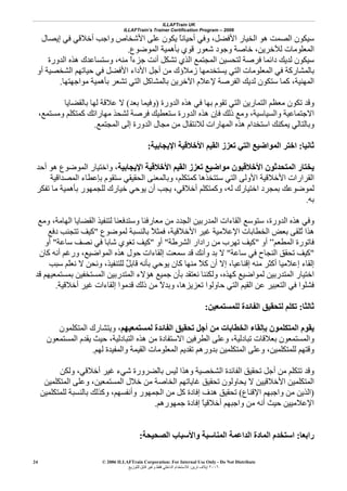 ILLAFTrain UK
ILLAFTrain’s Trainer Certification Program – 2006
© 2006 ILLAFTrain Corporation: For Internal Use Only - Do Not Distribute
٢٠٠٦‫ﺗﺮﻳﻦ‬ ‫إﻳﻼف‬:‫ﻟﻠﺘﻮزﻳﻊ‬ ‫ﻗﺎﺑﻞ‬ ‫وﻏﻴﺮ‬ ‫ﻓﻘﻂ‬ ‫اﻟﺪاﺧﻠﻲ‬ ‫ﻟﻼﺳﺘﺨﺪام‬
24
‫اﻟﺼﻤ‬ ‫ﺳﻴﻜﻮن‬‫إﻳﺼﺎل‬ ‫ﻓﻲ‬ ‫أﺧﻼﻗﻲ‬ ‫واﺟﺐ‬ ‫اﻷﺷﺨﺎص‬ ‫ﻋﻠﻰ‬ ‫ﻳﻜﻮن‬ ً‫ﺎ‬‫أﺣﻴﺎﻧ‬ ‫وﻓﻲ‬ ،‫اﻷﻓﻀﻞ‬ ‫اﻟﺨﻴﺎر‬ ‫هﻮ‬ ‫ﺖ‬
‫اﻟﻤﻮﺿﻮع‬ ‫ﺑﺄهﻤﻴﺔ‬ ‫ﻗﻮي‬ ‫ﺷﻌﻮر‬ ‫وﺟﻮد‬ ‫ﺧﺎﺻﺔ‬ ،‫ﻟﻶﺧﺮﻳﻦ‬ ‫اﻟﻤﻌﻠﻮﻣﺎت‬.
‫اﻟﺪورة‬ ‫هﺬﻩ‬ ‫وﺳﺘﺴﺎﻋﺪك‬ ،‫ﻣﻨﻪ‬ ً‫ا‬‫ﺟﺰء‬ ‫أﻧﺖ‬ ‫ﺗﺸﻜﻞ‬ ‫اﻟﺬي‬ ‫اﻟﻤﺠﺘﻤﻊ‬ ‫ﻟﺘﺤﺴﻴﻦ‬ ‫ﻓﺮﺻﺔ‬ ‫داﺋﻤﺎ‬ ‫ﻟﺪﻳﻚ‬ ‫ﺳﻴﻜﻮن‬
‫أﺟﻞ‬ ‫ﻣﻦ‬ ‫زﻣﻼؤك‬ ‫ﻳﺴﺘﺨﺪﻣﻬﺎ‬ ‫اﻟﺘﻲ‬ ‫اﻟﻤﻌﻠﻮﻣﺎت‬ ‫ﻓﻲ‬ ‫ﺑﺎﻟﻤﺸﺎرآﺔ‬‫أو‬ ‫اﻟﺸﺨﺼﻴﺔ‬ ‫ﺣﻴﺎﺗﻬﻢ‬ ‫ﻓﻲ‬ ‫اﻷﻓﻀﻞ‬ ‫اﻷداء‬
‫ﻣﻮاﺟﻬﺘﻬﺎ‬ ‫ﺑﺄهﻤﻴﺔ‬ ‫ﺗﺸﻌﺮ‬ ‫اﻟﺘﻲ‬ ‫ﺑﺎﻟﻤﺸﺎآﻞ‬ ‫اﻵﺧﺮﻳﻦ‬ ‫ﻹﻋﻼم‬ ‫اﻟﻔﺮﺻﺔ‬ ‫ﻟﺪﻳﻚ‬ ‫ﺳﺘﻜﻮن‬ ‫آﻤﺎ‬ ،‫اﻟﻤﻬﻨﻴﺔ‬.
‫اﻟﺪورة‬ ‫هﺬﻩ‬ ‫ﻓﻲ‬ ‫ﺑﻬﺎ‬ ‫ﺗﻘﻮم‬ ‫اﻟﺘﻲ‬ ‫اﻟﺘﻤﺎرﻳﻦ‬ ‫ﻣﻌﻈﻢ‬ ‫ﺗﻜﻮن‬ ‫وﻗﺪ‬)‫ﺑﻌﺪ‬ ‫وﻓﻴﻤﺎ‬(‫ﺑﺎﻟﻘﻀﺎﻳﺎ‬ ‫ﻟﻬﺎ‬ ‫ﻋﻼﻗﺔ‬ ‫ﻻ‬
‫ﺳﺘﻌﻄﻴﻚ‬ ‫اﻟﺪورة‬ ‫هﺬﻩ‬ ‫ﻓﺈن‬ ‫ذﻟﻚ‬ ‫وﻣﻊ‬ ،‫واﻟﺴﻴﺎﺳﻴﺔ‬ ‫اﻻﺟﺘﻤﺎﻋﻴﺔ‬،‫وﻣﺴﺘﻤﻊ‬ ‫آﻤﺘﻜﻠﻢ‬ ‫ﻣﻬﺎراﺗﻚ‬ ‫ﻟﺸﺤﺬ‬ ‫ﻓﺮﺻﺔ‬
‫اﻟﻤﺠﺘﻤﻊ‬ ‫إﻟﻰ‬ ‫اﻟﺪورة‬ ‫ﻣﺠﺎل‬ ‫ﻣﻦ‬ ‫ﻟﻼﻧﺘﻘﺎل‬ ‫اﻟﻤﻬﺎرات‬ ‫هﺬﻩ‬ ‫اﺳﺘﺨﺪام‬ ‫ﻳﻤﻜﻨﻚ‬ ‫وﺑﺎﻟﺘﺎﻟﻲ‬.
‫ﺛﺎﻧﻴﺎ‬:‫اﻹﻳﺠﺎﺑﻴﺔ‬ ‫اﻷﺧﻼﻗﻴﺔ‬ ‫اﻟﻘﻴﻢ‬ ‫ﺗﻌﺰز‬ ‫اﻟﺘﻲ‬ ‫اﻟﻤﻮاﺿﻴﻊ‬ ‫اﺧﺘﺮ‬:
‫اﻹﻳﺠﺎﺑﻴﺔ‬ ‫اﻷﺧﻼﻗﻴﺔ‬ ‫اﻟﻘﻴﻢ‬ ‫ﺗﻌﺰز‬ ‫ﻣﻮاﺿﻴﻊ‬ ‫اﻷﺧﻼﻗﻴﻮن‬ ‫اﻟﻤﺘﺤﺪﺛﻮن‬ ‫ﻳﺨﺘﺎر‬‫أﺣﺪ‬ ‫هﻮ‬ ‫اﻟﻤﻮﺿﻮع‬ ‫واﺧﺘﻴﺎر‬ ،
‫ا‬‫اﻟﻤﺼﺪاﻗﻴﺔ‬ ‫ﺑﺈﻋﻄﺎء‬ ‫ﺳﺘﻘﻮم‬ ‫اﻟﺤﻘﻴﻘﻲ‬ ‫وﺑﺎﻟﻤﻌﻨﻰ‬ ،‫آﻤﺘﻜﻠﻢ‬ ‫ﺳﺘﺘﺨﺬهﺎ‬ ‫اﻟﺘﻲ‬ ‫اﻷوﻟﻰ‬ ‫اﻷﺧﻼﻗﻴﺔ‬ ‫ﻟﻘﺮارات‬
‫ﺗﻔﻜﺮ‬ ‫ﻣﺎ‬ ‫ﺑﺄهﻤﻴﺔ‬ ‫ﻟﻠﺠﻤﻬﻮر‬ ‫ﺧﻴﺎرك‬ ‫ﻳﻮﺣﻲ‬ ‫أن‬ ‫ﻳﺠﺐ‬ ،‫أﺧﻼﻗﻲ‬ ‫وآﻤﺘﻜﻠﻢ‬ ،‫ﻟﻪ‬ ‫اﺧﺘﻴﺎرك‬ ‫ﺑﻤﺠﺮد‬ ‫ﻟﻤﻮﺿﻮﻋﻚ‬
‫ﺑﻪ‬.
‫اﻟ‬ ‫اﻟﻘﻀﺎﻳﺎ‬ ‫ﻟﺘﻨﻔﻴﺬ‬ ‫وﺳﺘﺪﻓﻌﻨﺎ‬ ‫ﻣﻌﺎرﻓﻨﺎ‬ ‫ﻣﻦ‬ ‫اﻟﺠﺪد‬ ‫اﻟﻤﺪرﺑﻴﻦ‬ ‫اﻟﻘﺎءات‬ ‫ﺳﺘﻮﺳﻊ‬ ،‫اﻟﺪورة‬ ‫هﺬﻩ‬ ‫وﻓﻲ‬‫وﻣﻊ‬ ،‫ﻬﺎﻣﺔ‬
‫ﻟﻤﻮﺿﻮع‬ ‫ﺑﺎﻟﻨﺴﺒﺔ‬ ً‫ﻼ‬‫ﻓﻤﺜ‬ ،‫اﻷﺧﻼﻗﻴﺔ‬ ‫ﻏﻴﺮ‬ ‫اﻹﻋﻼﻣﻴﺔ‬ ‫اﻟﺨﻄﺎﺑﺎت‬ ‫ﺑﻌﺾ‬ ‫ُﻠﻘﻰ‬‫ﺗ‬ ‫هﺬا‬"‫دﻓﻊ‬ ‫ﺗﺘﺠﻨﺐ‬ ‫آﻴﻒ‬
‫اﻟﻤﻄﻌﻢ‬ ‫ﻓﺎﺗﻮرة‬”‫أو‬"‫اﻟﺸﺮﻃﺔ‬ ‫رادار‬ ‫ﻣﻦ‬ ‫ﺗﻬﺮب‬ ‫آﻴﻒ‬"‫أو‬"‫ﺳﺎﻋﺔ‬ ‫ﻧﺼﻒ‬ ‫ﻓﻲ‬ ‫ﺷﺎﺑﺎ‬ ‫ﺗﻐﻮي‬ ‫آﻴﻒ‬"‫أو‬
"‫ﺳﺎﻋﺔ‬ ‫ﻓﻲ‬ ‫اﻟﻨﺠﺎح‬ ‫ﺗﺤﻘﻖ‬ ‫آﻴﻒ‬"‫آﺎ‬ ‫أﻧﻪ‬ ‫ورﻏﻢ‬ ،‫اﻟﻤﻮاﺿﻴﻊ‬ ‫هﺬﻩ‬ ‫ﺣﻮل‬ ‫إﻟﻘﺎءات‬ ‫ﺳﻤﻌﺖ‬ ‫ﻗﺪ‬ ‫وأﻧﻚ‬ ‫ﺑﺪ‬ ‫ﻻ‬‫ن‬
‫ﺳﺒﺐ‬ ‫َﻢ‬‫ﻠ‬‫ﻧﻌ‬ ‫ﻻ‬ ‫وﻧﺤﻦ‬ ،‫ﻟﻠﺘﻨﻔﻴﺬ‬ ٌ‫ﻞ‬‫ﻗﺎﺑ‬ ‫ﺑﺄﻧﻪ‬ ‫ﻳﻮﺣﻲ‬ ‫آﺎن‬ ‫ﻣﻨﻬﺎ‬ ً‫ﻼ‬‫آ‬ ‫أن‬ ‫إﻻ‬ ،‫إﻗﻨﺎﻋﻴﺎ‬ ‫ﻣﻨﻪ‬ ‫أآﺜﺮ‬ ‫إﻋﻼﻣﻴﺎ‬ ‫إﻟﻘﺎء‬
‫ﻗﺪ‬ ‫ﺑﻤﺴﺘﻤﻌﻴﻬﻢ‬ ‫اﻟﻤﺴﺘﺨﻔﻴﻦ‬ ‫اﻟﻤﺘﺪرﺑﻴﻦ‬ ‫هﺆﻻء‬ ‫ﺟﻤﻴﻊ‬ ‫ﺑﺄن‬ ‫ﻧﻌﺘﻘﺪ‬ ‫وﻟﻜﻨﻨﺎ‬ ،‫آﻬﺬﻩ‬ ‫ﻟﻤﻮاﺿﻴﻊ‬ ‫اﻟﻤﺘﺪرﺑﻴﻦ‬ ‫اﺧﺘﻴﺎر‬
‫ﻗﺪﻣﻮا‬ ‫ذﻟﻚ‬ ‫ﻣﻦ‬ ً‫ﻻ‬‫وﺑﺪ‬ ،‫ﺗﻌﺰﻳﺰهﺎ‬ ‫ﺣﺎوﻟﻮا‬ ‫اﻟﺘﻲ‬ ‫اﻟﻘﻴﻢ‬ ‫ﻋﻦ‬ ‫اﻟﺘﻌﺒﻴﺮ‬ ‫ﻓﻲ‬ ‫ﻓﺸﻠﻮا‬‫أﺧﻼﻗﻴﺔ‬ ‫ﻏﻴﺮ‬ ‫إﻟﻘﺎءات‬.
‫ﺛﺎﻟﺜﺎ‬:‫ﻟﻠﻤﺴﺘﻤﻌﻴﻦ‬ ‫اﻟﻔﺎﺋﺪة‬ ‫ﻟﺘﺤﻘﻴﻖ‬ ‫ﺗﻜﻠﻢ‬:
‫ﻟﻤﺴﺘﻤﻌﻴﻬﻢ‬ ‫اﻟﻔﺎﺋﺪة‬ ‫ﺗﺤﻘﻴﻖ‬ ‫أﺟﻞ‬ ‫ﻣﻦ‬ ‫اﻟﺨﻄﺎﺑﺎت‬ ‫ﺑﺈﻟﻘﺎء‬ ‫اﻟﻤﺘﻜﻠﻤﻮن‬ ‫ﻳﻘﻮم‬‫اﻟﻤﺘﻜﻠﻤﻮن‬ ‫وﻳﺘﺸﺎرك‬ ،
‫اﻟﻤﺴﺘﻤﻌﻮن‬ ‫ﻳﻘﺪم‬ ‫ﺣﻴﺚ‬ ،‫اﻟﺘﺒﺎدﻟﻴﺔ‬ ‫هﺬﻩ‬ ‫ﻣﻦ‬ ‫اﻻﺳﺘﻔﺎدة‬ ‫اﻟﻄﺮﻓﻴﻦ‬ ‫وﻋﻠﻰ‬ ،‫ﺗﺒﺎدﻟﻴﺔ‬ ‫ﺑﻌﻼﻗﺎت‬ ‫واﻟﻤﺴﺘﻤﻌﻮن‬
‫اﻟﻤ‬ ‫وﻋﻠﻰ‬ ،‫ﻟﻠﻤﺘﻜﻠﻤﻴﻦ‬ ‫وﻗﺘﻬﻢ‬‫ﻟﻬﻢ‬ ‫واﻟﻤﻔﻴﺪة‬ ‫اﻟﻘﻴﻤﺔ‬ ‫اﻟﻤﻌﻠﻮﻣﺎت‬ ‫ﺗﻘﺪﻳﻢ‬ ‫ﺑﺪورهﻢ‬ ‫ﺘﻜﻠﻤﻴﻦ‬.
‫وﻟﻜﻦ‬ ،‫أﺧﻼﻗﻲ‬ ‫ﻏﻴﺮ‬ ‫ﺷﻲء‬ ‫ﺑﺎﻟﻀﺮورة‬ ‫ﻟﻴﺲ‬ ‫وهﺬا‬ ‫اﻟﺸﺨﺼﻴﺔ‬ ‫اﻟﻔﺎﺋﺪة‬ ‫ﺗﺤﻘﻴﻖ‬ ‫أﺟﻞ‬ ‫ﻣﻦ‬ ‫ﺗﺘﻜﻠﻢ‬ ‫وﻗﺪ‬
‫اﻟﻤﺘﻜﻠﻤﻴﻦ‬ ‫وﻋﻠﻰ‬ ،‫اﻟﻤﺴﺘﻤﻌﻴﻦ‬ ‫ﺧﻼل‬ ‫ﻣﻦ‬ ‫اﻟﺨﺎﺻﺔ‬ ‫ﻏﺎﻳﺎﺗﻬﻢ‬ ‫ﺗﺤﻘﻴﻖ‬ ‫ﻳﺤﺎوﻟﻮن‬ ‫ﻻ‬ ‫اﻷﺧﻼﻗﻴﻴﻦ‬ ‫اﻟﻤﺘﻜﻠﻤﻴﻦ‬
)‫اﻹﻗﻨﺎع‬ ‫واﺟﺒﻬﻢ‬ ‫ﻣﻦ‬ ‫اﻟﺬﻳﻦ‬(‫إﻓﺎ‬ ‫هﺪف‬ ‫ﺗﺤﻘﻴﻖ‬‫ﻟﻠﻤﺘﻜﻠﻤﻴﻦ‬ ‫ﺑﺎﻟﻨﺴﺒﺔ‬ ‫وآﺬﻟﻚ‬ ،‫وأﻧﻔﺴﻬﻢ‬ ‫اﻟﺠﻤﻬﻮر‬ ‫ﻣﻦ‬ ‫آﻞ‬ ‫دة‬
‫ﺟﻤﻬﻮرهﻢ‬ ‫إﻓﺎدة‬ ً‫ﺎ‬‫أﺧﻼﻗﻴ‬ ‫واﺟﺒﻬﻢ‬ ‫ﻣﻦ‬ ‫أﻧﻪ‬ ‫ﺣﻴﺚ‬ ‫اﻹﻋﻼﻣﻴﻴﻦ‬.
‫راﺑﻌﺎ‬:‫اﻟﺼﺤﻴﺤﺔ‬ ‫واﻷﺳﺒﺎب‬ ‫اﻟﻤﻨﺎﺳﺒﺔ‬ ‫اﻟﺪاﻋﻤﺔ‬ ‫اﻟﻤﺎدة‬ ‫اﺳﺘﺨﺪم‬:
 
