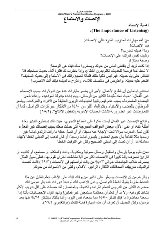 ILLAFTrain UK
ILLAFTrain’s Trainer Certification Program – 2006
© 2006 ILLAFTrain Corporation: For Internal Use Only - Do Not Distribute
٢٠٠٦‫ﺗﺮﻳﻦ‬ ‫إﻳﻼف‬:‫ﻟﻠﺘﻮزﻳﻊ‬ ‫ﻗﺎﺑﻞ‬ ‫وﻏﻴﺮ‬ ‫ﻓﻘﻂ‬ ‫اﻟﺪاﺧﻠﻲ‬ ‫ﻟﻼﺳﺘﺨﺪام‬
29
‫واﻻﺳﺘﻤﺎع‬ ‫اﻹﻧﺼﺎت‬
‫اﻹﺻﻐﺎء‬ ‫أهﻤﻴﺔ‬
(The Importance of Listening):
‫اﻟﻤﺪرب‬ ‫ﻣﻬﺎرات‬ ‫أهﻢ‬ ‫ﻣﻦ‬:‫اﻹﻧﺼﺎت‬ ‫ﻋﻠﻰ‬ ‫اﻟﻘﺪرة‬:
‫اﻹﻧ‬ ‫ﻓﻤﺎ‬‫ﺼﺎت؟‬
‫ﻟﻠﻤﺪرب؟‬ ‫أهﻤﻴﺘﻪ‬ ‫وﻣﺎ‬
‫اﻹﻧﺼﺎت؟‬ ‫ﻋﻠﻰ‬ ‫ﻗﺪرﺗﻚ‬ ‫ﺗﻘﻴﺲ‬ ‫وآﻴﻒ‬
‫ﻣﻤﺘﺎزة‬ ‫وﺻﻔﺔ‬:
‫اﻟﻮﺻﻔﺔ‬ ‫هﻲ‬ ‫ﻓﻬﺬﻩ‬ ‫ﻣﻨﻚ‬ ‫وﻳﺴﺨﺮوا‬ ‫ﺣﻮﻟﻚ‬ ‫ﻣﻦ‬ ‫اﻟﻨﺎس‬ ‫ﻳﻨﻔﺾ‬ ‫أن‬ ‫ﺗﺮﻳﺪ‬ ‫آﻨﺖ‬ ‫إذا‬:
‫ﻓﻼ‬ ‫ﺻﺎﺣﺒﻚ‬ ‫ﺣﺪﻳﺚ‬ ‫أﺛﻨﺎء‬ ‫ﻓﻜﺮة‬ ‫ﻟﻚ‬ ‫ﺧﻄﺮت‬ ‫وإذا‬ ،‫اﻧﻘﻄﺎع‬ ‫ﺑﺪون‬ ‫ﺗﻜﻠﻢ‬ ،‫ﻟﻠﺤﺪﻳﺚ‬ ‫ﻓﺮﺻﺔ‬ ً‫ا‬‫أﺣﺪ‬ ‫ﺗﻌﻂ‬ ‫ﻻ‬
‫ﻓﻠﻤﺎ‬ ‫ﻣﺜﻠﻚ‬ ً‫ﺎ‬‫ذآﻴ‬ ‫ﻟﻴﺲ‬ ‫ﻓﻬﻮ‬ ،‫ﺣﺪﻳﺜﻪ‬ ‫ﻳﺘﻢ‬ ‫ﺣﺘﻰ‬ ‫ﺗﻨﺘﻈﺮ‬‫اﻟﺴﺨﻴﻒ؟‬ ‫ﺣﺪﻳﺜﻪ‬ ‫إﻟﻰ‬ ‫اﻻﺳﺘﻤﺎع‬ ‫ﻓﻲ‬ ‫وﻗﺘﻚ‬ ‫ﺗﻀﻴﻊ‬ ‫ذا‬
‫اﻷﺻﻮب‬ ‫أﻧﺖ‬ ‫ﻓﺈﻧﻚ‬ ‫ﻟﺪﻳﻚ؛‬ ‫ﻣﺎ‬ ‫واﻃﺮح‬ ،‫آﻼﻣﻪ‬ ‫ﻣﻨﺘﺼﻒ‬ ‫ﻓﻲ‬ ‫واﻋﺘﺮض‬ ،‫ﺣﺪﻳﺜﻪ‬ ‫ﻋﻠﻴﻪ‬ ‫اﻗﺘﺤﻢ‬!
‫اﻹﺻﻐﺎء‬ ‫ﺑﺴﺒﺐ‬ ‫اﻟﺪوﻻرات‬ ‫ﻣﻦ‬ ‫ﻋﺪة‬ ‫ﻣﻠﻴﺎرات‬ ‫ﻳﺨﺴﺮ‬ ‫اﻷﻣﻴﺮآﻲ‬ ‫اﻷﻋﻤﺎل‬ ‫ﻗﻄﺎع‬ ‫أن‬ ‫اﻟﺒﺎﺣﺜﻮن‬ ‫اﺳﺘﻨﺘﺞ‬
،‫اﻟﻔﻌﺎل‬ ‫ﻏﻴﺮ‬"‫إﻋﺎ‬ ‫وﻳﺘﻢ‬ ،‫اﻟﺮﺳﺎﺋﻞ‬ ‫ﻣﻦ‬ ‫اﻟﻜﺜﻴﺮ‬ ‫ﻃﺒﺎﻋﺔ‬ ‫ﺗﻌﺎد‬ ‫ﺣﻴﺚ‬‫ﺷﺤﻦ‬ ‫وإﻋﺎدة‬ ،‫اﻟﻤﻮاﻋﻴﺪ‬ ‫ﺟﺪوﻟﺔ‬ ‫دة‬
‫وﻳﺸﻌﺮ‬ ،‫واﻟﺸﺮآﺎت‬ ‫اﻷﻓﺮاد‬ ‫ﻣﻦ‬ ‫اﻟﺤﻘﻴﻘﺔ‬ ‫اﻟﺰﺑﻮن‬ ‫اﺣﺘﻴﺎﺟﺎت‬ ‫وﺗﻠﺒﻴﺔ‬ ‫ﻓﻬﻢ‬ ‫ﻋﺪم‬ ‫ﺑﺴﺒﺐ‬ ،‫اﻟﻤﺸﺤﻮﻧﺔ‬ ‫اﻟﺒﻀﺎﺋﻊ‬
‫واﻻﺳﺘﻴﺎء‬ ‫ﺑﺎﻟﻐﻀﺐ‬ ‫اﻟﻤﻮﻇﻔﻮن‬.‫ﻣﻦ‬ ‫أآﺜﺮ‬ ‫إﻟﻐﺎء‬ ‫وﻳﺘﻢ‬٨٠%‫أن‬ ‫آﻤﺎ‬ ،‫اﻟﺘﻮاﺻﻞ‬ ‫ﻗﻨﻮات‬ ‫ﻋﺒﺮ‬ ‫اﻷﻓﻜﺎر‬ ‫ﻣﻦ‬
‫وﺗﺨﻔ‬ ‫اﻹدارﻳﺔ‬ ‫اﻟﻌﻤﻠﻴﺎت‬ ‫ﺗﺸﺘﺖ‬ ‫اﻟﻀﺮورﻳﺔ‬ ‫ﻏﻴﺮ‬ ‫اﻟﺘﻌﺎرﺿﺎت‬‫اﻹﻧﺘﺎج‬ ‫ﺾ‬.")٢/٦٨(
‫ﺑﻌﺪة‬ ‫اﻟﺘﻔﻜﻴﺮ‬ ‫ﺗﺴﺘﻄﻴﻊ‬ ‫أﻧﻚ‬ ‫ﺣﻴﺚ‬ ،‫اﻟﺘﺠﺎري‬ ‫اﻟﻘﻄﺎع‬ ‫ﻋﻠﻰ‬ ً‫ا‬‫ﺣﻜﺮ‬ ‫ﻟﻴﺴﺖ‬ ‫اﻟﻔﻌﺎل‬ ‫ﻏﻴﺮ‬ ‫اﻹﻧﺼﺎت‬ ‫وﻧﺘﺎﺋﺞ‬
،‫اﻟﻔﻌﺎل‬ ‫ﻏﻴﺮ‬ ‫إﻧﺼﺎﺗﻚ‬ ‫ﺑﺴﺒﺐ‬ ‫ﻣﻌﻚ‬ ‫ﺣﺪﺛﺖ‬ ‫اﻟﺘﻲ‬ ‫اﻟﻤﺤﺮﺟﺔ‬ ‫اﻟﻤﻮاﻗﻒ‬ ‫ﺑﺒﻌﺾ‬ ،‫اﻷﻗﻞ‬ ‫ﻋﻠﻰ‬ ‫أو‬ ،‫ﻋﻨﻪ‬ ‫أﻣﺜﻠﺔ‬
‫و‬ ‫ﻣﺎ‬ ‫ﺣﻔﻠﺔ‬ ‫ﺗﺼﻞ‬ ‫أن‬ ‫أو‬ ،ً‫ﺎ‬‫ﻣﺴﺒﻘ‬ ‫ﻋﻨﻪ‬ ‫اﻹﺟﺎﺑﺔ‬ ‫ﺗﻤﺖ‬ ً‫ﻻ‬‫ﺳﺆا‬ ‫اﻟﻤﺪرب‬ ‫ﺗﺴﺄل‬ ‫آﺄن‬‫ﻏﻴﺮ‬ ً‫ﺎ‬‫ﻟﺒﺎﺳ‬ ‫ﺗﺮﺗﺪي‬ ‫أﻧﺖ‬
‫ﻹﻧﻬﺎء‬ ‫اﻟﺨﻄﺄ‬ ‫اﻟﻤﺒﻨﻰ‬ ‫إﻟﻰ‬ ‫ﺗﺬهﺐ‬ ‫آﺄن‬ ‫أو‬ ،ً‫ﺎ‬‫رﺳﻤﻴ‬ ً‫ﺎ‬‫ﻟﺒﺎﺳ‬ ‫ﻳﻠﺒﺴﻮن‬ ‫اﻟﺤﻀﻮر‬ ‫ﺟﻤﻴﻊ‬ ‫ﺑﺄن‬ ‫ﻟﺘﻔﺎﺟﺄ‬ ً‫ﻼ‬‫ﻣﺜ‬ ‫رﺳﻤﻴﺎ‬
‫اﻟﺨﻄﺄ‬ ‫اﻟﺘﻮﻗﻴﺖ‬ ‫ﻓﻲ‬ ‫وﻟﻜﻦ‬ ‫اﻟﺼﺤﻴﺢ‬ ‫اﻟﻤﺒﻨﻰ‬ ‫إﻟﻰ‬ ‫ﺗﺼﻞ‬ ‫أن‬ ‫أو‬ ،‫ﻣﺎ‬ ‫ﻣﻌﺎﻣﻠﺔ‬.
‫وأﻧﺖ‬ ،‫وﻣﻜﺘﻮﺑﺔ‬ ‫ﺻﻮﺗﻴﺔ‬ ‫رﺳﺎﺋﻞ‬ ‫واﺳﺘﻘﺒﺎل‬ ‫ﺑﺈرﺳﺎل‬ ً‫ﺎ‬‫ﻳﻮﻣﻴ‬ ‫ﻧﻘﻮم‬ ‫ﻧﺤﻦ‬)‫أو‬ ،‫ﻣﺴﺘﻤﻊ‬ ‫أو‬ ،‫آﻤﺘﻜﻠﻢ‬‫أو‬ ،‫آﺎﺗﺐ‬
‫ﻗﺎرئ‬(‫اﻟﻤﺜﺎل‬ ‫ﺳﺒﻴﻞ‬ ‫ﻓﻌﻠﻰ‬ ،‫ﺑﻬﺎ‬ ‫ﺗﻘﻮم‬ ‫أﺧﺮى‬ ‫ﻧﺸﺎﻃﺎت‬ ‫أﻳﺔ‬ ‫ﻣﻦ‬ ‫أآﺜﺮ‬ ‫اﻹﻧﺼﺎت‬ ‫ﻓﻲ‬ ً‫ا‬‫آﺒﻴﺮ‬ ً‫ﺎ‬‫وﻗﺘ‬ ‫ﺗﺼﺮف‬
‫ﺣﻮاﻟﻲ‬ ‫اﻟﺠﺎﻣﻌﺎت‬ ‫ﻃﻼب‬ ‫ﻳﺼﺮف‬٥٣%‫اﻹﻧﺼﺎت‬ ‫ﻓﻲ‬ ‫ﺗﻮاﺻﻠﻬﻢ‬ ‫وﻗﺖ‬ ‫ﻣﻦ‬)٣/٦٩(‫ﺗﻨﺼﺖ‬ ‫ﻓﺄﻧﺖ‬
‫ﺣﻮﻟﻚ‬ ‫ﻣﻦ‬ ‫اﻷﺻﻮات‬ ‫ﻣﻦ‬ ‫وآﺜﻴﺮ‬ ،‫اﻷﻓﻼم‬ ،‫اﻟﺮادﻳﻮ‬ ،‫اﻟﺘﻠﻔﺎز‬ ،‫أﺻﺪﻗﺎﺋﻚ‬ ،‫ﻣﺪرﺑﻴﻚ‬ ،‫ﻟﻮاﻟﺪﻳﻚ‬.
‫وﺑﺎﻟﺮﻏﻢ‬‫هﺬا‬ ‫ﻋﻦ‬ ‫اﻟﻘﻠﻴﻞ‬ ‫ﺗﻌﻠﻢ‬ ‫اﻷﻏﻠﺐ‬ ‫ﻋﻠﻰ‬ ‫ﻓﺈﻧﻚ‬ ‫وﻗﺘﻚ‬ ‫ﻣﻦ‬ ‫اﻟﻜﺜﻴﺮ‬ ‫ﻋﻠﻰ‬ ‫ﻳﺴﻴﻄﺮ‬ ‫اﻹﻧﺼﺎت‬ ‫أن‬ ‫ﻣﻦ‬
‫أﻧﻚ‬ ‫ﻣﻦ‬ ‫ﺑﺎﻟﺮﻏﻢ‬ ‫ﻋﻨﻪ‬ ‫دورات‬ ‫ﺗﺄﺧﺬ‬ ‫ﻟﻢ‬ ‫أﻧﻚ‬ ‫اﻷﻏﻠﺐ‬ ‫وﻋﻠﻰ‬ ،‫اﻟﺘﻮاﺻﻞ‬ ‫أﻧﺸﻄﺔ‬ ‫ﺑﺒﻘﻴﺔ‬ ‫ﻣﻘﺎرﻧﺔ‬ ‫اﻟﻨﺸﺎط‬
‫وﺑﺎﺧﺘﺼﺎر‬ ،‫واﻟﻜﺘﺎﺑﺔ‬ ‫اﻟﻘﺮاءة‬ ‫ﻟﺘﺘﻌﻠﻢ‬ ‫اﻟﺪروس‬ ‫ﻣﻦ‬ ‫اﻟﻜﺜﻴﺮ‬ ‫ﺣﻀﺮت‬:‫ﻷآﺜﺮ‬ ‫ﺗﺪرﻳﺐ‬ ‫أﻗﻞ‬ ‫ﻋﻠﻰ‬ ‫ﺣﺼﻠﺖ‬ ‫ﻟﻘﺪ‬
‫ﻓﻴﻪ‬ ‫ﺗﻘﻮم‬ ‫ﻧﺸﺎط‬‫ﻓﻌﺎﻟﻴﻦ‬ ‫ﻏﻴﺮ‬ ‫ﻣﺴﺘﻤﻌﻴﻦ‬ ‫ﻣﻌﻈﻤﻨﺎ‬ ‫أن‬ ‫ﺗﻌﻠﻢ‬ ‫أن‬ ‫ﺑﺪ‬ ‫وﻻ‬ ،!‫إذا‬ ‫ﺑﺄﻧﻨﺎ‬ ‫اﻹﺣﺼﺎﺋﻴﺎت‬ ‫ﺗﻘﻮل‬ ‫وﻟﻬﺬا‬
‫ﻧﺘﺬآﺮ‬ ‫ﻓﺈﻧﻨﺎ‬ ‫ﻣﺎ‬ ‫ﻣﺤﺎﺿﺮة‬ ‫ﺳﻤﻌﻨﺎ‬٥٠%‫ﺳﻨﺘﺬآﺮ‬ ‫ﺑﺎﻟﻜﺎد‬ ‫وأﻧﻨﺎ‬ ،‫اﻟﻴﻮم‬ ‫ﻧﻔﺲ‬ ‫ﺳﻤﻌﻨﺎﻩ‬ ‫ﻣﻤﺎ‬٢٥%‫ﺑﻌﺪ‬ ‫ﻣﻨﻬﺎ‬
‫ﻟﻠﺘﻌﻠﻢ‬ ‫ﻗﺎﺑﻠﺔ‬ ‫اﻟﻤﻬﺎرة‬ ‫هﺬﻩ‬ ‫أن‬ ‫ﺗﻌﺮف‬ ‫أن‬ ‫اﻟﺠﻤﻴﻞ‬ ‫وﻟﻜﻦ‬ ،‫ﻳﻮﻣﻴﻦ‬)‫ﻣﻮﻧﺘﻐﻤﺮي‬٤/٦٩.(
 