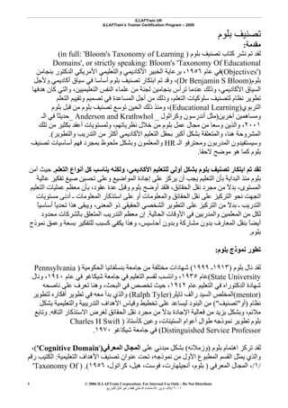 ILLAFTrain UK
ILLAFTrain’s Trainer Certification Program – 2006
© 2006 ILLAFTrain Corporation: For Internal Use Only - Do Not Distribute
٢٠٠٦‫ﺗﺮﻳﻦ‬ ‫إﻳﻼف‬:‫ﻟﻠﺘﻮزﻳﻊ‬ ‫ﻗﺎﺑﻞ‬ ‫وﻏﻴﺮ‬ ‫ﻓﻘﻂ‬ ‫اﻟﺪاﺧﻠﻲ‬ ‫ﻟﻼﺳﺘﺨﺪام‬
3
‫ﺑﻠﻮم‬ ‫ﺗﺼﻨﻴﻒ‬
‫ﻣﻘﺪﻣﺔ‬:
‫ﺑﻠﻮم‬ ‫ﺗﺼﻨﻴﻒ‬ ‫آﺘﺎب‬ ‫ﻧﺸﺮ‬ ‫ﺗﻢ‬ ‫ﻟﻘﺪ‬)(in full: 'Bloom's Taxonomy of Learning
Domains', or strictly speaking: Bloom's 'Taxonomy Of Educational
Objectives')(‫ﻋﺎم‬ ‫ﻓﻲ‬١٩٥٦‫ﺑﻨﺠﺎﻣﻦ‬ ‫اﻟﺪآﺘﻮر‬ ‫اﻷﻣﺮﻳﻜﻲ‬ ‫واﻟﺘﻌﻠﻴﻤﻲ‬ ‫اﻷآﺎدﻳﻤﻲ‬ ‫اﻟﺨﺒﻴﺮ‬ ‫ﺑﺮﻋﺎﻳﺔ‬ ،
‫ﺑﻠﻮم‬)Dr Benjamin S Bloom(‫وﻷﺟﻞ‬ ‫أآﺎدﻳﻤﻲ‬ ‫ﺳﻴﺎق‬ ‫ﻓﻲ‬ ‫أﺳﺎﺳﺎ‬ ‫ﺑﻠﻮم‬ ‫ﺗﺼﻨﻴﻒ‬ ‫اﺑﺘﻜﺎر‬ ‫ﺗﻢ‬ ‫وﻗﺪ‬ ،
‫هﺪﻓﻬﺎ‬ ‫آﺎن‬ ‫واﻟﺘﻲ‬ ،‫اﻟﺘﻌﻠﻴﻤﻴﻴﻦ‬ ‫اﻟﻨﻔﺲ‬ ‫ﻋﻠﻤﺎء‬ ‫ﻣﻦ‬ ‫ﻟﺠﻨﺔ‬ ‫ﺑﻨﺠﺎﻣﻴﻦ‬ ‫ﺗﺮأس‬ ‫ﻋﻨﺪﻣﺎ‬ ‫وذﻟﻚ‬ ،‫اﻷآﺎدﻳﻤﻲ‬ ‫اﻟﺴﻴﺎق‬
‫اﻟﺘﻌﻠﻢ‬ ‫وﺗﻘﻴﻴﻢ‬ ‫ﺗﺼﻤﻴﻢ‬ ‫ﻓﻲ‬ ‫اﻟﻤﺴﺎﻋﺪة‬ ‫أﺟﻞ‬ ‫ﻣﻦ‬ ‫وذﻟﻚ‬ ،‫اﻟﺘﻌﻠﻢ‬ ‫ﺳﻠﻮآﻴﺎت‬ ‫ﻟﺘﺼﻨﻴﻒ‬ ‫ﻧﻈﺎم‬ ‫ﺗﻄﻮﻳﺮ‬
‫اﻟﺘﺮﺑﻮي‬)Educational Learning(‫ﺑﻠﻮم‬ ‫ﻗﺒﻞ‬ ‫ﻣﻦ‬ ‫ﺑﻠﻮم‬ ‫ﺗﺼﻨﻴﻒ‬ ‫ﺗﻮﺳﻊ‬ ‫اﻟﺤﻴﻦ‬ ‫ذﻟﻚ‬ ‫وﻣﻨﺬ‬ ،
‫ﺁﺧﺮﻳﻦ‬ ‫وﻣﺴﺎهﻤﻴﻦ‬)‫وآﺮاﺛﻮل‬ ‫أﻧﺪرﺳﻮن‬ ‫ﻣﺜﻞ‬_Anderson and Krathwhol_‫اﻟـ‬ ‫ﻓﻲ‬ ً‫ﺎ‬‫ﺣﺪﻳﺜ‬
٢٠٠١‫ﺗﻠﻚ‬ ‫ﻣﻦ‬ ‫ﺑﻜﺜﻴﺮ‬ ‫أﻋﻘﺪ‬ ‫وﻟﻤﺴﺘﻮﻳﺎت‬ ،‫ﻧﻈﺮﻳﺎﺗﻬﻢ‬ ‫ﺧﻼل‬ ‫ﻣﻦ‬ ‫ﺑﻠﻮم‬ ‫ﻋﻤﻞ‬ ‫ﻣﺠﺎل‬ ‫ﻣﻦ‬ ‫وﺳﻌﺎ‬ ‫واﻟﺬﻳﻦ‬ ،
‫اﻟﺘ‬ ‫ﺑﺤﻘﻞ‬ ‫أآﺒﺮ‬ ‫ﺑﺸﻜﻞ‬ ‫واﻟﻤﺘﻌﻠﻘﺔ‬ ،‫هﻨﺎ‬ ‫اﻟﻤﺸﺮوﺣﺔ‬‫واﻟﺘﻄﻮﻳﺮ‬ ‫اﻟﺘﺪرﻳﺐ‬ ‫ﻣﻦ‬ ‫أآﺜﺮ‬ ‫اﻷآﺎدﻳﻤﻲ‬ ‫ﻌﻠﻴﻢ‬.(
‫اﻟـ‬ ‫وﻣﺤﺘﺮﻓﻮ‬ ‫اﻟﻤﺪرﺑﻮن‬ ‫وﺳﻴﺴﺘﻔﻴﺪون‬HR‫ﺗﺼﻨﻴﻒ‬ ‫أﺳﺎﺳﻴﺎت‬ ‫ﻓﻬﻢ‬ ‫ﺑﻤﺠﺮد‬ ‫ﻣﻠﺤﻮظ‬ ‫وﺑﺸﻜﻞ‬ ‫واﻟﻤﻌﻠﻤﻮن‬
‫ﻻﺣﻘﺎ‬ ‫ﻣﻮﺿﺢ‬ ‫هﻮ‬ ‫آﻤﺎ‬ ‫ﺑﻠﻮم‬.
‫اﻟﺘﻌﻠﻢ‬ ‫أﻧﻮاع‬ ‫آﻞ‬ ‫ﻳﻨﺎﺳﺐ‬ ‫وﻟﻜﻨﻪ‬ ،‫اﻷآﺎدﻳﻤﻲ‬ ‫ﻟﻠﺘﻌﻠﻴﻢ‬ ‫أوﻟﻲ‬ ‫ﺑﺸﻜﻞ‬ ‫ﺑﻠﻮم‬ ‫ﺗﺼﻨﻴﻒ‬ ‫اﺑﺘﻜﺎر‬ ‫ﺗﻢ‬ ‫ﻟﻘﺪ‬.‫ﺣﻴﺚ‬‫ﺁﻣﻦ‬
‫اﻟﺒﺪاﻳﺔ‬ ‫ﻣﻨﺬ‬ ‫ﺑﻠﻮم‬‫ﻋﺎﻟﻴﺔ‬ ‫ﺗﻔﻜﻴﺮ‬ ‫ﺻﻴﻎ‬ ‫ﺗﺤﺴﻴﻦ‬ ‫وﻋﻠﻰ‬ ‫اﻟﻤﻮاﺿﻴﻊ‬ ‫إﺟﺎدة‬ ‫ﻋﻠﻰ‬ ‫ﻳﺮآﺰ‬ ‫أن‬ ‫ﻳﺠﺐ‬ ‫اﻟﺘﻌﻠﻴﻢ‬ ‫ﺑﺄن‬
‫اﻟﺘﻌﻠﻴﻢ‬ ‫ﻋﻤﻠﻴﺎت‬ ‫ﻣﻌﻈﻢ‬ ‫ﺑﺄن‬ ،‫ﻋﻘﻮد‬ ‫ﻋﺪة‬ ‫وﻗﺒﻞ‬ ‫ﺑﻠﻮم‬ ‫أوﺿﺢ‬ ‫ﻓﻠﻘﺪ‬ ،‫اﻟﺤﻘﺎﺋﻖ‬ ‫ﻧﻘﻞ‬ ‫ﻣﺠﺮد‬ ‫ﻣﻦ‬ ً‫ﻻ‬‫ﺑﺪ‬ ،‫اﻟﻤﺴﺘﻮى‬
‫ﻣﺴﺘﻮﻳﺎت‬ ‫أدﻧﻰ‬ ‫ـ‬ ‫اﻟﻤﻌﻠﻮﻣﺎت‬ ‫اﺳﺘﺬآﺎر‬ ‫ﻋﻠﻰ‬ ‫أو‬ ‫واﻟﻤﻌﻠﻮﻣﺎت‬ ‫اﻟﺤﻘﺎﺋﻖ‬ ‫ﻧﻘﻞ‬ ‫ﻋﻠﻰ‬ ‫اﻟﺘﺮآﻴﺰ‬ ‫ﻧﺤﻮ‬ ‫اﺗﺠﻬﺖ‬
‫ﺑ‬ ‫ـ‬ ‫اﻟﺘﺪرﻳﺐ‬ً‫ﺎ‬‫أﺳﺎﺳﻴ‬ ً‫ﺎ‬‫ﺗﺤﺪﻳ‬ ‫هﺬا‬ ‫وﻳﺒﻘﻰ‬ ،‫اﻟﻤﻌﻨﻰ‬ ‫ذو‬ ‫اﻟﺤﻘﻴﻘﻲ‬ ‫اﻟﺸﺨﺼﻲ‬ ‫اﻟﺘﻄﻮﻳﺮ‬ ‫ﻋﻠﻰ‬ ‫اﻟﺘﺮآﻴﺰ‬ ‫ﻣﻦ‬ ً‫ﻻ‬‫ﺪ‬
‫اﻟﺤﺎﻟﻴﺔ‬ ‫اﻷوﻗﺎت‬ ‫ﻓﻲ‬ ‫واﻟﻤﺪرﺑﻴﻦ‬ ‫اﻟﻤﻌﻠﻤﻴﻦ‬ ‫ﻣﻦ‬ ‫ﻟﻜﻞ‬.‫ﻣﺤﺪود‬ ‫ﺑﺎﻟﺸﺮآﺎت‬ ‫اﻟﻤﺘﻌﻠﻖ‬ ‫اﻟﺘﺪرﻳﺐ‬ ‫ﻣﻌﻈﻢ‬ ‫إن‬
‫ﻧﻤﻮذج‬ ‫وﻋﻤﻖ‬ ‫ﺑﺴﻌﺔ‬ ‫ﻟﻠﺘﻔﻜﻴﺮ‬ ‫آﺴﺒﺐ‬ ‫ﻳﻜﻔﻲ‬ ‫وهﺬا‬ ،‫أﺣﺎﺳﻴﺲ‬ ‫وﺑﺪون‬ ‫ﻣﺸﺎرآﺔ‬ ‫ﺑﺪون‬ ‫اﻟﻤﻌﺎرف‬ ‫ﺑﻨﻘﻞ‬ ً‫ﺎ‬‫أﻳﻀ‬
‫ﺑﻠﻮم‬.
‫ﺑﻠﻮم‬ ‫ﻧﻤﻮذج‬ ‫ﺗﻄﻮر‬:
‫ﺑﻠﻮم‬ ‫ﻧﺎل‬ ‫ﻟﻘﺪ‬)١٩١٣‫ـ‬١٩٩٩(‫اﻟﺤﻜﻮﻣﻴﺔ‬ ‫ﺑﻨﺴﻠﻔﺎﻧﻴﺎ‬ ‫ﺟﺎﻣﻌﺔ‬ ‫ﻣﻦ‬ ‫ﻣﺨﺘﻠﻔﺔ‬ ‫ﺷﻬﺎدات‬)Pennsylvania
State University(‫ﻋﺎم‬١٩٣٥‫ﻋﺎم‬ ‫ﻓﻲ‬ ‫ﺷﻴﻜﺎﻏﻮ‬ ‫ﺟﺎﻣﻌﺔ‬ ‫ﻓﻲ‬ ‫اﻟﺘﻌﻠﻴﻢ‬ ‫ﻟﻘﺴﻢ‬ ‫واﻧﺘﺴﺐ‬ ،١٩٤٠‫وﻧﺎل‬ ،
‫ﻋﺎم‬ ‫اﻟﺘﻌﻠﻴﻢ‬ ‫ﻓﻲ‬ ‫اﻟﺪآﺘﻮراﻩ‬ ‫ﺷﻬﺎدة‬١٩٤٢‫ﻧﺎﺻﺤﻪ‬ ‫ﻋﻠﻰ‬ ‫ﺗﻌﺮف‬ ‫وهﻨﺎ‬ ،‫اﻟﺒﺤﺚ‬ ‫ﻓﻲ‬ ‫ﺗﺨﺼﺺ‬ ‫ﺣﻴﺚ‬ ،
)mentor(‫ﺗﺎﻳﻠﺮ‬ ‫راﻟﻒ‬ ‫اﻟﺴﻴﺪ‬ ‫اﻟﻤﺨﻠﺺ‬)Ralph Tyler(‫ﻟﺘﻄﻮﻳﺮ‬ ‫أﻓﻜﺎرﻩ‬ ‫ﺗﻄﻮﻳﺮ‬ ‫ﻓﻲ‬ ‫ﻣﻌﻪ‬ ‫ﺑﺪأ‬ ‫واﻟﺬي‬
‫ﻧﻈﺎم‬)‫أو‬"‫ﺗﺼﻨﻴﻒ‬("‫ﺑﺸﻜﻞ‬ ‫واﻟﺘﻌﻠﻴﻤﻴﺔ‬ ‫اﻟﺘﺪرﻳﺒﻴﺔ‬ ‫اﻷهﺪاف‬ ‫وﻗﻴﺎس‬ ‫ﺗﺨﻄﻴﻂ‬ ‫ﻋﻠﻰ‬ ‫ﻟﻴﺴﺎﻋﺪ‬ ‫اﻟﺒﻨﻮد‬ ‫ﻣﻦ‬
‫اﻟﺘﺎﻓﻪ‬ ‫اﻻﺳﺘﺬآﺎر‬ ‫ﻟﻐﺮض‬ ‫اﻟﺤﻘﺎﺋﻖ‬ ‫ﻧﻘﻞ‬ ‫ﻣﺠﺮد‬ ‫ﻣﻦ‬ ً‫ﻻ‬‫ﺑﺪ‬ ‫اﻹﺟﺎدة‬ ‫ﻓﻌﺎﻟﻴﺔ‬ ‫ﻣﻦ‬ ‫ﻳﺰﻳﺪ‬ ‫وﺑﺸﻜﻞ‬ ،‫ﻣﻼﺋﻢ‬.‫وﺗﺎﺑ‬‫ﻊ‬
‫آﺄﺳﺘﺎذ‬ ‫وﻋﻴﻦ‬ ،‫اﻟﺴﺘﻴﻨﺎت‬ ‫أﻋﻮام‬ ‫ﻃﻮال‬ ‫ﻧﻤﻮذﺟﻪ‬ ‫ﺗﻄﻮﻳﺮ‬ ‫ﺑﻠﻮم‬)Charles H Swift
Distinguished Service Professor(‫ﺷﻴﻜﺎﻏﻮ‬ ‫ﺟﺎﻣﻌﺔ‬ ‫ﻓﻲ‬١٩٧٠.
‫ﺑﻠﻮم‬ ‫اهﺘﻤﺎم‬ ‫ﺗﺮآﺰ‬ ‫ﻟﻘﺪ‬)‫وزﻣﻼﺋﻪ‬(‫ﻋﻠﻰ‬ ‫ﻣﺒﺪﺋﻲ‬ ‫ﺑﺸﻜﻞ‬‫اﻟﻤﻌﺮﻓﻲ‬ ‫اﻟﻤﺠﺎل‬)'Cognitive Domain'(،
‫ﻋﻨ‬ ‫ﺗﺤﺖ‬ ،‫ﻧﻤﻮذﺟﻪ‬ ‫ﻣﻦ‬ ‫اﻷول‬ ‫اﻟﻤﻄﺒﻮع‬ ‫اﻟﻘﺴﻢ‬ ‫ﻳﻤﺜﻞ‬ ‫واﻟﺬي‬‫اﻟﺘﻌﻠﻴﻤﻴﺔ‬ ‫اﻷهﺪاف‬ ‫ﺗﺼﻨﻴﻒ‬ ‫ﻮان‬:‫رﻗﻢ‬ ‫اﻟﻜﺘﻴﺐ‬
/١/‫اﻟﻤﻌﺮﻓﻲ‬ ‫اﻟﻤﺠﺎل‬ ،)،‫آﺮاﺗﻮل‬ ،‫هﻴﻞ‬ ،‫ﻓﻮﺳﺖ‬ ،‫أﻧﺠﻴﻠﻬﺎرت‬ ،‫ﺑﻠﻮم‬١٩٥٦.()'Taxonomy Of
 