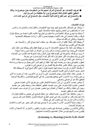ILLAFTrain UK
ILLAFTrain’s Trainer Certification Program – 2006
© 2006 ILLAFTrain Corporation: For Internal Use Only - Do Not Distribute
٢٠٠٦‫ﺗﺮﻳﻦ‬ ‫إﻳﻼف‬:‫ﻟﻠﺘﻮزﻳﻊ‬ ‫ﻗﺎﺑﻞ‬ ‫وﻏﻴﺮ‬ ‫ﻓﻘﻂ‬ ‫اﻟﺪاﺧﻠﻲ‬ ‫ﻟﻼﺳﺘﺨﺪام‬
30
‫اﻹﻧﺼﺎت‬ ‫ﺗﻌﺮﻳﻒ‬:‫ه‬‫وذﻟﻚ‬ ،‫ﻣﺎ‬ ‫ﻣﻮﺿﻮع‬ ‫ﺣﻮل‬ ‫اﻟﻤﻌﻠﻮﻣﺎت‬ ‫ﻣﻦ‬ ‫ﻟﻤﺠﻤﻮﻋﺔ‬ ‫اﻟﻤﺮآﺰ‬ ‫اﻻﺳﺘﻤﺎع‬ ‫ﻮ‬
‫إﻟﻴﻪ‬ ‫اﻟﻤﺮﺳﻞ‬ ‫ﻣﻦ‬ ‫ﻣﻘﺎﻃﻌﺔ‬ ‫أﻳﺔ‬ ‫دون‬ ‫اﻟﻤﻮﺿﻮع‬ ‫ﻟﺬﻟﻚ‬ ‫اﻟﻜﺎﻣﻞ‬ ‫اﻟﺘﻔﻬﻢ‬ ‫ﻟﺘﺤﻘﻴﻖ‬.
‫أداء‬ ‫أﺛﻨﺎء‬ ‫اﻟﺮادﻳﻮ‬ ‫إﻟﻰ‬ ‫اﻻﺳﺘﻤﺎع‬ ‫ﻣﺜﻞ‬ ،‫اﻹﻧﺼﺎت‬ ‫ﻵﻟﻴﺔ‬ ‫اﻟﺘﺎم‬ ‫اﻟﺘﻔﺮغ‬ ‫ﻋﺪم‬ ‫هﻮ‬ ‫واﻻﺳﺘﻤﺎع‬
‫اﻟﻌﻤﻞ‬.
‫اﻹﻧﺼﺎت‬ ‫ﻣﻴﺰات‬:
١‫اﻟﻤﺸﺎآﻞ‬ ‫ﻋﻦ‬ ‫ﻳﺒﻌﺪك‬ ‫ـ‬:‫ﻓﺎﻟﻤﺴﺘﻤﻊ‬‫واﻟﻨﺎس‬ ،‫واﻟﺘﺤﺬﻳﺮات‬ ‫واﻻﻗﺘﺮاﺣﺎت‬ ‫ﻟﻠﺘﻌﻠﻴﻤﺎت‬ ً‫ا‬‫ﺟﻴﺪ‬ ‫ﻳﻨﺘﺒﻪ‬ ‫اﻟﺠﻴﺪ‬
‫إﻟﻴﻬﻢ‬ ‫ﺑﺎﻹﺻﻐﺎء‬ ‫ﻋﻨﺎﻳﺘﻪ‬ ‫ﻳﻮﻟﻴﻬﻢ‬ ‫ﺷﺨﺺ‬ ‫ﻣﻦ‬ ‫ﻳﺘﻀﺎﻳﻘﻮن‬ ‫ﻣﺎ‬ ً‫ا‬‫ﻧﺎدر‬.
٢‫ﺣﻮﻟﻚ‬ ‫ﻳﺠﺮي‬ ‫ﺑﻤﺎ‬ ‫ﻳﻨﺒﺌﻚ‬ ‫ـ‬:‫ﻃﻮال‬ ‫ﺣﻮﻟﻚ‬ ‫ﻣﻦ‬ ‫ﺗﺤﺪث‬ ‫آﺜﻴﺮة‬ ‫ﻓﺄﺷﻴﺎء‬ ،‫ﺗﺠﺎرﺑﻬﺎ‬ ‫ﻣﻦ‬ ‫ﻧﺘﻌﻠﻢ‬ ‫ﻣﺪرﺳﺔ‬ ‫ﻓﺎﻟﺤﻴﺎة‬
‫أآﺜ‬ ‫ﺑﺼﻮرة‬ ‫وﻓﻬﻤﺘﻬﺎ‬ ‫اﻷﺷﻴﺎء‬ ‫هﺬﻩ‬ ‫إﻟﻰ‬ ‫اﺳﺘﻤﻌﺖ‬ ‫وآﻠﻤﺎ‬ ،‫اﻟﻮﻗﺖ‬‫اﻟﺸﺨﺼﻴﺔ‬ ‫ﺣﺼﻴﻠﺘﻚ‬ ‫ازدادت‬ ،‫ﺮ‬
‫ﺣﻮﻟﻚ‬ ‫ﻟﻤﺎ‬ ‫إدراآﻚ‬ ‫وﺑﺎﻟﺘﺎﻟﻲ‬ ،‫واﻟﻤﻬﻨﻴﺔ‬.
٣ً‫ﺎ‬‫ﺗﻤﻜﻨ‬ ‫أآﺜﺮ‬ ‫ﻳﺠﻌﻠﻚ‬ ‫ـ‬:‫أآﺒﺮ‬ ‫ﺑﻨﺠﺎح‬ ‫أدﻳﺘﻪ‬ ،‫ﻋﻤﻠﻚ‬ ‫ﻋﻦ‬ ‫ﻣﻌﻠﻮﻣﺎﺗﻚ‬ ‫ازدادت‬ ‫ﻓﻜﻠﻤﺎ‬.‫هﻮ‬ ‫واﻹﺻﻐﺎء‬
‫اﻟﻤﻌﺮﻓﺔ‬ ‫ﺑﻬﺎ‬ ‫ﺗﻜﺘﺴﺐ‬ ‫اﻟﺘﻲ‬ ‫اﻟﻄﺮﻳﻘﺔ‬.
٤ً‫ﺎ‬‫ذآﻴ‬ ‫ﺗﺒﺪو‬ ‫ﻳﺠﻌﻠﻚ‬ ‫ـ‬:ً‫ﺎ‬‫ذآﻴ‬ ‫ﺗﺒﺪو‬ ‫ﻳﺠﻌﻠﻚ‬ ‫وﻟﻜﻦ‬ ‫ﻓﻘﻂ‬ ‫ﻓﻬﻤﻚ‬ ‫ﻣﻦ‬ ‫ﻳﺰﻳﺪ‬ ‫ﻻ‬ ‫ﻓﺎﻹﺻﻐﺎء‬ ،‫ﺻﺤﻴﺢ‬ ‫هﺬا‬.‫ﺗﺄﻣﻞ‬
‫ودل‬ ‫ﻗﻞ‬ ‫ﺑﻤﺎ‬ ‫ﻳﺘﺤﺪث‬ ‫ﺷﺨﺺ‬ ‫ﺑﻬﺎ‬ ‫ﻳﻨﻌﺖ‬ ‫اﻟﺘﻲ‬ ‫اﻟﺼﻔﺎت‬!‫ﻣﻨﻬﺎ‬ ً‫ا‬‫واﺣﺪ‬ ‫ﻟﻴﺲ‬ ‫اﻟﻐﺒﺎء‬ ‫أن‬ ‫اﻟﻤﺆآﺪ‬ ‫ﻣﻦ‬!!
٥‫ﻗﻮﺗﻚ‬ ‫ﻣﻦ‬ ‫ﻳﺰﻳﺪ‬ ‫ـ‬) :‫اﻟﻘﻮة‬ ‫هﻲ‬ ‫اﻟﻤﻌﺮﻓﺔ‬(‫اﻹﺻﻐﺎء‬ ‫ﻣﻦ‬ ‫ﺗﻜﺘﺴﺐ‬ ‫هﺬﻩ‬ ‫اﻟﻤﻌﺮﻓﺔ‬ ‫وﻗﻮة‬ ،‫اﻟﻤﺜﻞ‬ ‫ﻳﻘﻮل‬ ‫هﻜﺬا‬
‫ﻣﻌﺮﻓﺔ‬ ‫ﻋﻦ‬ ‫ﺻﺎدرة‬ ‫ﻷﻧﻬﺎ‬ ‫ﻗﻮة؛‬ ‫أآﺜﺮ‬ ‫ﻗﺮاراﺗﻚ‬ ‫ﺗﺠﻌﻞ‬ ‫أآﺜﺮ‬ ‫ﺑﻤﻌﻠﻮﻣﺎت‬ ‫ﻳﺰودك‬ ‫اﻟﺬي‬.
٦‫ﻳﺴﺎﻋﺪك‬ ‫ـ‬‫اﻵﺧﺮﻳﻦ‬ ‫ﻧﻔﻮس‬ ‫إﻟﻰ‬ ‫اﻟﻨﻔﺎذ‬ ‫ﻋﻠﻰ‬:‫ﻷﻧﻚ‬ ‫ﻣﻌﻚ؛‬ ‫ﻳﺘﺠﺎوﺑﻮن‬ ‫ﻳﺠﻌﻠﻬﻢ‬ ‫ﻟﻶﺧﺮﻳﻦ‬ ‫إﺻﻐﺎءك‬ ‫إن‬
‫ورؤﺳﺎءك‬ ‫ﻣﺮءوﺳﻴﻚ‬ ‫ﻳﺠﻌﻞ‬ ‫اﻟﺬي‬ ‫اﻟﺴﺮ‬ ‫ﺗﻔﻬﻢ‬ ‫أن‬ ‫ﻋﻠﻴﻚ‬ ‫ﻟﻬﺬا‬ ،‫ﻟﻬﻢ‬ ‫ﻳﻨﺼﺖ‬ ‫ﻣﻦ‬ ‫وﺟﻮد‬ ‫ﻓﻲ‬ ‫رﻏﺒﺘﻬﻢ‬ ‫ﺗﺤﻘﻖ‬
‫رﻏﺒﺎﺗﻚ‬ ‫ﻣﻊ‬ ‫ﻳﺘﺠﺎوﺑﻮن‬.‫ﻳﻘﻮﻟﻮن‬ ‫ﻣﺎ‬ ‫إﻟﻰ‬ ‫ﺗﺼﻐﻲ‬ ‫أن‬ ‫ﻣﻦ‬ ‫أﻓﻀﻞ‬ ‫ﻃﺮﻳﻘﺔ‬ ‫هﻨﺎك‬ ‫ﻓﻠﻴﺲ‬.
٧‫اﻻﺣﺘﺮام‬ ‫ﻳﻜﺴﺒﻚ‬ ‫ـ‬:‫ﻓﻴﻬ‬ ‫ﺳﻤﻌﺖ‬ ‫ﻣﺮة‬ ‫آﻢ‬‫ﻳﻘﻮل‬ ً‫ﺎ‬‫ﺷﺨﺼ‬ ‫ﺎ‬) :‫إﻟﻲ‬ ‫أﺻﻎ‬ ‫اﻷﻗﻞ‬ ‫ﻋﻠﻰ‬.(‫ذﻟﻚ‬ ‫ﻳﺠﻌﻠﻚ‬ ‫أﻟﻢ‬
‫أﺻﻐﻰ؟‬ ‫اﻟﺬي‬ ‫اﻟﺸﺨﺺ‬ ‫اآﺘﺴﺒﻪ‬ ‫اﻟﺬي‬ ‫اﻻﺣﺘﺮام‬ ‫ﺑﻤﺪى‬ ‫ﺗﺸﻌﺮ‬
٨‫ﻋﻨﻚ‬ ‫ﻳﻔﻮض‬ ‫ـ‬:‫هﻤﺎ‬ ،‫اﻵﺧﺮﻳﻦ‬ ‫ﻣﻦ‬ ‫ﺗﺮﻳﺪ‬ ‫ﻣﺎ‬ ‫ﻋﻠﻰ‬ ‫ﻟﻠﺤﺼﻮل‬ ‫ﻣﻬﻤﺎن‬ ‫ﺷﻴﺌﺎن‬ ‫هﻨﺎك‬:‫اﻟﺬي‬ ‫ﻣﺎ‬ ‫ﺗﻌﺮف‬ ‫أن‬
‫ﻓﻴﺘﺤﺪﺛﻮن‬ ‫أﻧﻔﺴﻬﻢ‬ ‫ﻓﻲ‬ ‫ﻋﻤﺎ‬ ‫ﻳﻔﺼﺤﻮن‬ ‫ﻳﺠﻌﻠﻬﻢ‬ ‫اﻟﺬي‬ ‫اﻷﺳﻠﻮب‬ ‫وﻣﺎ‬ ،‫ﻗﻮﻟﻪ‬ ‫ﻳﺮﻏﺒﻮن‬.‫واﻟﻄﺮﻳﻘﺔ‬‫اﻟﻮﺣﻴﺪة‬
‫وﺗﺼﻐﻲ‬ ‫ﺗﺼﻐﻲ‬ ‫أن‬ ‫هﻮ‬ ‫ذﻟﻚ‬ ‫ﻟﺘﺤﻘﻴﻖ‬.
٩‫اﻵﺧﺮﻳﻦ‬ ‫ﻏﻀﺐ‬ ‫ﻳﻤﺘﺺ‬ ‫ـ‬:‫ﻧﺼﻐﻲ‬ ‫ﻓﻌﻨﺪﻣﺎ‬ ،‫اﻷذن‬ ‫ﻃﺮﻳﻖ‬ ‫ﻋﻦ‬ ‫ﺗﻜﻮن‬ ‫ﻟﻼﻧﻔﻌﺎل‬ ‫اﺳﺘﺠﺎﺑﺔ‬ ‫أول‬ ‫إن‬
‫ﻏﻀﺒﻪ‬ ‫ﻋﻦ‬ ‫ﻳﻨﻔﺲ‬ ‫وﻧﺠﻌﻠﻪ‬ ،‫ﻣﻌﻪ‬ ‫ﺗﻌﺎﻃﻔﻨﺎ‬ ‫ﻓﻨﻈﻬﺮ‬ ،‫ﻏﻀﺒﻪ‬ ‫ﺳﺒﺐ‬ ‫ﻋﻠﻰ‬ ‫ﻧﺘﻌﺮف‬ ‫ﻓﺈﻧﻨﺎ‬ ‫ﻏﺎﺿﺐ‬ ‫ﻟﺸﺨﺺ‬
‫ﺗﻌﺮف‬ ‫أن‬ ‫دون‬ ‫ﻏﻀﺒﺎن‬ ‫ﺷﺨﺺ‬ ‫ﻣﻊ‬ ‫ﺗﺘﺠﺎدل‬ ‫أن‬ ‫اﻟﺨﻄﺄ‬ ‫ﻣﻦ‬ ‫وﻟﺬﻟﻚ‬ ،‫ﺗﻌﻘﻠﻪ‬ ‫إﻟﻰ‬ ‫وﻳﻌﻮد‬‫ﺛﻢ‬ ،‫ﻏﻀﺒﻪ‬ ‫ﺳﺒﺐ‬
‫ﻏﻀﺒﻪ‬ ‫ﺗﻄﻔﺊ‬ ‫ﺛﻢ‬ ،‫ﻣﻌﻪ‬ ‫ﺗﺘﻌﺎﻃﻒ‬.
١٠‫اﻵﺧﺮﻳﻦ‬ ‫ﻋﻨﺪ‬ ‫ﻣﻜﺎﻧﺘﻚ‬ ‫ﻳﻌﺰز‬ ‫ـ‬:‫ﻟﻪ‬ ‫ﺗﻘﻮل‬ ‫ﻓﻜﺄﻧﻤﺎ‬ ‫ﻣﺎ‬ ‫ﺷﺨﺺ‬ ‫إﻟﻰ‬ ‫ﻟﺘﺴﺘﻤﻊ‬ ‫ﻋﻤﻠﻚ‬ ‫ﻋﻦ‬ ‫ﺗﺘﻮﻗﻒ‬ ‫ﻋﻨﺪﻣﺎ‬:
)‫ﺗﻘﻮل‬ ‫ﻣﺎ‬ ‫وأﻗﺪر‬ ‫أﺣﺘﺮﻣﻚ‬ ‫أﻧﺎ‬(‫اﻟﻤﺮءوﺳﻴﻦ‬ ‫ﻟﺪى‬ ‫ﻣﻜﺎﻧﺘﻚ‬ ‫ﻟﺘﻌﺰﻳﺰ‬ ‫اﻟﻤﺆآﺪة‬ ‫اﻟﻄﺮق‬ ‫إﺣﺪى‬ ‫هﻲ‬ ‫وهﺬﻩ‬ ،
‫ﺣﻴﺎﺗﻚ‬ ‫ﻓﻲ‬ ‫ﺁﺧﺮ‬ ‫ﺷﺨﺺ‬ ‫أي‬ ‫ﻋﻨﺪ‬ ‫ﺑﻞ‬ ،‫واﻷزواج‬ ‫واﻷﺑﻨﺎء‬.
١١‫ـ‬‫اﻵﺧﺮﻳﻦ‬ ‫ﻣﺤﺒﺔ‬ ‫ﻳﺠﻠﺐ‬:‫واﻻهﺘﻤﺎم‬ ‫اﻟﺤﺐ‬ ‫ﻋﻦ‬ ‫ﺗﻌﺒﻴﺮ‬ ‫أآﺒﺮ‬ ‫ﻓﺈن‬ ‫ﻟﻬﻢ؛‬ ‫ﻳﺼﻐﻲ‬ ‫ﻻ‬ ‫ﻣﻦ‬ ‫ﻳﺤﺒﻮن‬ ‫ﻻ‬ ‫اﻟﻨﺎس‬
‫هﻮ‬)‫هﺪﻳﺔ‬(‫اﻹﺻﻐﺎء‬.
‫واﻻﺣﺘﺮام‬ ‫واﻟﺘﻘﺪﻳﺮ‬ ‫واﻟﻤﻮدة‬ ‫ﺑﺎﻟﺤﺐ‬ ‫ﻟﻬﻢ‬ ‫إﺻﻐﺎءك‬ ‫ﺳﻴﻘﺎﺑﻠﻮن‬ ‫ﻓﺎﻵﺧﺮون‬ ‫وﺑﺎﻟﺘﺎﻟﻲ‬.‫اﻷﺑﻨﺎء‬ ‫أن‬ ‫ﺗﻼﺣﻆ‬ ‫أﻻ‬
‫ﻟﺤﺪﻳﺜﻬﻢ‬ ‫ﺑﺎﻹﻧﺼﺎت‬ ‫اهﺘﻤﺎﻣﻬﻢ‬ ‫ﺧﻼل‬ ‫ﻣﻦ‬ ‫ﻟﻬﻢ‬ ‫واﻟﺪﻳﻬﻢ‬ ‫ﺣﺐ‬ ‫ﱢﻤﻮن‬‫ﻴ‬‫ُﻘ‬‫ﻳ‬.!
‫ﺑﺎﻻﺳﺘﻤﺎع‬ ‫ﻣﻘﺎرﻧﺔ‬ ‫اﻹﺻﻐﺎء‬Listening vs. Hearing):(
 