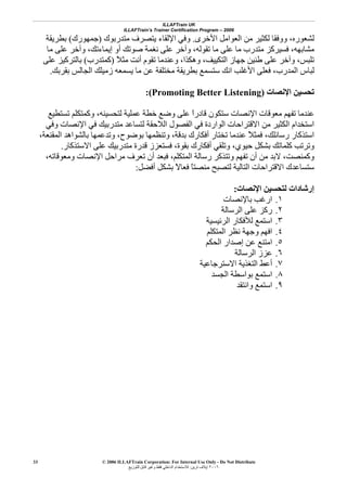 ILLAFTrain UK
ILLAFTrain’s Trainer Certification Program – 2006
© 2006 ILLAFTrain Corporation: For Internal Use Only - Do Not Distribute
٢٠٠٦‫ﺗﺮﻳﻦ‬ ‫إﻳﻼف‬:‫ﻟﻠﺘﻮزﻳﻊ‬ ‫ﻗﺎﺑﻞ‬ ‫وﻏﻴﺮ‬ ‫ﻓﻘﻂ‬ ‫اﻟﺪاﺧﻠﻲ‬ ‫ﻟﻼﺳﺘﺨﺪام‬
33
‫اﻷﺧﺮى‬ ‫اﻟﻌﻮاﻣﻞ‬ ‫ﻣﻦ‬ ‫ﻟﻜﺜﻴﺮ‬ ‫ووﻓﻘﺎ‬ ،‫ﻟﺸﻌﻮرﻩ‬.‫ﻣﺘﺪرﺑﻮك‬ ‫ﻳﺘﺼﺮف‬ ‫اﻹﻟﻘﺎء‬ ‫وﻓﻲ‬)‫ﺟﻤﻬﻮرك‬(‫ﺑﻄﺮﻳﻘﺔ‬
‫وﺁﺧ‬ ،‫إﻳﻤﺎءﺗﻚ‬ ‫أو‬ ‫ﺻﻮﺗﻚ‬ ‫ﻧﻐﻤﺔ‬ ‫ﻋﻠﻰ‬ ‫وﺁﺧﺮ‬ ،‫ﺗﻘﻮﻟﻪ‬ ‫ﻣﺎ‬ ‫ﻋﻠﻰ‬ ‫ﻣﺎ‬ ‫ﻣﺘﺪرب‬ ‫ﻓﺴﻴﺮآﺰ‬ ،‫ﻣﺸﺎﺑﻬﻪ‬‫ﻣﺎ‬ ‫ﻋﻠﻰ‬ ‫ﺮ‬
ً‫ﻼ‬‫ﻣﺜ‬ ‫أﻧﺖ‬ ‫ﺗﻘﻮم‬ ‫وﻋﻨﺪﻣﺎ‬ ،‫وهﻜﺬا‬ ،‫اﻟﺘﻜﻴﻴﻒ‬ ‫ﺟﻬﺎز‬ ‫ﻃﻨﻴﻦ‬ ‫ﻋﻠﻰ‬ ‫وﺁﺧﺮ‬ ،‫ﺗﻠﺒﺲ‬)‫آﻤﺘﺪرب‬(‫ﻋﻠﻰ‬ ‫ﺑﺎﻟﺘﺮآﻴﺰ‬
‫ﺑﻘﺮﺑﻚ‬ ‫اﻟﺠﺎﻟﺲ‬ ‫زﻣﻴﻠﻚ‬ ‫ﻳﺴﻤﻌﻪ‬ ‫ﻣﺎ‬ ‫ﻋﻦ‬ ‫ﻣﺨﺘﻠﻔﺔ‬ ‫ﺑﻄﺮﻳﻘﺔ‬ ‫ﺳﺘﺴﻤﻊ‬ ‫اﻧﻚ‬ ‫اﻷﻏﻠﺐ‬ ‫ﻓﻌﻠﻰ‬ ،‫اﻟﻤﺪرب‬ ‫ﻟﺒﺎس‬.
‫اﻹﻧﺼﺎت‬ ‫ﺗﺤﺴﻴﻦ‬(Promoting Better Listening):
‫ﻗﺎد‬ ‫ﺳﺘﻜﻮن‬ ‫اﻹﻧﺼﺎت‬ ‫ﻣﻌﻮﻗﺎت‬ ‫ﺗﻔﻬﻢ‬ ‫ﻋﻨﺪﻣﺎ‬‫ﺗﺴﺘﻄﻴﻊ‬ ‫وآﻤﺘﻜﻠﻢ‬ ،‫ﻟﺘﺤﺴﻴﻨﻪ‬ ‫ﻋﻤﻠﻴﺔ‬ ‫ﺧﻄﺔ‬ ‫وﺿﻊ‬ ‫ﻋﻠﻰ‬ ً‫ا‬‫ر‬
‫وﻓﻲ‬ ‫اﻹﻧﺼﺎت‬ ‫ﻓﻲ‬ ‫ﻣﺘﺪرﺑﻴﻚ‬ ‫ﻟﺘﺴﺎﻋﺪ‬ ‫اﻟﻼﺣﻘﺔ‬ ‫اﻟﻔﺼﻮل‬ ‫ﻓﻲ‬ ‫اﻟﻮاردة‬ ‫اﻻﻗﺘﺮاﺣﺎت‬ ‫ﻣﻦ‬ ‫اﻟﻜﺜﻴﺮ‬ ‫اﺳﺘﺨﺪام‬
،‫اﻟﻤﻘﻨﻌﺔ‬ ‫ﺑﺎﻟﺸﻮاهﺪ‬ ‫وﺗﺪﻋﻤﻬﺎ‬ ،‫ﺑﻮﺿﻮح‬ ‫وﺗﻨﻈﻤﻬﺎ‬ ،‫ﺑﺪﻗﺔ‬ ‫أﻓﻜﺎرك‬ ‫ﺗﺨﺘﺎر‬ ‫ﻋﻨﺪﻣﺎ‬ ً‫ﻼ‬‫ﻓﻤﺜ‬ ،‫رﺳﺎﺋﻠﻚ‬ ‫اﺳﺘﺬآﺎر‬
‫أﻓﻜﺎرك‬ ‫وﺗﻠﻘﻲ‬ ،‫ﺣﻴﻮي‬ ‫ﺑﺸﻜﻞ‬ ‫آﻠﻤﺎﺗﻚ‬ ‫وﺗﺮﺗﺐ‬‫اﻻﺳﺘﺬآﺎر‬ ‫ﻋﻠﻰ‬ ‫ﻣﺘﺪرﺑﻴﻚ‬ ‫ﻗﺪرة‬ ‫ﻓﺴﺘﻌﺰز‬ ،‫ﺑﻘﻮة‬.
،‫وﻣﻌﻮﻗﺎﺗﻪ‬ ‫اﻹﻧﺼﺎت‬ ‫ﻣﺮاﺣﻞ‬ ‫ﺗﻌﺮف‬ ‫أن‬ ‫ﻓﺒﻌﺪ‬ ،‫اﻟﻤﺘﻜﻠﻢ‬ ‫رﺳﺎﻟﺔ‬ ‫وﺗﺘﺬآﺮ‬ ‫ﺗﻔﻬﻢ‬ ‫أن‬ ‫ﻣﻦ‬ ‫ﻻﺑﺪ‬ ،‫وآﻤﻨﺼﺖ‬
‫أﻓﻀﻞ‬ ‫ﺑﺸﻜﻞ‬ ً‫ﻻ‬‫ﻓﻌﺎ‬ ً‫ﺎ‬‫ﻣﻨﺼﺘ‬ ‫ﻟﺘﺼﺒﺢ‬ ‫اﻟﺘﺎﻟﻴﺔ‬ ‫اﻻﻗﺘﺮاﺣﺎت‬ ‫ﺳﺘﺴﺎﻋﺪك‬:
‫اﻹﻧﺼﺎت‬ ‫ﻟﺘﺤﺴﻴﻦ‬ ‫إرﺷﺎدات‬:
١.‫ﺑﺎﻹﻧﺼﺎت‬ ‫ارﻏﺐ‬
٢.‫اﻟﺮﺳﺎﻟﺔ‬ ‫ﻋﻠﻰ‬ ‫رآﺰ‬
٣.‫اﻟﺮﺋ‬ ‫ﻟﻸﻓﻜﺎر‬ ‫اﺳﺘﻤﻊ‬‫ﻴﺴﻴﺔ‬
٤.‫اﻟﻤﺘﻜﻠﻢ‬ ‫ﻧﻈﺮ‬ ‫وﺟﻬﺔ‬ ‫اﻓﻬﻢ‬
٥.‫اﻟﺤﻜﻢ‬ ‫إﺻﺪار‬ ‫ﻋﻦ‬ ‫اﻣﺘﻨﻊ‬
٦.‫اﻟﺮﺳﺎﻟﺔ‬ ‫ﻋﺰز‬
٧.‫اﻻﺳﺘﺮﺟﺎﻋﻴﺔ‬ ‫اﻟﺘﻐﺬﻳﺔ‬ ‫أﻋﻂ‬
٨.‫اﻟﺠﺴﺪ‬ ‫ﺑﻮاﺳﻄﺔ‬ ‫اﺳﺘﻤﻊ‬
٩.‫واﻧﺘﻘﺪ‬ ‫اﺳﺘﻤﻊ‬
 