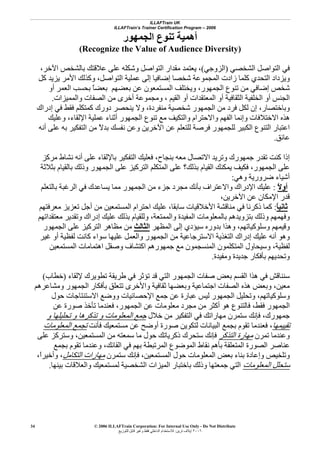 ILLAFTrain UK
ILLAFTrain’s Trainer Certification Program – 2006
© 2006 ILLAFTrain Corporation: For Internal Use Only - Do Not Distribute
٢٠٠٦‫ﺗﺮﻳﻦ‬ ‫إﻳﻼف‬:‫ﻟﻠﺘﻮزﻳﻊ‬ ‫ﻗﺎﺑﻞ‬ ‫وﻏﻴﺮ‬ ‫ﻓﻘﻂ‬ ‫اﻟﺪاﺧﻠﻲ‬ ‫ﻟﻼﺳﺘﺨﺪام‬
34
‫اﻟﺠﻤﻬﻮر‬ ‫ﺗﻨﻮع‬ ‫أهﻤﻴﺔ‬
Recognize the Value of Audience Diversity)(
‫اﻟﺸﺨﺼﻲ‬ ‫اﻟﺘﻮاﺻﻞ‬ ‫ﻓﻲ‬)‫اﻟﺰوﺟﻲ‬(،‫اﻵ‬ ‫ﺑﺎﻟﺸﺨﺺ‬ ‫ﻋﻼﻗﺘﻚ‬ ‫ﻋﻠﻰ‬ ‫وﺷﻜﻠﻪ‬ ‫اﻟﺘﻮاﺻﻞ‬ ‫ﻣﻘﺪار‬ ‫ﻳﻌﺘﻤﺪ‬‫ﺧﺮ‬،
‫آﻞ‬ ‫ﻳﺰﻳﺪ‬ ‫اﻷﻣﺮ‬ ‫وآﺬﻟﻚ‬ ،‫اﻟﺘﻮاﺻﻞ‬ ‫ﻋﻤﻠﻴﺔ‬ ‫إﻟﻰ‬ ‫إﺿﺎﻓﻴﺎ‬ ‫ﺷﺨﺼﺎ‬ ‫اﻟﻤﺠﻤﻮﻋﺔ‬ ‫زادت‬ ‫آﻠﻤﺎ‬ ‫اﻟﺘﺤﺪي‬ ‫وﻳﺰداد‬
‫أو‬ ‫اﻟﻌﻤﺮ‬ ‫ﺑﺤﺴﺐ‬ ً‫ﺎ‬‫ﺑﻌﻀ‬ ‫ﺑﻌﻀﻬﻢ‬ ‫ﻋﻦ‬ ‫اﻟﻤﺴﺘﻤﻌﻮن‬ ‫وﻳﺨﺘﻠﻒ‬ ،‫اﻟﺠﻤﻬﻮر‬ ‫ﺗﻨﻮع‬ ‫ﻣﻦ‬ ‫إﺿﺎﻓﻲ‬ ‫ﺷﺨﺺ‬
‫اﻟﻘﻴﻢ‬ ‫أو‬ ‫اﻟﻤﻌﺘﻘﺪات‬ ‫أو‬ ‫اﻟﺜﻘﺎﻓﻴﺔ‬ ‫اﻟﺨﻠﻔﻴﺔ‬ ‫أو‬ ‫اﻟﺠﻨﺲ‬،‫واﻟﻤﻤﻴﺰات‬ ‫اﻟﺼﻔﺎت‬ ‫ﻣﻦ‬ ‫أﺧﺮى‬ ‫وﻣﺠﻤﻮﻋﺔ‬.
‫وﺑﺎﺧﺘﺼﺎر‬،‫إدراك‬ ‫ﻓﻲ‬ ‫ﻓﻘﻂ‬ ‫آﻤﺘﻜﻠﻢ‬ ‫دورك‬ ‫ﻳﻨﺤﺼﺮ‬ ‫وﻻ‬ ،‫ﻣﻨﻔﺮدة‬ ‫ﺷﺨﺼﻴﺔ‬ ‫اﻟﺠﻤﻬﻮر‬ ‫ﻣﻦ‬ ‫ﻓﺮد‬ ‫ﻟﻜﻞ‬ ‫إن‬
‫وﻋﻠﻴﻚ‬ ،‫اﻹﻟﻘﺎء‬ ‫ﻋﻤﻠﻴﺔ‬ ‫أﺛﻨﺎء‬ ‫اﻟﺠﻤﻬﻮر‬ ‫ﺗﻨﻮع‬ ‫ﻣﻊ‬ ‫واﻟﺘﻜﻴﻒ‬ ‫واﻻﺣﺘﺮام‬ ‫اﻟﻔﻬﻢ‬ ‫وإﻧﻤﺎ‬ ‫اﻻﺧﺘﻼﻓﺎت‬ ‫هﺬﻩ‬
‫أﻧﻪ‬ ‫ﻋﻠﻰ‬ ‫ﺑﻪ‬ ‫اﻟﺘﻔﻜﻴﺮ‬ ‫ﻣﻦ‬ ً‫ﻻ‬‫ﺑﺪ‬ ‫ﻧﻔﺴﻚ‬ ‫وﻋﻦ‬ ‫اﻵﺧﺮﻳﻦ‬ ‫ﻋﻦ‬ ‫ﻟﻠﺘﻌﻠﻢ‬ ‫ﻓﺮﺻﺔ‬ ‫ﻟﻠﺠﻤﻬﻮر‬ ‫اﻟﻜﺒﻴﺮ‬ ‫اﻟﺘﻨﻮع‬ ‫اﻋﺘﺒﺎر‬
‫ﻋﺎﺋﻖ‬.
‫إ‬‫ﺑﻨﺠﺎح‬ ‫ﻣﻌﻪ‬ ‫اﻻﺗﺼﺎل‬ ‫وﺗﺮﻳﺪ‬ ‫ﺟﻤﻬﻮرك‬ ‫ﺗﻘﺪر‬ ‫آﻨﺖ‬ ‫ذا‬،‫ﻣﺮآﺰ‬ ‫ﻧﺸﺎط‬ ‫أﻧﻪ‬ ‫ﻋﻠﻰ‬ ‫ﺑﺎﻹﻟﻘﺎء‬ ‫اﻟﺘﻔﻜﻴﺮ‬ ‫ﻓﻌﻠﻴﻚ‬
‫ﺑﺜﻼﺛﺔ‬ ‫ﺑﺎﻟﻘﻴﺎم‬ ‫وذﻟﻚ‬ ‫اﻟﺠﻤﻬﻮر‬ ‫ﻋﻠﻰ‬ ‫اﻟﺘﺮآﻴﺰ‬ ‫اﻟﻤﺘﻜﻠﻢ‬ ‫ﻋﻠﻰ‬ ‫ﺑﺬﻟﻚ؟‬ ‫اﻟﻘﻴﺎم‬ ‫ﻳﻤﻜﻨﻚ‬ ‫ﻓﻜﻴﻒ‬ ،‫اﻟﺠﻤﻬﻮر‬ ‫ﻋﻠﻰ‬
‫وهﻲ‬ ‫ﺿﺮورﻳﺔ‬ ‫أﺷﻴﺎء‬:
ً‫ﻻ‬‫أو‬:‫ﻳﺴﺎ‬ ‫ﻣﻤﺎ‬ ‫اﻟﺠﻤﻬﻮر‬ ‫ﻣﻦ‬ ‫ﺟﺰء‬ ‫ﻣﺠﺮد‬ ‫ﺑﺄﻧﻚ‬ ‫واﻻﻋﺘﺮاف‬ ‫اﻹدراك‬ ‫ﻋﻠﻴﻚ‬‫ﺑﺎﻟﺘﻌﻠﻢ‬ ‫اﻟﺮﻏﺒﺔ‬ ‫ﻓﻲ‬ ‫ﻋﺪك‬
،‫اﻵﺧﺮﻳﻦ‬ ‫ﻋﻦ‬ ‫اﻹﻣﻜﺎن‬ ‫ﻗﺪر‬
ً‫ﺎ‬‫ﺛﺎﻧﻴ‬:‫ﺳﺎﺑﻘﺎ‬ ‫اﻷﺧﻼﻗﻴﺎت‬ ‫ﻣﻨﺎﻗﺸﺔ‬ ‫ﻓﻲ‬ ‫ذآﺮﻧﺎ‬ ‫آﻤﺎ‬،‫ﻣﻌﺮﻓﺘﻬﻢ‬ ‫ﺗﻌﺰﻳﺰ‬ ‫أﺟﻞ‬ ‫ﻣﻦ‬ ‫اﻟﻤﺴﺘﻤﻌﻴﻦ‬ ‫اﺣﺘﺮام‬ ‫ﻋﻠﻴﻚ‬
‫ﻣﻌﺘﻘﺪاﺗﻬﻢ‬ ‫وﺗﻘﺪﻳﺮ‬ ‫إدراك‬ ‫ﻋﻠﻴﻚ‬ ‫ﺑﺬﻟﻚ‬ ‫وﻟﻠﻘﻴﺎم‬ ،‫واﻟﻤﻤﺘﻌﺔ‬ ‫اﻟﻤﻔﻴﺪة‬ ‫ﺑﺎﻟﻤﻌﻠﻮﻣﺎت‬ ‫ﺑﺘﺰوﻳﺪهﻢ‬ ‫وذﻟﻚ‬ ‫وﻓﻬﻤﻬﻢ‬
‫وﺳﻠﻮآﻴﺎﺗﻬﻢ‬ ‫وﻗﻴﻤﻬﻢ‬،‫ﺑﺪورﻩ‬ ‫وهﺬا‬‫اﻟﻤﻈﻬﺮ‬ ‫إﻟﻰ‬ ‫ﺳﻴﺆدي‬‫اﻟﺜﺎﻟﺚ‬‫اﻟﺠﻤﻬﻮر‬ ‫ﻋﻠﻰ‬ ‫اﻟﺘﺮآﻴﺰ‬ ‫ﻣﻈﺎهﺮ‬ ‫ﻣﻦ‬
‫ﻏﻴﺮ‬ ‫أو‬ ‫ﻟﻔﻈﻴﺔ‬ ‫آﺎﻧﺖ‬ ‫ﺳﻮاء‬ ‫ﻋﻠﻴﻬﺎ‬ ‫واﻟﻌﻤﻞ‬ ‫اﻟﺠﻤﻬﻮر‬ ‫ﻣﻦ‬ ‫اﻻﺳﺘﺮﺟﺎﻋﻴﺔ‬ ‫اﻟﺘﻐﺬﻳﺔ‬ ‫إدراك‬ ‫ﻋﻠﻴﻚ‬ ‫أﻧﻪ‬ ‫وهﻮ‬
‫اﻟﻤﺴﺘﻤﻌﻴﻦ‬ ‫اهﺘﻤﺎﻣﺎت‬ ‫وﺻﻘﻞ‬ ‫اآﺘﺸﺎف‬ ‫ﺟﻤﻬﻮرهﻢ‬ ‫ﻣﻊ‬ ‫اﻟﻤﻨﺴﺠﻤﻮن‬ ‫اﻟﻤﺘﻜﻠﻤﻮن‬ ‫وﺳﻴﺤﺎول‬ ،‫ﻟﻔﻈﻴﺔ‬
‫وﻣﻔﻴﺪة‬ ‫ﺟﺪﻳﺪة‬ ‫ﺑﺄﻓﻜﺎر‬ ‫وﺗﺤﺪﻳﻬﻢ‬.
‫ﻓﻲ‬ ‫ﺳﻨﻨﺎﻗﺶ‬‫ﻹﻟﻘﺎء‬ ‫ﺗﻄﻮﻳﺮك‬ ‫ﻃﺮﻳﻘﺔ‬ ‫ﻓﻲ‬ ‫ﺗﺆﺛﺮ‬ ‫ﻗﺪ‬ ‫اﻟﺘﻲ‬ ‫اﻟﺠﻤﻬﻮر‬ ‫ﺻﻔﺎت‬ ‫ﺑﻌﺾ‬ ‫اﻟﻘﺴﻢ‬ ‫هﺬا‬)‫ﺧﻄﺎب‬(
‫وﻣﺸﺎﻋﺮهﻢ‬ ‫اﻟﺠﻤﻬﻮر‬ ‫ﺑﺄﻓﻜﺎر‬ ‫ﺗﺘﻌﻠﻖ‬ ‫واﻷﺧﺮى‬ ‫ﺛﻘﺎﻓﻴﺔ‬ ‫وﺑﻌﻀﻬﺎ‬ ‫اﺟﺘﻤﺎﻋﻴﺔ‬ ‫اﻟﺼﻔﺎت‬ ‫هﺬﻩ‬ ‫وﺑﻌﺾ‬ ،‫ﻣﻌﻴﻦ‬
‫ﺣﻮل‬ ‫اﻻﺳﺘﻨﺘﺎﺟﺎت‬ ‫ووﺿﻊ‬ ‫اﻹﺣﺼﺎﺋﻴﺎت‬ ‫ﺟﻤﻊ‬ ‫ﻋﻦ‬ ‫ﻋﺒﺎرة‬ ‫ﻟﻴﺲ‬ ‫اﻟﺠﻤﻬﻮر‬ ‫وﺗﺤﻠﻴﻞ‬ ،‫وﺳﻠﻮآﻴﺎﺗﻬﻢ‬
‫أآ‬ ‫هﻮ‬ ‫ﻓﺎﻟﺘﻨﻮع‬ ،‫ﻓﻘﻂ‬ ‫اﻟﺠﻤﻬﻮر‬‫ﻋﻦ‬ ‫ﺻﻮرة‬ ‫ﺗﺄﺧﺬ‬ ‫ﻓﻌﻨﺪﻣﺎ‬ ،‫اﻟﺠﻤﻬﻮر‬ ‫ﻋﻦ‬ ‫ﻣﻌﻠﻮﻣﺎت‬ ‫ﻣﺠﺮد‬ ‫ﻣﻦ‬ ‫ﺜﺮ‬
‫ﺟﻤﻬﻮرك‬،‫ﺧﻼل‬ ‫ﻣﻦ‬ ‫اﻟﺘﻔﻜﻴﺮ‬ ‫ﻓﻲ‬ ‫ﻣﻬﺎراﺗﻚ‬ ‫ﺳﺘﻤﺮن‬ ‫ﻓﺈﻧﻚ‬‫و‬ ‫ﺗﺤﻠﻴﻠﻬﺎ‬ ‫و‬ ‫ﺗﺬآﺮهﺎ‬ ‫و‬ ‫اﻟﻤﻌﻠﻮﻣﺎت‬ ‫ﺟﻤﻊ‬
‫ﺗﻘﻴﻴﻤﻬﺎ‬‫ﻓﺄﻧﺖ‬ ‫ﻣﺴﺘﻤﻌﻴﻚ‬ ‫ﻋﻦ‬ ‫أوﺿﺢ‬ ‫ﺻﻮرة‬ ‫ﻟﺘﻜﻮﻳﻦ‬ ‫اﻟﺒﻴﺎﻧﺎت‬ ‫ﺑﺠﻤﻊ‬ ‫ﺗﻘﻮم‬ ‫ﻓﻌﻨﺪﻣﺎ‬ ،‫اﻟﻤﻌﻠﻮﻣﺎت‬ ‫ﺗﺠﻤﻊ‬
‫ﺗﻤﺮن‬ ‫وﻋﻨﺪﻣﺎ‬‫اﻟﺘﺬآﺮ‬ ‫ﻣﻬﺎرة‬‫ذآﺮﻳﺎ‬ ‫ﺳﺘﺤﺮك‬ ‫ﻓﺈﻧﻚ‬‫ﻋﻠﻰ‬ ‫وﺳﺘﺮآﺰ‬ ،‫اﻟﻤﺴﺘﻤﻌﻴﻦ‬ ‫ﻣﻦ‬ ‫ﺳﻤﻌﺘﻪ‬ ‫ﻣﺎ‬ ‫ﺣﻮل‬ ‫ﺗﻚ‬
‫ﺑﺠﻤﻊ‬ ‫ﺗﻘﻮم‬ ‫وﻋﻨﺪﻣﺎ‬ ،‫اﻟﻘﺎﺋﻚ‬ ‫ﻓﻲ‬ ‫ﺑﻬﻢ‬ ‫اﻟﻤﺮﺗﺒﻄﺔ‬ ‫اﻟﻤﻮﺿﻮع‬ ‫ﻧﻘﺎط‬ ‫ﺑﺄهﻢ‬ ‫اﻟﻤﺘﻌﻠﻘﺔ‬ ‫اﻟﺼﻮرة‬ ‫ﻋﻨﺎﺻﺮ‬
‫اﻟﻤﺴﺘﻤﻌﻴﻦ‬ ‫ﺣﻮل‬ ‫اﻟﻤﻌﻠﻮﻣﺎت‬ ‫ﺑﻌﺾ‬ ‫ﺑﻨﺎء‬ ‫وإﻋﺎدة‬ ‫وﺗﻠﺨﻴﺺ‬،‫ﺳﺘﻤﺮن‬ ‫ﻓﺈﻧﻚ‬‫اﻟﺘﻜﺎﻣﻞ‬ ‫ﻣﻬﺎرات‬ً‫ا‬‫وأﺧﻴﺮ‬ ،،
‫اﻟﻤﻌﻠﻮﻣﺎت‬ ‫ﺳﺘﺤﻠﻞ‬‫ا‬ ‫اﻟﻤﻴﺰات‬ ‫ﺑﺎﺧﺘﺒﺎر‬ ‫وذﻟﻚ‬ ‫ﺟﻤﻌﺘﻬﺎ‬ ‫اﻟﺘﻲ‬‫ﺑﻴﻨﻬﺎ‬ ‫واﻟﻌﻼﻗﺎت‬ ‫ﻟﻤﺴﺘﻤﻌﻴﻚ‬ ‫ﻟﺸﺨﺼﻴﺔ‬.
 
