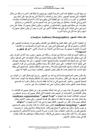 ILLAFTrain UK
ILLAFTrain’s Trainer Certification Program – 2006
© 2006 ILLAFTrain Corporation: For Internal Use Only - Do Not Distribute
٢٠٠٦‫ﺗﺮﻳﻦ‬ ‫إﻳﻼف‬:‫ﻟﻠﺘﻮزﻳﻊ‬ ‫ﻗﺎﺑﻞ‬ ‫وﻏﻴﺮ‬ ‫ﻓﻘﻂ‬ ‫اﻟﺪاﺧﻠﻲ‬ ‫ﻟﻼﺳﺘﺨﺪام‬
36
‫أﺧﺮى‬ ‫ﺟﻬﺔ‬ ‫ﻣﻦ‬،‫ﻣﻦ‬ ‫وذﻟﻚ‬ ،‫اﻟﺪورة‬ ‫ﻓﺘﺮة‬ ‫ﻃﻴﻠﺔ‬ ‫ﺟﻤﻬﻮرك‬ ‫ﻣﻊ‬ ‫ﻟﻠﻌﻴﺶ‬ ‫ﻓﺮﺻﺔ‬ ‫اﻟﺪورة‬ ‫هﺬﻩ‬ ‫ﺗﻌﻄﻴﻚ‬‫ﺧﻼل‬
‫اﻟﻤﺘﺪرﺑﻴﻦ‬ ‫ﻋﻠﻰ‬ ‫ﻃﺮﺣﻬﺎ‬ ‫ﻳﺘﻢ‬ ‫اﻟﺘﻲ‬ ‫واﻷﺳﺌﻠﺔ‬ ‫اﻟﺼﻒ‬ ‫وﺧﺎرج‬ ‫داﺧﻞ‬ ‫اﻟﺠﻤﻬﻮر‬ ‫ﻳﻘﺪﻣﻬﺎ‬ ‫اﻟﺘﻲ‬ ‫اﻟﺘﻌﻠﻴﻘﺎت‬
‫ﻟﻠﺨﻄﺎﺑﺎت‬ ‫اﻻﺳﺘﻤﺎع‬ ‫أﺛﻨﺎء‬ ‫ﻳﻈﻬﺮوﻧﻬﺎ‬ ‫اﻟﺘﻲ‬ ‫ﻏﻴﺮاﻟﻠﻔﻈﻴﺔ‬ ‫واﻹﺷﺎرات‬ ‫اﻟﻤﺪرب‬ ‫أو‬ ‫اﻟﻤﺘﻜﻠﻤﻴﻦ‬)‫ﺟﻠﺴﺎت‬
‫اﻟﺘﻤﺮﻳﻦ‬(‫اﻟﻘﺎﻋﺔ‬ ‫ﻓﻲ‬،‫وﺳﺘﺴﺘﻨﺘﺞ‬ ،‫اﻷﺷﺨﺎص‬ ‫ﻣﻦ‬ ‫اﻟﻤﺠﻤﻮﻋﺔ‬ ‫هﺬﻩ‬ ‫ﻋﻦ‬ ‫ﺻﻮرة‬ ً‫ﺎ‬‫ﺗﺪرﻳﺠﻴ‬ ‫ﺳﺘﺘﺸﻜﻞ‬
‫ﻣﻌ‬‫ﻣﺪى‬ ‫ﻋﻠﻰ‬ ‫ﻋﻤﻠﻴﺔ‬ ‫ﺟﻤﻬﻮرك‬ ‫ﺗﺤﻠﻴﻞ‬ ‫وﺳﻴﻜﻮن‬ ،‫ورﻏﺒﺎﺗﻬﻢ‬ ‫واهﺘﻤﺎﻣﺎﺗﻬﻢ‬ ‫وﻗﻴﻤﻬﻢ‬ ‫ﻣﻌﺘﻘﺪاﺗﻬﻢ‬ ‫ﻋﻦ‬ ‫ﻠﻮﻣﺎت‬
‫اﻟﺪورة‬ ‫ﻓﻲ‬ ‫اﻷﺧﻴﺮ‬ ‫ﺧﻄﺎﺑﻚ‬ ‫ﻓﻴﻪ‬ ‫ﺗﻠﻘﻲ‬ ‫اﻟﺬي‬ ‫اﻟﻮﻗﺖ‬ ‫وﻓﻲ‬ ،‫أﺳﺒﻮﻋﻴﻦ‬،‫ﺟﻤﻬﻮرك‬ ‫ﺗﺤﻠﻴﻞ‬ ‫ﻳﻜﻮن‬ ‫أن‬ ‫ﻳﺠﺐ‬
‫اﻟﺪورة‬ ‫ﺑﺪاﻳﺔ‬ ‫ﻓﻲ‬ ‫آﺎن‬ ‫ﻣﻤﺎ‬ ‫وأدق‬ ‫أﺳﻬﻞ‬.
‫اﻟﺠﻤﻬﻮر‬ ‫ﺻﻔﺎت‬ ‫ﺣﻠﻞ‬(Analyze Audience Demographics):
‫اﻟ‬ ‫إن‬‫ﻣﻴﺰات‬ ‫وﺗﻘﻴﻴﻢ‬ ‫اآﺘﺸﺎف‬ ‫هﻲ‬ ‫آﻤﺘﻜﻠﻢ‬ ‫ﺑﻬﺎ‬ ‫اﻟﻘﻴﺎم‬ ‫ﻋﻠﻴﻚ‬ ‫اﻟﺘﻲ‬ ‫اﻷوﻟﻰ‬ ‫ﺨﻄﻮة‬)‫ﺻﻔﺎت‬(‫ﻗﺪر‬ ‫اﻟﺠﻤﻬﻮر‬
‫اﻟﻤﻴﺰات‬ ‫هﺬﻩ‬ ‫ﻋﻦ‬ ‫ﻳﻌﺒﺮ‬ ‫اﻟﺬي‬ ‫اﻟﻤﺼﻄﻠﺢ‬ ‫هﻲ‬ ‫واﻟﺪﻳﻤﻮﻏﺮاﻓﻴﺎ‬ ،‫اﻹﻣﻜﺎن‬)‫اﻟﺼﻔﺎت‬(‫اآﺘﺸﺎف‬ ‫إن‬ ،
‫اﻟﺘﺎﻟﻲ‬ ‫اﻟﺴﺆال‬ ‫ﻋﻦ‬ ‫اﻹﺟﺎﺑﺔ‬ ‫ﻓﻲ‬ ‫ﺳﻴﺴﺎﻋﺪك‬ ‫ﺑﺠﻤﻬﻮرك‬ ‫اﻟﺨﺎﺻﺔ‬ ‫اﻟﻤﻴﺰات‬:"‫ﺟﻤﻬﻮري‬ ‫هﻮ‬ ‫ﻣﻦ‬
‫اﻟﻤﺴﺘﻬﺪف؟‬"
‫ا‬ ‫ﺗﺤﻠﻴﻞ‬ ‫إن‬‫ﻋﻠﻰ‬ ‫ﺗﺘﻌﺮف‬ ‫ﻟﻦ‬ ‫أﻧﻚ‬ ‫وﺑﻤﺎ‬ ،‫ﻣﻌﻴﻦ‬ ‫ﺟﻤﻬﻮر‬ ‫إﻟﻰ‬ ‫رﺳﺎﻟﺘﻚ‬ ‫إﻳﺼﺎل‬ ‫ﻓﻲ‬ ‫ﻳﺴﺎﻋﺪك‬ ‫ﻟﺪﻳﻤﻮﻏﺮاﻓﻴﺎت‬
‫ﺑﺎﻟﻤﺴﺘﻤﻌﻴﻦ‬ ‫ﻳﺘﻌﻠﻖ‬ ‫ﺷﻲء‬ ‫آﻞ‬،‫وﻟﻜﻦ‬ ،‫ﺗﻌﺮﻓﻬﺎ‬ ‫اﻟﺘﻲ‬ ‫اﻟﻤﻌﻠﻮﻣﺎت‬ ‫ﺧﻼل‬ ‫ﻣﻦ‬ ‫ﺗﻌﻤﻴﻢ‬ ‫ﺑﻌﻤﻠﻴﺔ‬ ‫ﺳﺘﻘﻮم‬ ‫ﻓﺈﻧﻚ‬ ‫ﻟﺬا‬
‫اﻟﺠﻤﻬﻮر‬ ‫أﻋﻀﺎء‬ ‫ﻟﺠﻤﻴﻊ‬ ‫ﺑﺎﻟﻨﺴﺒﺔ‬ ‫اﻟﺘﻌﻤﻴﻤﺎت‬ ‫هﺬﻩ‬ ‫ﺗﻨﻤﻴﻂ‬ ‫ﻋﺪم‬ ‫إﻟﻰ‬ ‫اﻧﺘﺒﻪ‬،‫ﺟﻬﻮدك‬ ‫ﺳﻴﻀﻌﻒ‬ ‫هﺬا‬ ‫ﻷن‬
‫ﺗﺒﺬﻟﻬ‬ ‫اﻟﺘﻲ‬‫اﻟﻤﺜﺎل‬ ‫ﺳﺒﻴﻞ‬ ‫ﻋﻠﻰ‬ ،‫اﻟﺨﻄﺎب‬ ‫ﻹﻋﺪاد‬ ‫ﺎ‬:‫اﻟﺠﻤﻬﻮر‬ ‫أﻓﺮاد‬ ‫ﺑﺄن‬ ‫ﻳﻔﺘﺮﺿﻮن‬ ‫ﻣﺘﻜﻠﻤﻴﻦ‬ ‫وﺟﺪﻧﺎ‬ ‫ﻟﻘﺪ‬
‫ﻳﻌﺘﻘﺪ‬ ‫اﻟﺘﻲ‬ ‫اﻟﻤﻮاﺿﻴﻊ‬ ‫ﺑﺎﺧﺘﻴﺎر‬ ‫اﻟﻤﺘﻜﻠﻢ‬ ‫ﻳﻘﻮم‬ ‫وﻋﻨﺪﻣﺎ‬ ،‫ﻣﺸﺘﺮآﺔ‬ ‫اهﺘﻤﺎﻣﺎﺗﻬﻢ‬ ‫وﻟﺪﻳﻬﻢ‬ ‫اﻟﺼﻔﺎت‬ ‫ﻧﻔﺲ‬ ‫ﻟﻬﻢ‬
‫اﻟﺨﻄﺎب‬ ‫اﻟﺠﻤﻬﻮر‬ ‫ﺑﻌﺾ‬ ‫ﻳﺘﻘﺒﻞ‬ ‫ﻗﺪ‬ ،‫اﻟﻤﺠﻤﻮﻋﺎت‬ ‫هﺬﻩ‬ ‫ﺗﻨﺎﺳﺐ‬ ‫ﺑﺄﻧﻬﺎ‬،‫ﻣﻬﻴﻦ‬ ‫أﻧﻪ‬ ‫اﻟﺒﻘﻴﺔ‬ ‫ﻳﺮى‬ ‫ﺑﻴﻨﻤﺎ‬.
‫ﺗ‬ ‫وﻗﺪ‬‫ﻣﻦ‬ ‫اﻟﻬﺪف‬ ‫إن‬ ،‫آﺒﻴﺮ‬ ‫ﺑﺸﻜﻞ‬ ‫ﻟﻬﻢ‬ ‫وﺗﺮوق‬ ‫اﻟﺠﻤﻬﻮر‬ ‫ﻣﻦ‬ ‫واﺣﺪ‬ ‫ﻟﻨﻮع‬ ‫ﻣﻨﺎﺳﺒﺔ‬ ‫اﻟﻤﻮاﺿﻴﻊ‬ ‫ﺑﻌﺾ‬ ‫ﻜﻮن‬
‫ﺗﻠﺠﺄ‬ ‫ﻋﻨﺪﻣﺎ‬ ‫اﻟﻬﺪف‬ ‫هﺬا‬ ‫ﺑﺈﺣﺒﺎط‬ ‫آﻤﺘﻜﻠﻢ‬ ‫أﻧﺖ‬ ‫وﺗﻘﻮم‬ ،‫ﺟﺪﻳﺪة‬ ‫وﻣﻌﻠﻮﻣﺎت‬ ‫أﻓﻜﺎر‬ ‫ﻋﻠﻰ‬ ‫ﺗﻌﺮﻳﻔﻨﺎ‬ ‫هﻮ‬ ‫اﻟﺘﻌﻠﻴﻢ‬
‫وﺑﺎﻟﻤﺜﻞ‬ ،‫ﻣﻨﺎﺳﺒﺔ‬ ‫ﻓﻘﻂ‬ ‫أﻧﺖ‬ ‫ﺗﺮاهﺎ‬ ‫اﻟﺘﻲ‬ ‫اﻟﻤﻮاﺿﻴﻊ‬ ‫واﺧﺘﻴﺎر‬ ‫اﻟﺠﻤﻬﻮر‬ ‫ﻟﺘﻨﻤﻴﻂ‬،‫آﻤﺴﺘﻤﻊ‬ ‫اﻧﺖ‬ ‫ﺗﻘﻮم‬
‫ﺑﺈﺣﺒ‬‫ﻣﻨﺎﺳﺐ‬ ‫ﻏﻴﺮ‬ ‫ﺑﺄﻧﻪ‬ ‫اﻟﺨﻄﺎﺑﺎت‬ ‫أﺣﺪ‬ ‫ﻋﻠﻰ‬ ‫وﻣﺒﺎﺷﺮة‬ ‫ﺗﺤﻜﻢ‬ ‫ﻋﻨﺪﻣﺎ‬ ‫اﻟﺘﻌﻠﻴﻢ‬ ‫هﺪف‬ ‫ﺎط‬.
‫وﺟﻮﻩ‬ ‫ﻋﺪة‬ ‫ﻟﺠﻤﻬﻮرك‬ ‫ﻳﻜﻮن‬ ‫ﻗﺪ‬،‫ﻣﺎ‬ ‫اآﺘﺸﺎف‬ ‫ﺟﻤﻬﻮرك‬ ‫ﺗﺤﻠﻴﻞ‬ ‫ﻣﻦ‬ ‫ﺟﺰء‬ ‫ﺳﻴﺘﻀﻤﻦ‬ ‫اﻟﺤﺎﻟﺔ‬ ‫هﺬﻩ‬ ‫ﻓﻲ‬ ‫و‬
‫و‬ ‫اﻟﻤﻌﻠﻨﻮن‬ ‫وﻳﺪﻋﻮ‬ ،‫ﺟﻤﻬﻮرك‬ ‫ﺗﺸﻜﻞ‬ ‫اﻟﺘﻲ‬ ‫اﻟﻤﺘﻌﺪدة‬ ‫اﻟﻤﺠﻤﻮﻋﺎت‬ ‫أو‬ ‫اﻻﻧﻘﺴﺎﻣﺎت‬ ‫ﻣﻦ‬ ‫اآﺘﺸﺎﻓﻪ‬ ‫ﻳﻤﻜﻦ‬
‫هﺬﻩ‬ ‫اﻟﻌﺎﻣﺔ‬ ‫اﻟﻌﻼﻗﺎت‬ ‫أﺻﺤﺎب‬‫ﺑـ‬ ‫اﻟﻌﻤﻠﻴﺔ‬"‫اﻟﺠﻤﻬﻮر‬ ‫ﺗﺠﺰﺋﺔ‬) "audience segmentation(،
‫ﻳﺨﺘﺎر‬ ‫اﻷﺣﻴﺎن‬ ‫ﺑﻌﺾ‬ ‫وﻓﻲ‬ ،‫اﻟﺠﻤﻬﻮر‬ ‫أﻗﺴﺎم‬ ‫ﺑﻜﻞ‬ ‫ﻣﺘﻌﻠﻖ‬ ‫أﻧﻪ‬ ‫ﺗﻌﺘﻘﺪ‬ ً‫ﺎ‬‫ﻣﻮﺿﻮﻋ‬ ‫ﺑﻌﺪ‬ ‫ﻓﻴﻤﺎ‬ ‫ﺗﺨﺘﺎر‬ ‫وﻗﺪ‬
‫ﺑـ‬ ‫اﻻﺳﺘﺮاﺗﻴﺠﻴﺔ‬ ‫هﺬﻩ‬ ‫وﺗﺪﻋﻰ‬ ‫ﻣﻌﻬﺎ‬ ‫ﻟﻠﺘﻜﻠﻢ‬ ‫اﻟﺠﻤﻬﻮر‬ ‫ﻣﻦ‬ ‫أآﺜﺮ‬ ‫أو‬ ‫ﻣﺠﻤﻮﻋﺔ‬ ‫اﻟﻤﺘﻜﻠﻢ‬"‫اﺳﺘﻬﺪاف‬
‫اﻟﺠﻤﻬﻮر‬) "audience targeting(‫ﺳﺒ‬ ‫ﻓﻌﻠﻰ‬ ،‫اﻟﻤﺜﺎل‬ ‫ﻴﻞ‬،‫اﻟﻤﺴﺘﻤﻌﻴﻦ‬ ‫ﺑﻌﺾ‬ ‫ﺑﺄن‬ ‫ﺗﻌﻠﻢ‬ ‫آﻨﺖ‬ ‫إذا‬
‫ﺑﺬﻟﻚ‬ ‫ﻟﻬﻢ‬ ‫ﺗﺴﻤﺢ‬ ‫ﻻ‬ ‫ﻣﻴﺰاﻧﻴﺎﺗﻬﻢ‬ ‫وﻟﻜﻦ‬ ‫ﺑﺎﻟﺴﻔﺮ‬ ‫ﻳﺮﻏﺒﻮن‬،‫ﻳﺼﺒﺤﻮا‬ ‫أن‬ ‫ﺑﺨﻴﺎر‬ ‫إﻋﻼﻣﻬﻢ‬ ‫ﻳﻤﻜﻨﻚ‬ ‫ﻋﻨﺪهﺎ‬
‫ﻣﻦ‬ ‫اﻟﺮﻳﺎﺿﻴﻴﻦ‬ ‫ﻟﻸﺷﺨﺎص‬ ً‫ﺎ‬‫ﻣﻨﺎﺳﺒ‬ ‫اﻟﺸﻤﺲ‬ ‫ﺿﺮﺑﺔ‬ ‫أﺿﺮار‬ ‫ﺣﻮل‬ ‫اﻟﺨﻄﺎب‬ ‫ﻳﻜﻮن‬ ‫وﻗﺪ‬ ،‫ﻃﻴﺮان‬ ‫ﻣﻀﻴﻔﻲ‬
‫ﻗﺎﻋﺘﻚ‬ ‫ﻓﻲ‬ ‫ﻣﺪﺧﻨﻴﻦ‬ ‫ﺑﻮﺟﻮد‬ ‫ﺗﻌﻠﻢ‬ ‫آﻨﺖ‬ ‫وإذا‬ ،‫ﺟﻤﻬﻮرك‬،‫ﻋﻨﺪهﺎ‬‫ﺧﻄﺎب‬ ‫إﻟﻘﺎء‬ ‫ﻋﻨﺪ‬ ‫اﺳﺘﻬﺪاﻓﻬﻢ‬ ‫ﻳﻤﻜﻨﻚ‬
‫اﻟﺘﺪﺧﻴﻦ‬ ‫ﻣﺨﺎﻃﺮ‬ ‫ﺣﻮل‬ ‫إﻗﻨﺎﻋﻲ‬.
 