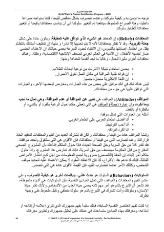 ILLAFTrain UK
ILLAFTrain’s Trainer Certification Program – 2006
© 2006 ILLAFTrain Corporation: For Internal Use Only - Do Not Distribute
٢٠٠٦‫ﺗﺮﻳﻦ‬ ‫إﻳﻼف‬:‫ﻟﻠﺘﻮزﻳﻊ‬ ‫ﻗﺎﺑﻞ‬ ‫وﻏﻴﺮ‬ ‫ﻓﻘﻂ‬ ‫اﻟﺪاﺧﻠﻲ‬ ‫ﻟﻼﺳﺘﺨﺪام‬
40
‫وﻋﻨ‬ ،‫ﺳﻠﻮآﻨﺎ‬ ‫آﻴﻔﻴﺔ‬ ‫و‬ ‫ﺑﻪ‬ ‫ﻧﺆﻣﻦ‬ ‫ﻣﺎ‬ ‫ﺗﻮﺟﻪ‬‫ﻟﻘﻴﻤﻨﺎ‬ ‫ﻣﻨﺎﻗﺾ‬ ‫ﺑﺸﻜﻞ‬ ‫ﻧﺘﺼﺮف‬ ‫ﺪﻣﺎ‬،‫ﺻﺮاﻋﺎ‬ ‫ﺳﻨﻮاﺟﻪ‬ ‫ﻓﺈﻧﻨﺎ‬
‫ﻟﺘﻐﻴﻴﺮ‬ ‫أو‬ ‫وﻗﻴﻤﻨﺎ‬ ‫ﻣﻌﺘﻘﺪاﺗﻨﺎ‬ ‫ﻳﻨﺎﺳﺐ‬ ‫أن‬ ‫إﻟﻰ‬ ‫ﺳﻠﻮآﻨﺎ‬ ‫ﻟﺘﻐﻴﻴﺮ‬ ‫إﻣﺎ‬ ‫ﺳﻴﺪﻓﻌﻨﺎ‬ ‫اﻟﻤﻠﺤﻮظ‬ ‫اﻟﺼﺮاع‬ ‫وهﺬا‬ ،‫داﺧﻠﻴﺎ‬
‫ﺳﻠﻮآﻨﺎ‬ ‫ﻟﺘﻄﺎﺑﻖ‬ ‫ﻣﻌﺘﻘﺪاﺗﻨﺎ‬.
‫اﻟﻤﻌﺘﻘﺪات‬(Beliefs):‫اﻟﻤﻌﺘﻘﺪ‬ ‫إن‬‫آﺤﻘﻴﻘﺔ‬ ‫ﻋﻠﻴﻪ‬ ‫ﺗﻮاﻓﻖ‬ ‫اﻟﺬي‬ ‫اﻟﺸﻲء‬ ‫هﻮ‬،‫ﺷﻜﻞ‬ ‫ﻋﻠﻰ‬ ‫ﻋﺎدة‬ ‫وﻳﻜﻮن‬
‫ﺟﻤﻠﺔ‬‫ﺗﻘﺮﻳﺮﻳﺔ‬‫ﻣﻨﻬﺎ‬ ‫و‬ ‫ﻧﺎدرا‬ ‫إﻻ‬ ‫ﺗﺤﺪﻳﻬﺎ‬ ‫ﻳﺘﻢ‬ ‫ﻻ‬ ‫ﻷﻧﻪ‬ ‫ﺑﻤﻌﺘﻘﺪاﺗﻨﺎ‬ ‫ﻧﻔﻜﺮ‬ ‫ﻻ‬ ‫وﻗﺪ‬ ،:‫ﺑﺎﻧﺘﻈﺎم‬ ‫أﺳﻨﺎﻧﻚ‬ ‫ﺗﻨﻈﻴﻒ‬ ‫إن‬
‫اﻟﺠﻨﺴﻲ‬ ‫اﻻﻋﺘﺪاء‬ ‫إن‬ ،‫ﺣﻴﺎﺗﻨﺎ‬ ‫ﻳﺤﻤﻲ‬ ‫اﻟﺴﺮﻋﺔ‬ ‫ﻟﺤﺪود‬ ‫اﻻﻧﺘﺒﺎﻩ‬ ‫إن‬ ،‫ﺑﺎﻟﺘﺴﻮس‬ ‫إﺻﺎﺑﺘﻬﺎ‬ ‫اﺣﺘﻤﺎل‬ ‫ﻣﻦ‬ ‫ﻳﻘﻠﻞ‬
،‫اﻻﻗﺘﺼﺎدﻳﺔ‬ ‫اﻹﻧﺘﺎﺟﻴﺔ‬ ‫ﺗﻀﻌﻒ‬ ‫اﻟﻌﺮﺑﻲ‬ ‫اﻟﻌﺎﻟﻢ‬ ‫ﻓﻲ‬ ‫اﻷﻣﻴﺔ‬ ‫إن‬ ،‫اﻷﻃﻔﺎل‬ ‫ﻟﻨﻔﺴﻴﺔ‬ ‫ﺿﺎر‬‫وهﻨﺎك‬ ،‫وهﻜﺬا‬
‫ﻟﻠﺠﺪل‬ ‫ﻣﺜﻴﺮة‬ ‫أﺧﺮى‬ ‫ﻣﻌﺘﻘﺪات‬،‫وﻣﻨﻬﺎ‬ ‫ﻧﺘﺤﺪاهﺎ‬ ‫أﻧﻔﺴﻨﺎ‬ ‫ﻧﺠﺪ‬ ‫ﻣﺎ‬ ً‫ﺎ‬‫وﻏﺎﻟﺒ‬:
•‫اﻟﻄﻼب‬ ‫أﺑﺤﺎث‬ ‫ﻧﻮﻋﻴﺔ‬ ‫ﻣﻦ‬ ‫اﻻﻧﺘﺮﻧﺖ‬ ‫ﺷﺒﻜﺔ‬ ‫اﺳﺘﺨﺪام‬ ‫ﻳﺤﺴﻦ‬.
•‫اﻷﺿﺮار‬ ‫ﺗﻔﻮق‬ ‫اﻟﻌﻤﻞ‬ ‫ﻣﻜﺎن‬ ‫ﻓﻲ‬ ‫اﻟﻤﺮاﻗﺒﺔ‬ ‫ﺗﻘﻨﻴﺔ‬ ‫ﻓﻮاﺋﺪ‬ ‫إن‬.
•‫ﺟﻨﺴﻴﺎ‬ ‫ﻣﻨﺤﺎزة‬ ‫اﻻﻧﻜﻠﻴﺰﻳﺔ‬ ‫اﻟﻠﻐﺔ‬ ‫إن‬.
‫اﻟ‬ ‫هﺬﻩ‬ ‫ﻣﻦ‬ ‫ﺑﻌﺾ‬ ‫ﻋﻠﻰ‬ ‫ﻣﻮاﻓﻖ‬ ‫أﻧﻚ‬ ‫ﻓﻲ‬ ‫ﺷﻚ‬ ‫هﻨﺎك‬ ‫ﻟﻴﺲ‬‫اﻵﺧﺮ‬ ‫ﻟﺒﻌﻀﻬﺎ‬ ‫وﻣﻌﺎرض‬ ‫ﻌﺒﺎرات‬،‫واﻟﻌﺒﺎرات‬
‫ﻣﻌﺘﻘﺪاﺗﻚ‬ ‫ﻣﻦ‬ ‫ﺟﺰء‬ ‫هﻲ‬ ‫ﻋﻠﻴﻬﺎ‬ ‫ﺗﻮاﻓﻖ‬ ‫اﻟﺘﻲ‬.
‫اﻟﻤﻮاﻗﻒ‬(Attitudes):‫هﻲ‬ ‫اﻟﻤﻮاﻗﻒ‬‫اﻟﻤﻮاﻓﻘﺔ‬ ‫ﻋﺪم‬ ‫أو‬ ‫اﻟﻤﻮاﻓﻘﺔ‬ ‫ﻋﻦ‬ ‫ﺗﻌﺒﻴﺮ‬،‫ﻧﺤﺐ‬ ‫ﻣﺎ‬ ‫ﺗﻤﺜﻞ‬ ‫وهﻲ‬
‫ﻧﻜﺮﻩ‬ ‫وﻣﺎ‬‫وإن‬ ،‫ﻋﺒﺎرة‬)‫ﺟﻤﻠﺔ‬(‫اﻟﻤﻮﻗﻒ‬‫أو‬ ‫ﺑﺎﻟﺸﻲء‬ ‫أو‬ ‫ﺑﺎﻟﻔﺮد‬ ‫اﻟﺮﻏﺒﺔ‬ ‫ﺣﻮل‬ ‫ﺣﻜﻤﺎ‬ ‫ﺗﻌﻄﻲ‬ ‫اﻟﺘﻲ‬ ‫هﻲ‬
‫ﺑﺎﻟ‬ ‫أو‬ ‫ﺑﺎﻟﻔﻜﺮة‬‫ﻔﻌﻞ‬.
‫ﻣﻮﻗﻔﺎ‬ ‫ﺗﻤﺜﻞ‬ ‫اﻟﺘﻲ‬ ‫اﻟﻌﺒﺎرات‬ ‫ﻋﻦ‬ ‫أﻣﺜﻠﺔ‬:
•‫اﻟﻐﺮﺑﻲ‬ ‫اﻟﻄﻌﺎم‬ ‫ﻋﻠﻰ‬ ‫اﻟﻌﺮﺑﻲ‬ ‫اﻟﻄﻌﺎم‬ ‫أﻓﻀﻞ‬ ‫أﻧﺎ‬.
•‫اﻟﻘﺮﻧﺒﻴﻂ‬ ‫أﺣﺐ‬ ‫أﻧﺎ‬.
•‫اﻟﻔﻮاآﻪ‬ ‫اآﺮﻩ‬ ‫اﻧﺎ‬.
‫اﺗﺨﺎذ‬ ‫ﻟﺘﻌﻘﻴﺪ‬ ‫واﻟﻤﻌﺘﻘﺪات‬ ‫اﻟﻘﻴﻢ‬ ‫ﻣﻦ‬ ‫اﻟﻌﺪﻳﺪ‬ ‫ﺗﺸﺘﺮك‬ ‫ﻗﺪ‬ ‫ﻟﻜﻦ‬ ‫و‬ ،‫ﻣﻌﺘﻘﺪاﺗﻨﺎ‬ ‫و‬ ‫ﻗﻴﻤﻨﺎ‬ ‫ﻣﻦ‬ ‫ﻋﺎدة‬ ‫اﻟﻤﻮاﻗﻒ‬ ‫وﺗﻨﺸﺄ‬
‫ﻣﻌﺘ‬ ‫أو‬ ‫ﻗﻴﻤﻨﺎ‬ ‫ﻣﻦ‬ ‫اﺛﻨﻴﻦ‬ ‫ﺗﻀﺎرب‬ ‫وﻋﻨﺪ‬ ،‫ﻗﺮاراﺗﻨﺎ‬‫ﻘﺪاﺗﻨﺎ‬،،‫ﻣﻮاﻗﻔﻨﺎ‬ ‫وﺗﺤﺪد‬ ‫ﺳﺘﺘﻔﻮق‬ ‫اﻟﺘﻲ‬ ‫هﻲ‬ ‫اﻷﻗﻮى‬ ‫ﻓﺈن‬
‫اﻟﺼﺤﻲ‬ ‫اﻟﻤﺸﺮوع‬ ‫ﺑﺄن‬ ‫إﻗﻨﺎﻋﻚ‬ ‫اﻟﻤﺘﻜﻠﻢ‬ ‫ﺣﺎول‬ ‫ﻓﺈذا‬ ،‫اﻟﺠﻴﺪة‬ ‫اﻟﺼﺤﺔ‬ ‫وﺣﻖ‬ ‫اﻟﺴﺮﻳﺔ‬ ‫ﺣﻖ‬ ‫ﻣﻦ‬ ‫آﻼ‬ ‫ﺗﻘﺪر‬ ‫ﻓﻘﺪ‬
‫اﻟﺴﺮﻳﺔ‬ ‫ﺣﻖ‬ ‫ﻣﻦ‬ ‫ﺳﻴﻀﻌﻒ‬ ‫اﻟﺤﻜﻮﻣﺔ‬ ‫ﻗﺒﻞ‬ ‫ﻣﻦ‬ ‫اﻟﻤﻘﺘﺮح‬،‫ﺣﺎول‬ ‫وإذا‬ ،‫اﻟﻤﺸﺮوع‬ ‫هﺬا‬ ‫ﺗﻌﺎرض‬ ‫ﻗﺪ‬ ‫ﻓﺈﻧﻚ‬
‫اﻟﺨﻔﺔ‬ ‫إن‬ ‫إﺛﺒﺎت‬ ‫ﺁﺧﺮ‬ ‫ﻣﺘﻜﻠﻢ‬)‫اﻟﺘﻠﺼﺺ‬(‫ﺿﺮورﻳ‬‫اﻷﻣﺮاض‬ ‫اﻧﺘﺸﺎر‬ ‫آﺒﺢ‬ ‫أﺟﻞ‬ ‫ﻣﻦ‬ ‫اﻟﻤﻌﻠﻮﻣﺎت‬ ‫ﻟﺠﻤﻊ‬ ‫ﺔ‬
‫اﻟﻘﺎﺗﻠﺔ‬،‫ﻣﻮﻗﻒ‬ ‫ﻟﺘﺤﺪﻳﺪ‬ ‫ﻋﻠﻴﻪ‬ ‫اﻻﻋﺘﻤﺎد‬ ‫ﻳﻤﻜﻦ‬ ‫ﻻ‬ ‫اﻟﻤﻔﺮد‬ ‫اﻻﻋﺘﻘﺎد‬ ‫ﻓﺈن‬ ‫ﻟﺬا‬ ،‫اﻻﻗﺘﺮاح‬ ‫هﺬا‬ ‫ﺗﺪﻋﻢ‬ ‫ﻗﺪ‬ ‫ﻓﺈﻧﻚ‬
‫ﺗﺘﺼﺪر‬ ‫اﻟﺘﻲ‬ ‫هﻲ‬ ‫ﻋﺎدة‬ ‫اﻷﻗﻮى‬ ‫اﻟﻘﻴﻤﺔ‬ ‫ﻓﺈن‬ ،‫اﻟﻘﻴﻢ‬ ‫ﺗﺘﻀﺎرب‬ ‫ﻋﻨﺪﻣﺎ‬ ‫اﻷﻣﺮ‬ ‫وآﺬﻟﻚ‬ ،‫اﻟﺸﺨﺺ‬.
‫اﻟﺴﻠﻮآﻴﺎت‬(Behaviors):‫هﻮ‬ ‫اﻟﺴﻠﻮك‬‫ﻋﻠﻨﻲ‬ ‫ﺣﺪث‬،‫اﻟﺘﺼﺮف‬ ‫آﻴﻔﻴﺔ‬ ‫هﻮ‬ ‫أﺧﺮى‬ ‫وﺑﻜﻠﻤﺎت‬‫وﻋﻠﻰ‬ ،
‫اﻟﻨﻔﺴﻴﺔ‬ ‫اﻟﻤﺒﺎدئ‬ ‫ﺗﻤﺜﻞ‬ ‫اﻟﺘﻲ‬ ‫واﻟﻤﻮاﻗﻒ‬ ‫واﻟﻤﻌﺘﻘﺪات‬ ‫اﻟﻘﻴﻢ‬ ‫ﻋﻜﺲ‬،،‫ﻣﻠﺤﻮﻇﺔ‬ ‫أﺷﻴﺎء‬ ‫هﻲ‬ ‫اﻟﺴﻠﻮآﻴﺎت‬ ‫ﻓﺈن‬
‫ﺣﻴﺎة‬ ‫ﺗﻘﺪر‬ ‫وﻷﻧﻚ‬ ‫اﻷﺷﺨﺎص‬ ‫ﻣﻦ‬ ‫اﻟﻌﺪﻳﺪ‬ ‫ﺣﻴﺎة‬ ‫ﻳﺤﻤﻲ‬ ‫ﻷﻧﻪ‬ ‫ﻣﻬﻢ‬ ‫أﻣﺮ‬ ‫هﻮ‬ ‫ﺑﺎﻟﺪم‬ ‫اﻟﺘﺒﺮع‬ ‫أن‬ ‫ﺗﺸﻌﺮ‬ ‫ﻓﻘﺪ‬
‫هﻮ‬ ‫ﺑﺎﻟﺪم‬ ‫اﻟﺘﺒﺮع‬ ‫ﻓﻲ‬ ‫ﺗﺸﺎرك‬ ‫وأﻧﺖ‬ ‫وﺳﻠﻮآﻚ‬ ،‫اﻹﻧﺴﺎن‬‫وﺟﻬﺔ‬ ‫ﻋﻠﻰ‬ ‫ﻣﻠﺤﻮظ‬ ‫ودﻟﻴﻞ‬ ‫ﻣﻨﻄﻘﻲ‬ ‫ﺳﻠﻮك‬
‫ﻧﻈﺮك‬.
‫اﻟﺴﺎﺑﻘﺔ‬ ‫اﻟﻨﻔﺴﻴﺔ‬ ‫اﻟﻌﻨﺎﺻﺮ‬ ‫ﺗﻔﻬﻢ‬ ‫آﻨﺖ‬ ‫إذا‬،‫أو‬ ‫أوإﻗﻨﺎﻋﻪ‬ ‫إﻋﻼﻣﻪ‬ ‫ﺗﻨﻮي‬ ‫اﻟﺬي‬ ‫ﺟﻤﻬﻮرك‬ ‫ﺑﻔﻬﻢ‬ ‫ﺳﺘﺒﺪأ‬ ‫ﻓﺈﻧﻚ‬
‫ﻣﻌﺮﻓﺘﻚ‬ ‫وﺗﻄﻮﻳﺮ‬ ‫ﺟﻤﻬﻮرك‬ ‫ﺗﺤﻠﻴﻞ‬ ‫ﻋﻠﻰ‬ ‫ﻋﻤﻠﻚ‬ ‫ﻓﻲ‬ ‫ﺳﺘﺴﺎﻋﺪك‬ ‫اﻟﻤﺒﺎدئ‬ ‫ﺑﻬﺬﻩ‬ ‫وﻣﻌﺮﻓﺘﻚ‬ ،‫إﻣﺘﺎﻋﻪ‬
 