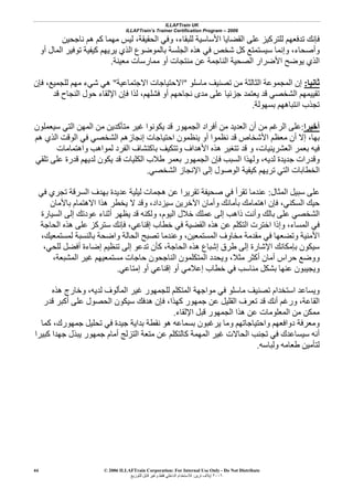 ILLAFTrain UK
ILLAFTrain’s Trainer Certification Program – 2006
© 2006 ILLAFTrain Corporation: For Internal Use Only - Do Not Distribute
٢٠٠٦‫ﺗﺮﻳﻦ‬ ‫إﻳﻼف‬:‫ﻟﻠﺘﻮزﻳﻊ‬ ‫ﻗﺎﺑﻞ‬ ‫وﻏﻴﺮ‬ ‫ﻓﻘﻂ‬ ‫اﻟﺪاﺧﻠﻲ‬ ‫ﻟﻼﺳﺘﺨﺪام‬
44
‫وﻓﻲ‬ ،‫ﻟﻠﺒﻘﺎء‬ ‫اﻷﺳﺎﺳﻴﺔ‬ ‫اﻟﻘﻀﺎﻳﺎ‬ ‫ﻋﻠﻰ‬ ‫ﻟﻠﺘﺮآﻴﺰ‬ ‫ﺗﺪﻓﻌﻬﻢ‬ ‫ﻓﺈﻧﻚ‬‫اﻟﺤﻘﻴﻘﺔ‬،‫ﻧﺎﺟﺤﻴﻦ‬ ‫هﻢ‬ ‫آﻢ‬ ‫ﻣﻬﻤﺎ‬ ‫ﻟﻴﺲ‬
‫وأﺻﺤﺎء‬،‫أو‬ ‫اﻟﻤﺎل‬ ‫ﺗﻮﻓﻴﺮ‬ ‫آﻴﻔﻴﺔ‬ ‫ﻳﺮﻳﻬﻢ‬ ‫اﻟﺬي‬ ‫ﺑﺎﻟﻤﻮﺿﻮع‬ ‫اﻟﺠﻠﺴﺔ‬ ‫هﺬﻩ‬ ‫ﻓﻲ‬ ‫ﺷﺨﺺ‬ ‫آﻞ‬ ‫ﺳﻴﺴﺘﻤﺘﻊ‬ ‫وإﻧﻤﺎ‬
‫ﻣﻌﻴﻨﺔ‬ ‫ﻣﻤﺎرﺳﺎت‬ ‫أو‬ ‫ﻣﻨﺘﺠﺎت‬ ‫ﻋﻦ‬ ‫اﻟﻨﺎﺟﻤﺔ‬ ‫اﻟﺼﺤﻴﺔ‬ ‫اﻷﺿﺮار‬ ‫ﻳﻮﺿﺢ‬ ‫اﻟﺬي‬.
‫ﺛﺎﻧﻴﺎ‬:‫ﻣﺎﺳﻠﻮ‬ ‫ﺗﺼﻨﻴﻒ‬ ‫ﻣﻦ‬ ‫اﻟﺜﺎﻟﺜﺔ‬ ‫اﻟﻤﺠﻤﻮﻋﺔ‬ ‫إن‬"‫اﻻﺟﺘﻤﺎﻋﻴﺔ‬ ‫اﻻﺣﺘﻴﺎﺟﺎت‬"‫ﻟ‬ ‫ﻣﻬﻢ‬ ‫ﺷﻲء‬ ‫هﻲ‬‫ﻓﺈن‬ ،‫ﻠﺠﻤﻴﻊ‬
‫ﻓﺸﻠﻬﻢ‬ ‫أو‬ ‫ﻧﺠﺎﺣﻬﻢ‬ ‫ﻣﺪى‬ ‫ﻋﻠﻰ‬ ‫ﺟﺰﺋﻴﺎ‬ ‫ﻳﻌﺘﻤﺪ‬ ‫ﻗﺪ‬ ‫اﻟﺸﺨﺼﻲ‬ ‫ﺗﻘﻴﻴﻤﻬﻢ‬،‫ﻗﺪ‬ ‫اﻟﻨﺠﺎح‬ ‫ﺣﻮل‬ ‫اﻹﻟﻘﺎء‬ ‫ﻓﺈن‬ ‫ﻟﺬا‬
‫ﺑﺴﻬﻮﻟﺔ‬ ‫اﻧﺘﺒﺎهﻬﻢ‬ ‫ﺗﺠﺬب‬.
‫أﺧﻴﺮا‬:‫ﺳﻴﻌﻤﻠﻮن‬ ‫اﻟﺘﻲ‬ ‫اﻟﻤﻬﻦ‬ ‫ﻣﻦ‬ ‫ﻣﺘﺄآﺪﻳﻦ‬ ‫ﻏﻴﺮ‬ ‫ﻳﻜﻮﻧﻮا‬ ‫ﻗﺪ‬ ‫اﻟﺠﻤﻬﻮر‬ ‫أﻓﺮاد‬ ‫ﻣﻦ‬ ‫اﻟﻌﺪﻳﺪ‬ ‫أن‬ ‫ﻣﻦ‬ ‫اﻟﺮﻏﻢ‬ ‫ﻋﻠﻰ‬
‫ﺑﻬﺎ‬،‫اﺣﺘ‬ ‫ﻳﻨﻈﻤﻮن‬ ‫أو‬ ‫ﻧﻈﻤﻮا‬ ‫ﻗﺪ‬ ‫اﻷﺷﺨﺎص‬ ‫ﻣﻌﻈﻢ‬ ‫أن‬ ‫إﻻ‬‫هﻢ‬ ‫اﻟﺬي‬ ‫اﻟﻮﻗﺖ‬ ‫ﻓﻲ‬ ‫اﻟﺸﺨﺼﻲ‬ ‫إﻧﺠﺎزهﻢ‬ ‫ﻴﺎﺟﺎت‬
‫واهﺘﻤﺎﻣﺎت‬ ‫ﻟﻤﻮاهﺐ‬ ‫اﻟﻔﺮد‬ ‫ﺑﺎآﺘﺸﺎف‬ ‫وﺗﺘﻜﻴﻒ‬ ‫اﻷهﺪاف‬ ‫هﺬﻩ‬ ‫ﺗﺘﻐﻴﺮ‬ ‫ﻗﺪ‬ ‫و‬ ،‫اﻟﻌﺸﺮﻳﻨﻴﺎت‬ ‫ﺑﻌﻤﺮ‬ ‫ﻓﻴﻪ‬
‫ﺗﻠﻘﻲ‬ ‫ﻋﻠﻰ‬ ‫ﻗﺪرة‬ ‫ﻟﺪﻳﻬﻢ‬ ‫ﻳﻜﻮن‬ ‫ﻗﺪ‬ ‫اﻟﻜﻠﻴﺎت‬ ‫ﻃﻼب‬ ‫ﺑﻌﻤﺮ‬ ‫اﻟﺠﻤﻬﻮر‬ ‫ﻓﺈن‬ ‫اﻟﺴﺒﺐ‬ ‫وﻟﻬﺬا‬ ،‫ﻟﺪﻳﻪ‬ ‫ﺟﺪﻳﺪة‬ ‫وﻗﺪرات‬
‫اﻟ‬ ‫اﻹﻧﺠﺎز‬ ‫إﻟﻰ‬ ‫اﻟﻮﺻﻮل‬ ‫آﻴﻔﻴﺔ‬ ‫ﺗﺮﻳﻬﻢ‬ ‫اﻟﺘﻲ‬ ‫اﻟﺨﻄﺎﺑﺎت‬‫ﺸﺨﺼﻲ‬.
‫اﻟﻤﺜﺎل‬ ‫ﺳﺒﻴﻞ‬ ‫ﻋﻠﻰ‬:‫ﻓﻲ‬ ‫ﺗﺠﺮي‬ ‫اﻟﺴﺮﻗﺔ‬ ‫ﺑﻬﺪف‬ ‫ﻋﺪﻳﺪة‬ ‫ﻟﻴﻠﻴﺔ‬ ‫هﺠﻤﺎت‬ ‫ﻋﻦ‬ ‫ﺗﻘﺮﻳﺮا‬ ‫ﺻﺤﻴﻔﺔ‬ ‫ﻓﻲ‬ ‫ﺗﻘﺮأ‬ ‫ﻋﻨﺪﻣﺎ‬
‫اﻟﺴﻜﻨﻲ‬ ‫ﺣﻴﻚ‬،‫ﺑﺎﻷﻣﺎن‬ ‫اﻻهﺘﻤﺎم‬ ‫هﺬا‬ ‫ﻳﺨﻄﺮ‬ ‫ﻻ‬ ‫وﻗﺪ‬ ،‫ﺳﻴﺰداد‬ ‫اﻵﺧﺮﻳﻦ‬ ‫وأﻣﺎن‬ ‫ﺑﺄﻣﺎﻧﻚ‬ ‫اهﺘﻤﺎﻣﻚ‬ ‫ﻓﺈن‬
‫اﻟﻴﻮم‬ ‫ﺧﻼل‬ ‫ﻋﻤﻠﻚ‬ ‫إﻟﻰ‬ ‫ذاهﺐ‬ ‫وأﻧﺖ‬ ‫ﺑﺎﻟﻚ‬ ‫ﻋﻠﻰ‬ ‫اﻟﺸﺨﺼﻲ‬،‫ا‬ ‫إﻟﻰ‬ ‫ﻋﻮدﺗﻚ‬ ‫أﺛﻨﺎء‬ ‫ﻳﻈﻬﺮ‬ ‫ﻗﺪ‬ ‫وﻟﻜﻨﻪ‬‫ﻟﺴﻴﺎرة‬
‫إﻗﻨﺎﻋﻲ‬ ‫ﺧﻄﺎب‬ ‫ﻓﻲ‬ ‫اﻟﻘﻀﻴﺔ‬ ‫هﺬﻩ‬ ‫ﻋﻦ‬ ‫اﻟﺘﻜﻠﻢ‬ ‫اﺧﺘﺮت‬ ‫وإذا‬ ،‫اﻟﻤﺴﺎء‬ ‫ﻓﻲ‬،‫اﻟﺤﺎﺟﺔ‬ ‫هﺬﻩ‬ ‫ﻋﻠﻰ‬ ‫ﺳﺘﺮآﺰ‬ ‫ﻓﺈﻧﻚ‬
‫ﻟﻤﺴﺘﻤﻌﻴﻚ‬ ‫ﺑﺎﻟﻨﺴﺒﺔ‬ ‫واﺿﺤﺔ‬ ‫اﻟﺤﺎﻟﺔ‬ ‫ﺗﺼﺒﺢ‬ ‫وﻋﻨﺪﻣﺎ‬ ،‫اﻟﻤﺴﺘﻤﻌﻴﻦ‬ ‫ﻣﺨﺎوف‬ ‫ﻣﻘﺪﻣﺔ‬ ‫ﻓﻲ‬ ‫وﺗﻀﻌﻬﺎ‬ ‫اﻷﻣﻨﻴﺔ‬،
‫ﻟﻠ‬ ‫أﻓﻀﻞ‬ ‫إﺿﺎءة‬ ‫ﺗﻨﻈﻴﻢ‬ ‫إﻟﻰ‬ ‫ﺗﺪﻋﻮ‬ ‫آﺄن‬ ،‫اﻟﺤﺎﺟﺔ‬ ‫هﺬﻩ‬ ‫إﺷﺒﺎع‬ ‫ﻃﺮق‬ ‫إﻟﻰ‬ ‫اﻹﺷﺎرة‬ ‫ﺑﺈﻣﻜﺎﻧﻚ‬ ‫ﺳﻴﻜﻮن‬‫ﺤﻲ‬،
‫اﻟﻤﺸﺒﻌﺔ‬ ‫ﻏﻴﺮ‬ ‫ﻣﺴﺘﻤﻌﻴﻬﻢ‬ ‫ﺣﺎﺟﺎت‬ ‫اﻟﻨﺎﺟﺤﻮن‬ ‫اﻟﻤﺘﻜﻠﻤﻮن‬ ‫وﻳﺤﺪد‬ ،‫ﻣﺜﻼ‬ ‫أآﺜﺮ‬ ‫أﻣﺎن‬ ‫ﺣﺮاس‬ ‫ووﺿﻊ‬،
‫إﻣﺘﺎﻋﻲ‬ ‫أو‬ ‫إﻗﻨﺎﻋﻲ‬ ‫أو‬ ‫إﻋﻼﻣﻲ‬ ‫ﺧﻄﺎب‬ ‫ﻓﻲ‬ ‫ﻣﻨﺎﺳﺐ‬ ‫ﺑﺸﻜﻞ‬ ‫ﻋﻨﻬﺎ‬ ‫وﻳﺠﻴﺒﻮن‬.
‫هﺬﻩ‬ ‫وﺧﺎرج‬ ،‫ﻟﺪﻳﻪ‬ ‫اﻟﻤﺄﻟﻮف‬ ‫ﻏﻴﺮ‬ ‫ﻟﻠﺠﻤﻬﻮر‬ ‫اﻟﻤﺘﻜﻠﻢ‬ ‫ﻣﻮاﺟﻬﺔ‬ ‫ﻓﻲ‬ ‫ﻣﺎﺳﻠﻮ‬ ‫ﺗﺼﻨﻴﻒ‬ ‫اﺳﺘﺨﺪام‬ ‫وﻳﺴﺎﻋﺪ‬
‫اﻟﻘﻠﻴﻞ‬ ‫ﺗﻌﺮف‬ ‫ﻗﺪ‬ ‫أﻧﻚ‬ ‫ورﻏﻢ‬ ،‫اﻟﻘﺎﻋﺔ‬‫آﻬﺬا‬ ‫ﺟﻤﻬﻮر‬ ‫ﻋﻦ‬،‫ﻗﺪر‬ ‫أآﺒﺮ‬ ‫ﻋﻠﻰ‬ ‫اﻟﺤﺼﻮل‬ ‫ﺳﻴﻜﻮن‬ ‫هﺪﻓﻚ‬ ‫ﻓﺈن‬
‫اﻹﻟﻘﺎء‬ ‫ﻗﺒﻞ‬ ‫اﻟﺠﻤﻬﻮر‬ ‫هﺬا‬ ‫ﻋﻦ‬ ‫اﻟﻤﻌﻠﻮﻣﺎت‬ ‫ﻣﻦ‬ ‫ﻣﻤﻜﻦ‬.
‫آﻤﺎ‬ ،‫ﺟﻤﻬﻮرك‬ ‫ﺗﺤﻠﻴﻞ‬ ‫ﻓﻲ‬ ‫ﺟﻴﺪة‬ ‫ﺑﺪاﻳﺔ‬ ‫ﻧﻘﻄﺔ‬ ‫هﻮ‬ ‫ﺑﺴﻤﺎﻋﻪ‬ ‫ﻳﺮﻏﺒﻮن‬ ‫وﻣﺎ‬ ‫واﺣﺘﻴﺎﺟﺎﺗﻬﻢ‬ ‫دواﻓﻌﻬﻢ‬ ‫وﻣﻌﺮﻓﺔ‬
‫ﺟﻤﻬﻮر‬ ‫أﻣﺎم‬ ‫اﻟﺘﺰﻟﺞ‬ ‫ﻣﺘﻌﺔ‬ ‫ﻋﻦ‬ ‫آﺎﻟﺘﻜﻠﻢ‬ ‫اﻟﻤﻬﻤﺔ‬ ‫ﻏﻴﺮ‬ ‫اﻟﺤﺎﻻت‬ ‫ﺗﺠﻨﺐ‬ ‫ﻓﻲ‬ ‫ﺳﻴﺴﺎﻋﺪك‬ ‫أﻧﻪ‬‫آﺒﻴﺮا‬ ‫ﺟﻬﺪا‬ ‫ﻳﺒﺬل‬
‫وﻟﺒﺎﺳﻪ‬ ‫ﻃﻌﺎﻣﻪ‬ ‫ﻟﺘﺄﻣﻴﻦ‬.
 