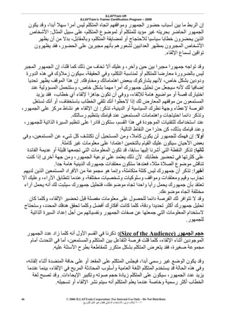 ILLAFTrain UK
ILLAFTrain’s Trainer Certification Program – 2006
© 2006 ILLAFTrain Corporation: For Internal Use Only - Do Not Distribute
٢٠٠٦‫ﺗﺮﻳﻦ‬ ‫إﻳﻼف‬:‫ﻟﻠﺘﻮزﻳﻊ‬ ‫ﻗﺎﺑﻞ‬ ‫وﻏﻴﺮ‬ ‫ﻓﻘﻂ‬ ‫اﻟﺪاﺧﻠﻲ‬ ‫ﻟﻼﺳﺘﺨﺪام‬
46
‫أﺑ‬ ‫ﺳﻬﻼ‬ ‫أﻣﺮا‬ ‫ﻟﻴﺲ‬ ‫اﻟﻤﺘﻜﻠﻢ‬ ‫اﺗﺠﺎﻩ‬ ‫وﻣﻮاﻗﻔﻬﻢ‬ ‫اﻟﺠﻤﻬﻮر‬ ‫ﺣﻀﻮر‬ ‫أﺳﺒﺎب‬ ‫ﺑﻴﻦ‬ ‫ﻣﺎ‬ ‫اﻟﺮﺑﻂ‬ ‫إن‬‫ﻳﻜﻮن‬ ‫وﻗﺪ‬ ،‫ﺪا‬
‫اﻟﻤﺜﺎل‬ ‫ﺳﺒﻴﻞ‬ ‫ﻋﻠﻰ‬ ،‫اﻟﻤﺘﻜﻠﻢ‬ ‫ﻟﻤﻮﺿﻮع‬ ‫أو‬ ‫ﻟﻠﻤﺘﻜﻠﻢ‬ ‫ﻣﺆﻳﺪ‬ ‫ﻏﻴﺮ‬ ‫ﺑﺤﺮﻳﺘﻪ‬ ‫اﻟﺤﺎﺿﺮ‬ ‫اﻟﺠﻤﻬﻮر‬:‫اﻷﺷﺨﺎص‬
‫وﺑﺎﻟﻤﻘﺎﺑﻞ‬ ،‫اﻟﻤﺘﻜﻠﻢ‬ ‫ﻟﻤﻀﺎﻳﻘﺔ‬ ‫أو‬ ‫ﻟﻼﺣﺘﺠﺎج‬ ‫ﺳﻴﺎﺳﻴﺎ‬ ‫ﺧﻄﺎﺑﺎ‬ ‫ﻳﺤﻀﺮون‬ ‫اﻟﺬﻳﻦ‬،‫ﻳﻈﻬﺮ‬ ‫أن‬ ‫ﻣﻦ‬ ‫ﺑﺪﻻ‬
‫اﻟﺤﻀﻮر‬ ‫ﻋﻠﻰ‬ ‫ﻣﺠﺒﺮﻳﻦ‬ ‫ﺑﺄﻧﻬﻢ‬ ‫ﻟﺸﻌﻮرهﻢ‬ ‫اﻟﻌﺪاﺋﻴﻴﻦ‬ ‫ﺑﻤﻈﻬﺮ‬ ‫اﻟﻤﺠﺒﺮون‬ ‫اﻷﺷﺨﺎص‬،‫ﻳﻈﻬﺮون‬ ‫ﻓﻘﺪ‬
‫ﺗ‬‫اﻹﻟﻘﺎء‬ ‫ﻟﺴﻤﺎع‬ ‫ﻮاﻗﻴﻦ‬.
‫اﻟﻤﺠﺒﺮ‬ ‫اﻟﺠﻤﻬﻮر‬ ‫إن‬ ،‫ﻗﻠﻨﺎ‬ ‫آﻤﺎ‬ ‫ذﻟﻚ‬ ‫ﻣﻦ‬ ‫ﺗﺨﺎف‬ ‫أﻻ‬ ‫وﻋﻠﻴﻚ‬ ،‫وﺁﺧﺮ‬ ‫ﺣﻴﻦ‬ ‫ﺑﻴﻦ‬ ‫ﻣﺠﺒﺮا‬ ‫ﺟﻤﻬﻮرا‬ ‫ﺗﻮاﺟﻪ‬ ‫وﻗﺪ‬
‫اﻟﺤﻘﻴﻘﺔ‬ ‫وﻓﻲ‬ ،‫اﻟﺘﻜﻠﻢ‬ ‫ﻟﻤﻨﺎﺳﺒﺔ‬ ‫أو‬ ‫ﻟﻠﻤﺘﻜﻠﻢ‬ ‫ﻣﻌﺎرﺿﺎ‬ ‫ﺑﺎﻟﻀﺮورة‬ ‫ﻟﻴﺲ‬،‫اﻟﺪورة‬ ‫هﺬﻩ‬ ‫ﻓﻲ‬ ‫زﻣﻼؤك‬ ‫ﺳﻴﻜﻮن‬
‫وﻣﺨﺎوﻓﻚ‬ ‫اهﺘﻤﺎﻣﺎﺗﻚ‬ ‫ﺑﺒﻌﺾ‬ ‫ﻳﺸﺎرآﻮك‬ ‫ﻷﻧﻬﻢ‬ ،‫ﺧﺎص‬ ‫ﺑﺸﻜﻞ‬ ‫ودودﻳﻦ‬.‫هﺬ‬ ‫إن‬‫ﺗﺤﺪﻳﺎ‬ ‫ﻳﻈﻬﺮ‬ ‫اﻟﻤﻮﻗﻒ‬ ‫ا‬
‫ﻋﻨﺪ‬ ‫اﻟﻤﺴﺆوﻟﻴﺔ‬ ‫وﺳﺘﺘﺤﻤﻞ‬ ،‫ﺧﺎص‬ ‫ﺑﺸﻜﻞ‬ ‫ﻣﻬﻤﺎ‬ ‫أﻣﺮا‬ ‫ﺟﻤﻬﻮرك‬ ‫ﺗﺤﻠﻴﻞ‬ ‫ﻣﻦ‬ ‫ﺳﻴﺠﻌﻞ‬ ‫ﻷﻧﻪ‬ ‫ﻟﻚ‬ ‫إﺿﺎﻓﻴﺎ‬
‫ﻳﺰﻳﺪ‬ ‫ﻓﻘﺪ‬ ،‫ﺧﻄﺎب‬ ‫أي‬ ‫ﻹﻟﻘﺎء‬ ‫ﺟﺎهﺰا‬ ‫ﺗﻜﻮن‬ ‫أن‬ ‫ووﻓﻲ‬ ،‫ﻟﻺﻟﻘﺎء‬ ‫هﺎﻣﺔ‬ َ‫ﻊ‬‫ﻣﻮاﺿﻴ‬ ‫أو‬ ً‫ﺔ‬‫ﻗﺼ‬ ‫اﺧﺘﻴﺎرك‬
‫ﺑﺎﺳﺘﺨﻔﺎف‬ ‫اﻟﺨﻄﺎب‬ ‫ﺗﻠﻘﻲ‬ ‫أﻧﻚ‬ ‫ﻻﺣﻈﻮا‬ ‫إذا‬ ‫ﻟﻚ‬ ‫اﻟﻤﻌﺎرض‬ ‫ﻣﻮﻗﻔﻬﻢ‬ ‫ﻣﻦ‬ ‫اﻟﻤﺴﺘﻤﻌﻮن‬،‫أﻧﻚ‬ ‫أو‬‫ﺗﺴﺘﻐﻞ‬
‫ﺗﺬآﺮ‬ ،‫اﻟﺪﻳﻨﻴﺔ‬ ‫أو‬ ‫اﻟﺴﻴﺎﺳﻴﺔ‬ ‫ﻧﻈﺮك‬ ‫وﺟﻬﺔ‬ ‫ﻹﻋﻄﺎء‬ ‫اﻟﻔﺮﺻﺔ‬:،‫اﻟﺠﻤﻬﻮر‬ ‫ﻋﻠﻰ‬ ‫ﻣﺮآﺰ‬ ‫ﻧﺸﺎط‬ ‫هﻮ‬ ‫اﻹﻟﻘﺎء‬ ‫إن‬
‫رﺳﺎﻟﺘﻚ‬ ‫ﺑﺘﻨﻈﻴﻢ‬ ‫ﻗﻴﺎﻣﻚ‬ ‫ﻋﻨﺪ‬ ‫اﻟﻤﺴﺘﻤﻌﻴﻦ‬ ‫واهﺘﻤﺎﻣﺎت‬ ‫اﺣﺘﻴﺎﺟﺎت‬ ‫داﺋﻤﺎ‬ ‫وﺗﺬآﺮ‬.
‫اﻟﻘﺴﻢ‬ ‫هﺬا‬ ‫ﻓﻲ‬ ‫اﻟﻤﻮﺟﻮدة‬ ‫ﻟﻠﺘﻘﻨﻴﺎت‬ ‫اﺳﺘﺨﺪاﻣﻚ‬ ‫ﻋﻨﺪ‬،،‫ﻟﻠﺠﻤﻬﻮر‬ ‫اﻟﺬاﺗﻴﺔ‬ ‫اﻟﺴﻴﺮة‬ ‫ﺗﻨﻈﻴﻢ‬ ‫ﻋﻠﻰ‬ ‫ﻗﺎدرا‬ ‫ﺳﺘﻜﻮن‬
‫وﻋﻨﺪ‬‫ﺑﺬﻟﻚ‬ ‫ﻗﻴﺎﻣﻚ‬،‫اﻟﺘﺎﻟﻴﺔ‬ ‫اﻟﻨﻘﺎط‬ ‫ﻣﻦ‬ ‫ﺣﺬرا‬ ‫آﻦ‬:
‫أوﻻ‬:‫وﻓﻲ‬ ،‫اﻟﻤﺴﺘﻤﻌﻴﻦ‬ ‫ﻋﻦ‬ ‫ﺷﻲء‬ ‫آﻞ‬ ‫ﺗﻜﺘﺸﻒ‬ ‫أن‬ ‫اﻟﻤﺴﺘﺤﻴﻞ‬ ‫وﻣﻦ‬ ،‫آﺎﻣﻼ‬ ‫ﻳﻜﻮن‬ ‫ﻟﻦ‬ ‫ﻟﻠﺠﻤﻬﻮر‬ ‫ﻓﻬﻤﻚ‬ ‫إن‬
‫آﺎﻣﻠﺔ‬ ‫ﻏﻴﺮ‬ ‫ﻣﻌﻠﻮﻣﺎت‬ ‫ﻋﻠﻰ‬ ‫اﻋﺘﻤﺎدا‬ ‫ﺑﺎﻟﺘﺨﻤﻴﻦ‬ ‫اﻟﻘﻴﺎم‬ ‫ﻋﻠﻴﻚ‬ ‫ﺳﻴﻜﻮن‬ ‫اﻷﺣﻴﺎن‬ ‫ﺑﻌﺾ‬.
‫ﺛﺎﻧﻴﺎ‬:‫ﺳﺎﺑﻘﺎ‬ ‫إﻟﻴﻬﺎ‬ ‫أﺷﺮﻧﺎ‬ ‫اﻟﺘﻲ‬ ‫اﻟﻨﻘﻄﺔ‬ ‫ﺗﺬآﺮ‬،‫ا‬ ‫اﻟﻤﻌﻠﻮﻣﺎت‬ ‫ﺗﻜﻮن‬ ‫ﻗﺪ‬‫أو‬ ‫ﻗﻠﻴﻠﺔ‬ ‫ﺗﺠﻤﻌﻬﺎ‬ ‫ﻟﺘﻲ‬‫اﻟﻔﺎﺋﺪة‬ ‫ﻋﺪﻳﻤﺔ‬
‫ﺧﻄﺎﺑﻚ‬ ‫ﺗﺤﻀﻴﺮ‬ ‫ﻓﻲ‬ ‫آﺜﺮﺗﻬﺎ‬ ‫ﻋﻠﻰ‬‫آﻨﺖ‬ ‫إذا‬ ‫أﺧﺮى‬ ‫ﺟﻬﺔ‬ ‫وﻣﻦ‬ ،‫اﻟﺠﻤﻬﻮر‬ ‫ﻧﻮﻋﻴﺔ‬ ‫ﻋﻠﻰ‬ ‫ﻳﻌﺘﻤﺪ‬ ‫ذﻟﻚ‬ ‫ﻷن‬
‫ﻣﺜﻼ‬ ‫اﻟﺼﻼة‬ ‫ﻣﻮﺿﻮع‬ ‫ﺗﻨﺎﻗﺶ‬،‫ﺟﺪا‬ ‫هﺎﻣﺔ‬ ‫اﻟﺪﻳﻨﻴﺔ‬ ‫ﺟﻤﻬﻮرك‬ ‫ﻣﻌﺘﻘﺪات‬ ‫ﺳﺘﻜﻮن‬ ‫ﻓﻌﻨﺪهﺎ‬.
‫أﺧﻴﺮا‬:‫ﻣﺘﻜﺎﻣﻠﺔ‬ ‫آﺘﻠﺔ‬ ‫ﻟﻴﺲ‬ ‫ﺟﻤﻬﻮرك‬ ‫أن‬ ‫ﺗﺬآﺮ‬،‫اﻟﻤ‬ ‫اﻷﻓﺮاد‬ ‫ﻣﻦ‬ ‫ﻣﺠﻤﻮﻋﺔ‬ ‫هﻮ‬ ‫وإﻧﻤﺎ‬‫ﻟﺪﻳﻬﻢ‬ ‫اﻟﺬﻳﻦ‬ ‫ﺴﺘﻤﻌﻴﻦ‬
‫اﻵراء‬ ‫ﺗﺘﻄﺎﺑﻖ‬ ‫وﻋﻨﺪﻣﺎ‬ ،‫ﻣﺨﺘﻠﻔﺔ‬ ‫وﺷﺨﺼﻴﺎت‬ ‫وﺳﻠﻮآﻴﺎت‬ ‫وﻣﻮاﻗﻒ‬ ‫وﻣﻌﺘﻘﺪات‬ ‫وﻗﻴﻢ‬ ‫ﺗﺠﺎرب‬،‫أﻻ‬ ‫وﻋﻠﻴﻚ‬
‫ﻣﻮﺿﻮﻋﻚ‬ ‫ﺗﺠﺎﻩ‬ ‫واﺣﺪا‬ ‫رأﻳﺎ‬ ‫ﻳﺤﻤﻞ‬ ‫ﺟﻤﻬﻮرك‬ ‫ﺑﺄن‬ ‫ﺗﻌﺘﻘﺪ‬،‫ﺁراء‬ ‫ﻳﺤﻤﻞ‬ ‫أﻧﻪ‬ ‫ﻟﻚ‬ ‫ﺳﻴﺜﺒﺖ‬ ‫ﺟﻤﻬﻮرك‬ ‫ﻓﺘﺤﻠﻴﻞ‬
‫ﻣﻮﺿﻮﻋﻚ‬ ‫اﺗﺠﺎﻩ‬ ‫ﻣﺨﺘﻠﻔﺔ‬.
‫ﻣﻌﻠﻮﻣﺎت‬ ‫ﻋﻠﻰ‬ ‫ﻟﻠﺤﺼﻮل‬ ‫داﺋﻤﺎ‬ ‫اﻟﻔﺮﺻﺔ‬ ‫ﻟﻚ‬ ‫ﺗﺘﻮاﻓﺮ‬ ‫ﻻ‬ ‫وﻗﺪ‬‫آﺎن‬ ‫وآﻠﻤﺎ‬ ،‫اﻹﻟﻘﺎء‬ ‫ﺗﺤﻀﻴﺮ‬ ‫ﻗﺒﻞ‬ ‫ﻣﻔﺼﻠﺔ‬
‫ودﻗﺔ‬ ‫ﺗﺤﺪﻳﺪا‬ ‫أآﺜﺮ‬ ‫ﺟﻤﻬﻮرك‬ ‫ﺗﺤﻠﻴﻞ‬،‫وﺳﺘﺤﺘﺎج‬ ،‫اﻟﻤﺤﺪد‬ ‫هﺪﻓﻚ‬ ‫ﺗﺤﻘﻖ‬ ‫وآﻠﻤﺎ‬ ‫أﻓﻀﻞ‬ ‫أﻓﻜﺎرك‬ ‫آﺎﻧﺖ‬ ‫آﻠﻤﺎ‬
‫اﻟﺬاﺗﻴﺔ‬ ‫اﻟﺴﻴﺮة‬ ‫إﻋﺪاد‬ ‫أﺟﻞ‬ ‫ﻣﻦ‬ ‫وﻧﻔﺴﻴﺎﺗﻬﻢ‬ ‫اﻟﺠﻤﻬﻮر‬ ‫ﺻﻔﺎت‬ ‫ﻋﻦ‬ ‫ﺟﻤﻌﺘﻬﺎ‬ ‫اﻟﺘﻲ‬ ‫اﻟﻤﻌﻠﻮﻣﺎت‬ ‫ﻻﺳﺘﺨﺪام‬
‫ﻟﻠﺠﻤﻬﻮر‬.
‫اﻟﺠﻤﻬﻮر‬ ‫ﺣﺠﻢ‬)Size of the Audience(:‫ذآﺮﻧﺎ‬‫اﻟﺠﻤﻬﻮر‬ ‫ﻋﺪد‬ ‫زاد‬ ‫آﻠﻤﺎ‬ ‫أﻧﻪ‬ ‫اﻷول‬ ‫اﻟﻘﺴﻢ‬ ‫ﻓﻲ‬
‫اﻹﻟﻘﺎء‬ ‫أﺛﻨﺎء‬ ‫اﻟﻤﻮﺟﻮدﻳﻦ‬،‫أﻣﺎم‬ ‫اﻟﺘﺤﺪث‬ ‫ﻓﻲ‬ ‫أﻣﺎ‬ ،‫واﻟﻤﺴﺘﻤﻌﻴﻦ‬ ‫اﻟﻤﺘﻜﻠﻢ‬ ‫ﺑﻴﻦ‬ ‫اﻟﺘﻔﺎﻋﻞ‬ ‫ﻓﺮﺻﺔ‬ ‫ﻗﻠﺖ‬ ‫آﻠﻤﺎ‬
‫ﺻﻐﻴﺮة‬ ‫ﻣﺠﻤﻮﻋﺔ‬،‫ﻋﻠﻴﻪ‬ ‫اﻷﺳﺌﻠﺔ‬ ‫ﺑﻄﺮح‬ ‫ﻟﻠﻤﻘﺎﻃﻌﺔ‬ ‫ﻣﺘﻜﺮر‬ ‫ﺑﺸﻜﻞ‬ ‫اﻟﻤﺘﻜﻠﻢ‬ ‫ﻳﺘﻌﺮض‬ ‫ﻓﻘﺪ‬.
‫اﻟﻤﻘﻌ‬ ‫ﻋﻠﻰ‬ ‫اﻟﻤﺘﻜﻠﻢ‬ ‫ﻓﻴﺠﻠﺲ‬ ،‫أﺑﺪا‬ ‫رﺳﻤﻲ‬ ‫ﻏﻴﺮ‬ ‫اﻟﻮﺿﻊ‬ ‫ﻳﻜﻮن‬ ‫وﻗﺪ‬،‫إﻟﻘﺎﺋﻪ‬ ‫أﺛﻨﺎء‬ ‫اﻟﻤﻨﻀﺪة‬ ‫ﺣﺎﻓﺔ‬ ‫ﻋﻠﻰ‬ ‫أو‬ ‫ﺪ‬
‫ﻋﻨﺪﻣﺎ‬ ‫ﺑﻴﻨﻤﺎ‬ ،‫اﻹﻟﻘﺎء‬ ‫ﻓﻲ‬ ‫اﻟﻤﺮﻳﺢ‬ ‫اﻟﻤﺤﺎدﺛﺔ‬ ‫وأﺳﻠﻮب‬ ‫اﻟﻌﺎﻣﻴﺔ‬ ‫اﻟﻠﻐﺔ‬ ‫اﻟﻤﺘﻜﻠﻢ‬ ‫ﻳﺴﺘﺨﺪم‬ ‫ﻗﺪ‬ ‫اﻟﺤﺎﻟﺔ‬ ‫هﺬﻩ‬ ‫وﻓﻲ‬
‫اﻟﺠﻤﻬﻮر‬ ‫ﻋﺪد‬ ‫ﻳﺰﻳﺪ‬،‫اﻹﻳﺤﺎءات‬ ‫وﺗﻜﺒﻴﺮ‬ ‫ﺻﻮﺗﻪ‬ ‫ﺣﺠﻢ‬ ‫زﻳﺎدة‬ ‫اﻟﻤﺘﻜﻠﻢ‬ ‫ﻋﻠﻰ‬ ‫ﺳﻴﻜﻮن‬.‫ﻟﻐﺔ‬ ‫ﺗﺼﺒﺢ‬ ‫وﻗﺪ‬
‫أ‬ ‫اﻟﻤﺘﻜﻠﻢ‬ ‫ﻳﻌﻠﻢ‬ ‫ﻋﻨﺪﻣﺎ‬ ‫وﺧﺎﺻﺔ‬ ‫رﺳﻤﻴﺔ‬ ‫أآﺜﺮ‬ ‫اﻟﺨﻄﺎب‬‫ﺗﺴﺠﻴﻠﻪ‬ ‫أو‬ ‫اﻹﻟﻘﺎء‬ ‫ﻧﺸﺮ‬ ‫ﺳﻴﺘﻢ‬ ‫ﻧﻪ‬.
 