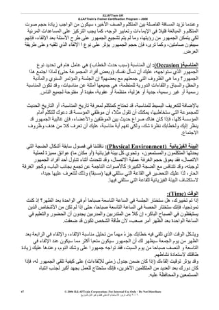 ILLAFTrain UK
ILLAFTrain’s Trainer Certification Program – 2006
© 2006 ILLAFTrain Corporation: For Internal Use Only - Do Not Distribute
٢٠٠٦‫ﺗﺮﻳﻦ‬ ‫إﻳﻼف‬:‫ﻟﻠﺘﻮزﻳﻊ‬ ‫ﻗﺎﺑﻞ‬ ‫وﻏﻴﺮ‬ ‫ﻓﻘﻂ‬ ‫اﻟﺪاﺧﻠﻲ‬ ‫ﻟﻼﺳﺘﺨﺪام‬
47
‫اﻷﺧﻴﺮ‬ ‫واﻟﺼﻒ‬ ‫اﻟﻤﺘﻜﻠﻢ‬ ‫ﺑﻴﻦ‬ ‫اﻟﻔﺎﺻﻠﺔ‬ ‫اﻟﻤﺴﺎﻓﺔ‬ ‫ﺗﺰﻳﺪ‬ ‫وﻋﻨﺪﻣﺎ‬،‫ﺻﻮت‬ ‫ﺣﺠﻢ‬ ‫زﻳﺎدة‬ ‫اﻟﻮاﺟﺐ‬ ‫ﻣﻦ‬ ‫ﺳﻴﻜﻮن‬
‫اﻟﻤﺮﺋﻴﺔ‬ ‫اﻟﻤﺴﺎﻋﺪات‬ ‫ﻋﻠﻰ‬ ‫اﻟﺘﺮآﻴﺰ‬ ‫ﻳﺠﺐ‬ ‫آﻤﺎ‬ ،‫اﻟﻮﺟﻪ‬ ‫وﺗﻌﺎﺑﻴﺮ‬ ‫اﻹﻳﻤﺎءات‬ ‫ﻓﻲ‬ ‫ﻗﻠﻴﻼ‬ ‫اﻟﻤﺒﺎﻟﻐﺔ‬ ‫و‬ ‫اﻟﻤﺘﻜﻠﻢ‬
‫اﻟﺠ‬ ‫ﺗﺸﺠﻴﻊ‬ ‫ﻳﺘﻢ‬ ‫ﻟﻢ‬ ‫وﻣﺎ‬ ،‫رؤﻳﺘﻬﺎ‬ ‫ﻣﻦ‬ ‫اﻟﺠﻤﻬﻮر‬ ‫ﻳﺘﻤﻜﻦ‬ ‫ﻟﻜﻲ‬‫ﻓﺈﻧﻬﻢ‬ ،‫اﻹﻟﻘﺎء‬ ‫ﺑﻌﺪ‬ ‫اﻷﺳﺌﻠﺔ‬ ‫ﻃﺮح‬ ‫ﻋﻠﻰ‬ ‫ﻤﻬﻮر‬
‫ﺗﺮى‬ ‫وآﻤﺎ‬ ،‫ﺻﺎﻣﺘﻴﻦ‬ ‫ﺳﻴﺒﻘﻮن‬،‫ﻃﺮﻳﻘﺔ‬ ‫وﻋﻠﻰ‬ ‫ﺗﻠﻘﻴﻪ‬ ‫اﻟﺬي‬ ‫اﻹﻟﻘﺎء‬ ‫ا‬ ‫ﻧﻮع‬ ‫ﻋﻠﻰ‬ ‫ﻳﺆﺛﺮ‬ ‫اﻟﺠﻤﻬﻮر‬ ‫ﺣﺠﻢ‬ ‫ﻓﺈن‬
‫اﻟﻌﺮض‬.
‫اﻟﻤﻨﺎﺳﺒﺔ‬)Occasion(:‫اﻟﻤﻨﺎﺳﺒﺔ‬ ‫إن‬)‫اﻟﺨﻄﺎب‬ ‫ﺣﺪث‬ ‫ﺳﺒﺐ‬(‫ﻧﻮع‬ ‫ﺗﺤﺪﻳﺪ‬ ‫ﻓﻲ‬ ‫هﺎم‬ ‫ﻋﺎﻣﻞ‬ ‫هﻲ‬
‫ﻧﻔﺴﻚ‬ ‫ﺗﺴﺄل‬ ‫أن‬ ‫ﻋﻠﻴﻚ‬ ،‫ﺳﺘﻮاﺟﻬﻪ‬ ‫اﻟﺬي‬ ‫اﻟﺠﻤﻬﻮر‬)‫أ‬ ‫وﺑﻌﺾ‬‫ﺣﺘﻰ‬ ‫اﻟﻤﺠﻤﻮﻋﺔ‬ ‫ﻓﺮاد‬(‫هﺬا‬ ‫اﺟﺘﻤﻊ‬ ‫ﻟﻤﺎذا‬
‫واﻟﻤﺄدﺑﺔ‬ ‫اﻟﺴﻨﻮي‬ ‫واﻟﻤﺆﺗﻤﺮ‬ ‫اﻟﺠﻠﺴﺔ‬ ‫إن‬ ‫ﺑﻌﻀﻬﻢ؟‬ ‫ﻣﻊ‬ ‫ﺟﻤﻌﺘﻬﻢ‬ ‫اﻟﺘﻲ‬ ‫اﻟﻈﺮوف‬ ‫هﻲ‬ ‫وﻣﺎ‬ ‫اﻟﺠﻤﻬﻮر؟‬
‫ﻟﻠﻤﻨﻈﻤﺔ‬ ‫اﻟﺪورﻳﺔ‬ ‫واﻟﻠﻘﺎءات‬ ‫واﻟﺴﺒﺎق‬ ‫واﻟﺤﻔﻞ‬،‫اﻟﻤﻨﺎﺳﺒﺔ‬ ‫ﺗﻜﻮن‬ ‫وﻗﺪ‬ ،‫ﻣﻨﺎﺳﺒﺎت‬ ‫ﻋﻦ‬ ‫أﻣﺜﻠﺔ‬ ‫ﺟﻤﻴﻌﻬﺎ‬ ‫هﻲ‬
‫رﺳﻤﻴﺔ‬ ‫ﻏﻴﺮ‬ ‫أو‬ ‫رﺳﻤﻴﺔ‬،‫هﺰﻟﻴﺔ‬ ‫أو‬ ‫ﺟﺪﻳﺔ‬،‫ﻋﻔﻮﻳﺔ‬ ‫أو‬ ‫ﻣﻨﻈﻤﺔ‬،‫ﻣﻘ‬‫اﻟﻨﺎس‬ ‫ﻟﺠﻤﻴﻊ‬ ‫ﻣﻔﺘﻮﺣﺔ‬ ‫أو‬ ‫ﻴﺪة‬.
‫ﻟﻠﻤﻨﺎﺳﺒﺔ‬ ‫اﻟﺒﺴﻴﻂ‬ ‫ﻟﻠﺘﻌﺮﻳﻒ‬ ‫ﺑﺎﻹﺿﺎﻓﺔ‬،‫اﻟﺤﺪﻳﺚ‬ ‫اﻟﺘﺎرﻳﺦ‬ ‫أو‬ ،‫اﻟﻤﻨﺎﺳﺒﺔ‬ ‫ﺗﺎرﻳﺦ‬ ‫ﻟﻤﻌﺮﻓﺔ‬ ‫آﻤﺘﻜﻠﻢ‬ ‫ﺗﺤﺘﺎج‬ ‫ﻗﺪ‬
‫ﻣﺜﻼ‬ ‫ﺗﻘﻮل‬ ‫أن‬ ‫ﻳﻤﻜﻨﻚ‬ ،‫ﺳﺘﺨﺎﻃﺒﻬﺎ‬ ‫اﻟﺘﻲ‬ ‫ﻟﻠﻤﺠﻤﻮﻋﺔ‬،‫أﻣﺎم‬ ‫ﻟﻠﺘﻜﻠﻢ‬ ‫دﻋﻮك‬ ‫ﻗﺪ‬ ‫اﻟﻤﺆﺳﺴﺔ‬ ‫ﻣﻮﻇﻔﻲ‬ ‫أن‬
‫واﻷﻋ‬ ‫اﻟﻤﻮﻇﻔﻴﻦ‬ ‫ﺑﻴﻦ‬ ‫ﺣﺪﻳﺚ‬ ‫ﺻﺮاع‬ ‫هﻨﺎك‬ ‫آﺎن‬ ‫ﻓﺈذا‬ ،‫آﻠﻬﺎ‬ ‫اﻟﻤﺆﺳﺴﺔ‬‫ﻀﺎء‬،‫ﻗﺪ‬ ‫اﻟﺠﻤﻬﻮر‬ ‫ﻏﺎﻟﺒﻴﺔ‬ ‫ﻓﺈن‬
‫ﻣﻨﺎﺳﺒﺔ‬ ‫أﻳﺔ‬ ‫ﺗﻔﻬﻢ‬ ‫وﻟﻜﻲ‬ ،‫ﺷﻚ‬ ‫ﻧﻈﺮة‬ ‫وﻟﺨﻄﺎﺑﻚ‬ ‫إﻟﻴﻚ‬ ‫ﻳﻨﻈﺮ‬،‫وﻇﺮوف‬ ‫هﺪف‬ ‫ﻣﻦ‬ ‫آﻼ‬ ‫ﺗﻌﺮف‬ ‫أن‬ ‫ﻋﻠﻴﻚ‬
‫اﻻﺟﺘﻤﺎع‬.
‫اﻟﻔﻴﺰﻳﺎﺋﻴﺔ‬ ‫اﻟﺒﻴﺌﺔ‬)Physical Environment(:‫اﻟﺘﻲ‬ ‫اﻟﻀﺠﺔ‬ ‫أﺷﻜﺎل‬ ‫ﺳﺎﺑﻘﺔ‬ ‫ﻓﺼﻮل‬ ‫ﻓﻲ‬ ‫ﻧﺎﻗﺸﻨﺎ‬
‫ﻓﻴﺰﻳﺎﺋﻴﺔ‬ ‫ﺑﻴﺌﺔ‬ ‫آﻞ‬ ‫وﺗﺤﻮي‬ ،‫واﻟﻤﺴﺘﻤﻌﻮن‬ ‫اﻟﻤﺘﻜﻠﻤﻮن‬ ‫ﻳﺤﺪﺛﻬﺎ‬)‫ﻣ‬ ‫أو‬‫ﻣﺎ‬ ‫ﻜﺎن‬(‫ﻟﻌﻤﻠﻴﺔ‬ ‫ﻣﻤﻴﺰة‬ ‫ﻋﻮاﺋﻖ‬
‫اﻟﺠﻤﻬﻮر‬ ‫أﻓﺮاد‬ ‫أﺣﺪ‬ ‫ﺗﻨﺎول‬ ‫أﺛﻨﺎء‬ ‫ﺗﺘﺤﺪث‬ ‫وﻗﺪ‬ ،‫اﻻﺗﺼﺎل‬ ‫ﻋﻤﻠﻴﺔ‬ ‫اﻟﻐﺮﻓﺔ‬ ‫ﺣﺠﻢ‬ ‫ﻳﻌﻮق‬ ‫ﻓﻘﺪ‬ ،‫اﻻﺗﺼﺎل‬
‫اﻟﻜﺒﻴﺮة‬ ‫اﻟﻀﺠﺔ‬ ‫ﻣﻊ‬ ‫ﺗﺘﻨﺎﻓﺲ‬ ‫وﻗﺪ‬ ،‫ﻟﻮﺟﺒﺘﻪ‬:‫اﻟﺒﺎب‬ ‫ﺑﺠﺎﻧﺐ‬ ‫ﺗﺠﻤﻊ‬ ‫ﻋﻦ‬ ‫اﻟﻨﺎﺟﻤﺔ‬ ‫آﺎﻷﺻﻮات‬،‫اﻟﻐﺮﻓﺔ‬ ‫وآﺠﻮ‬
‫ﻓﻴﻬﺎ‬ ‫ﺳﺘﻠﻘﻲ‬ ‫اﻟﺘﻲ‬ ‫اﻟﻘﺎﻋﺔ‬ ‫ﻓﻲ‬ ‫اﻟﺘﺤﻀﻴﺮ‬ ‫ﻋﻠﻴﻚ‬ ‫ﻟﺬا‬ ،‫اﻟﺤﺎر‬)ً‫ﺎ‬‫ﻣﺴﺒﻘ‬(،‫ﺟﻴﺪا‬ ‫ﻋﻠﻴﻬﺎ‬ ‫ﻟﺘﺘﻌﺮف‬ ‫وذﻟﻚ‬
‫ﻓﻴﻬﺎ‬ ‫ﺳﺘﻠﻘﻲ‬ ‫اﻟﺘﻲ‬ ‫ﻟﻠﻘﺎﻋﺔ‬ ‫اﻟﻔﻴﺰﻳﺎﺋﻴﺔ‬ ‫اﻟﺒﻴﺌﺔ‬ ‫ﻻﺳﺘﻜﺸﺎف‬.
‫اﻟﻮﻗﺖ‬)Time(:
‫ﺗﺨﻴﻴﺮك‬ ‫ﺗﻢ‬ ‫إذا‬،‫آﻨﺖ‬ ‫إذ‬ ‫اﻟﻈﻬﺮ؟‬ ‫ﺑﻌﺪ‬ ‫اﻟﻮاﺣﺪة‬ ‫ﻓﻲ‬ ‫أم‬ ‫ﺻﺒﺎﺣﺎ‬ ‫اﻟﺘﺎﺳﻌﺔ‬ ‫اﻟﺴﺎﻋﺔ‬ ‫ﻓﻲ‬ ‫اﻟﺠﻠﺴﺔ‬ ‫ﺳﺘﺨﺘﺎر‬ ‫هﻞ‬
‫ﻧﻤﻮذﺟﻴﺎ‬،‫اﻷﺷﺨﺎ‬ ‫ﻣﻦ‬ ‫ﺗﻜﻦ‬ ‫ﻟﻢ‬ ‫إذا‬ ‫ﺣﺘﻰ‬ ،‫ﺻﺒﺎﺣﺎ‬ ‫اﻟﺘﺎﺳﻌﺔ‬ ‫اﻟﺴﺎﻋﺔ‬ ‫ﻓﻲ‬ ‫اﻟﺤﺼﺔ‬ ‫ﺳﺘﺨﺘﺎر‬ ‫ﻓﺈﻧﻚ‬‫اﻟﺬﻳﻦ‬ ‫ص‬
‫ﻓﻲ‬ ‫واﻟﺘﻌﻠﻴﻢ‬ ‫اﻟﺤﻀﻮر‬ ‫أن‬ ‫ﻳﺠﺪون‬ ‫واﻟﻤﺪرﺑﻴﻦ‬ ‫اﻟﻤﺘﺪرﺑﻴﻦ‬ ‫ﻣﻦ‬ ‫آﻼ‬ ‫إن‬ ،‫اﻟﺒﺎآﺮ‬ ‫اﻟﺼﺒﺎح‬ ‫ﻓﻲ‬ ‫ﻳﺴﺘﻴﻘﻈﻮن‬
‫ﺿﻌﻔﺖ‬ ‫ﻗﺪ‬ ‫ﺗﻜﻮن‬ ‫اﻟﺸﺨﺺ‬ ‫ﻃﺎﻗﺔ‬ ‫ﻷن‬ ،‫ﺻﻌﺐ‬ ‫أﻣﺮ‬ ‫اﻟﻈﻬﺮ‬ ‫ﺑﻌﺪ‬ ‫اﻟﻮاﺣﺪة‬ ‫اﻟﺴﺎﻋﺔ‬.
‫ﺑﻌﺪ‬ ‫اﻟﺮاﺑﻌﺔ‬ ‫ﻓﻲ‬ ‫واﻹﻟﻘﺎء‬ ،‫اﻹﻟﻘﺎء‬ ‫ﻣﻨﺎﺳﺒﺔ‬ ‫ﺗﺤﻠﻴﻞ‬ ‫ﻣﻦ‬ ً‫ﺎ‬‫ﻣﻬﻤ‬ ً‫ء‬‫ﺟﺰ‬ ‫ﺧﻄﺎﺑﻚ‬ ‫ﻓﻴﻪ‬ ‫ﺗﻠﻘﻲ‬ ‫اﻟﺬي‬ ‫اﻟﻮﻗﺖ‬ ‫وﻳﺸﻜﻞ‬
‫ﻣ‬ ‫اﻟﻈﻬﺮ‬‫ﻓﻲ‬ ‫اﻹﻟﻘﺎء‬ ‫ﻋﻨﺪ‬ ‫ﺳﻴﻜﻮن‬ ‫ﻣﻤﺎ‬ ‫أآﺜﺮ‬ ‫ﻣﺘﻌﺒﺎ‬ ‫ﺳﻴﻜﻮن‬ ‫اﻟﺠﻤﻬﻮر‬ ‫أن‬ ‫ﻟﻚ‬ ‫ﺳﻴﻈﻬﺮ‬ ‫اﻟﺠﻤﻌﺔ‬ ‫ﻳﻮم‬ ‫ﻦ‬
‫اﻟﻨﻮم‬ ‫وﺷﻚ‬ ‫ﻋﻠﻰ‬ ‫ﺟﻤﻬﻮرا‬ ‫ﺗﻮاﺟﻪ‬ ‫ﻓﻘﺪ‬ ،‫اﻟﺴﺒﺖ‬ ‫ﻳﻮم‬ ‫ﻣﻦ‬ ‫ﺻﺒﺎﺣﺎ‬ ‫اﻟﻨﺼﻒ‬ ‫و‬ ‫اﻟﺘﺎﺳﻌﺔ‬،‫زﻳﺎدة‬ ‫ﻋﻠﻴﻚ‬ ‫وﻋﻨﺪهﺎ‬
‫ﻧﺸﺎﻃﻬﻢ‬ ‫ﻻﺳﺘﻌﺎدة‬ ‫ﻃﺎﻗﺘﻚ‬.
‫إﻟﻘﺎءك‬ ‫ﺗﻮﻗﻴﺖ‬ ‫ﻳﺆﺛﺮ‬ ‫وﻗﺪ‬)‫ﻟﻺﻟﻘﺎءات‬ ‫زﻣﻨﻲ‬ ‫ﺟﺪول‬ ‫ﺿﻤﻦ‬ ‫آﺎن‬ ‫إذا‬(‫ا‬ ‫ﺗﻠﻘﻲ‬ ‫آﻴﻔﻴﺔ‬ ‫ﻋﻠﻰ‬‫ﻓﺈذا‬ ،‫ﻟﻪ‬ ‫ﻟﺠﻤﻬﻮر‬
‫اﻵﺧﺮﻳﻦ‬ ‫اﻟﻤﺘﻜﻠﻤﻴﻦ‬ ‫ﻣﻦ‬ ‫اﻟﻌﺪﻳﺪ‬ ‫ﺑﻌﺪ‬ ‫دورك‬ ‫آﺎن‬،‫اﻧﺘﺒﺎﻩ‬ ‫ﻟﺠﺬب‬ ‫أآﺒﺮ‬ ‫ﺑﺠﻬﺪ‬ ‫ﻟﻠﻌﻤﻞ‬ ‫ﺳﺘﺤﺘﺎج‬ ‫ﻓﺈﻧﻚ‬
‫ﻋﻠﻴﻪ‬ ‫واﻟﻤﺤﺎﻓﻈﺔ‬ ‫اﻟﻤﺴﺘﻤﻌﻴﻦ‬.
 