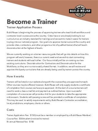 Become a Trainer
Trainer Application Process
Build Reuse is beginning the process of approving trainers who teach both workforce and
contractor level courses across the country. Cities have or are already looking to our
curriculum as an industry standard for trainings and we want to make it easier for trainers
to plug into our national program. Our goal is to approve trainers around the country and
provide cities, contractors, and other programs a list of qualiﬁed trainers that will teach
deconstruction at the highest of levels.
We are currently working on a trainer resource guide that will go into details on how this
program will work, however, there is a current need and we wish to start connecting
trainers and students with each other. Our focus initially will be on revising our two
existing curriculums: Deconstruction for Contractors and Deconstruction for the
Workforce, so they are in a more easily shared format. In addition, we will review and
approve third-party curriculums that are already being used by trainers across the country.
How it works
Trainers will be listed on our website along with the courses they are approved to teach.
Other courses may be offered, however, Build Reuse will only supply students a certiﬁcate
of completion from courses we have pre-approved. At the start of a course trainers will
need to send a class e-mail list and payment as outlined below. Upon successful
completion of a course we will provide a link for your students to take the appropriate
online exam. Students with passing scores will be provided a certiﬁcate of completion.
This may be used to satisfy requirements set by Build Reuse’s Contractor accreditation,
local jurisdictions, employers, clients or others.
Costs
Trainer Application Fee: $150 (must be a member or employed by a Build Reuse Member) 
Course Fee: $50/student (invoiced to trainer)  
Bi-annual Renewal fee: $150
 