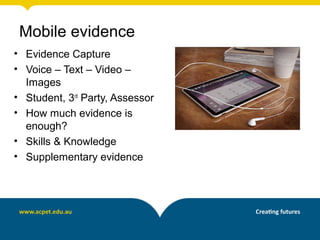 • Evidence Capture
• Voice – Text – Video –
Images
• Student, 3rd
Party, Assessor
• How much evidence is
enough?
• Skills & Knowledge
• Supplementary evidence
Mobile evidence
 