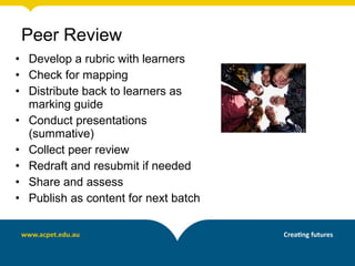 • Develop a rubric with learners
• Check for mapping
• Distribute back to learners as
marking guide
• Conduct presentations
(summative)
• Collect peer review
• Redraft and resubmit if needed
• Share and assess
• Publish as content for next batch
Peer Review
 