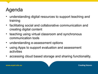 Agenda
• understanding digital resources to support teaching and
training
• facilitating social and collaborative communication and
creating digital content
• teaching using virtual classroom and synchronous
communication tools
• understanding e-assessment options
• using Apps to support evaluation and assessment
activities
• accessing cloud based storage and sharing functionality.
 