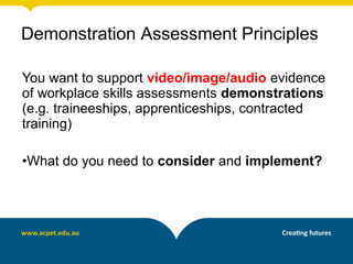 You want to support video/image/audio evidence
of workplace skills assessments demonstrations
(e.g. traineeships, apprenticeships, contracted
training)
•What do you need to consider and implement?
Demonstration Assessment Principles
 