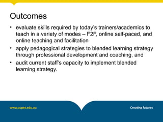 Outcomes
• evaluate skills required by today’s trainers/academics to
teach in a variety of modes – F2F, online self-paced, and
online teaching and facilitation
• apply pedagogical strategies to blended learning strategy
through professional development and coaching, and
• audit current staff’s capacity to implement blended
learning strategy.
 