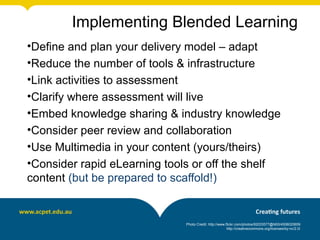 •Define and plan your delivery model – adapt
•Reduce the number of tools & infrastructure
•Link activities to assessment
•Clarify where assessment will live
•Embed knowledge sharing & industry knowledge
•Consider peer review and collaboration
•Use Multimedia in your content (yours/theirs)
•Consider rapid eLearning tools or off the shelf
content (but be prepared to scaffold!)
Photo Credit: http://www.flickr.com/photos/92033577@N00/4508020659
http://creativecommons.org/licenses/by-nc/2.0/
Implementing Blended Learning
 