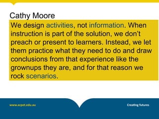 We design activities, not information. When
instruction is part of the solution, we don’t
preach or present to learners. Instead, we let
them practice what they need to do and draw
conclusions from that experience like the
grownups they are, and for that reason we
rock scenarios.
Cathy Moore
 