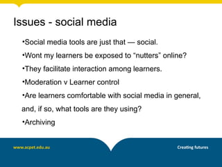 Issues - social media
•Social media tools are just that — social.
•Wont my learners be exposed to “nutters” online?
•They facilitate interaction among learners.
•Moderation v Learner control
•Are learners comfortable with social media in general,
and, if so, what tools are they using?
•Archiving
 
