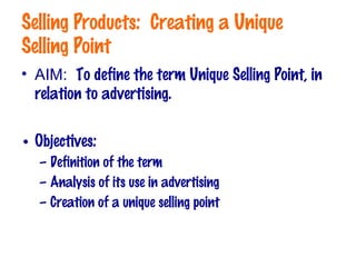 Selling Products: Creating a Unique
Selling Point
• AIM: To define the term Unique Selling Point, in
relation to advertising.
• Objectives:
– Definition of the term
– Analysis of its use in advertising
– Creation of a unique selling point
 