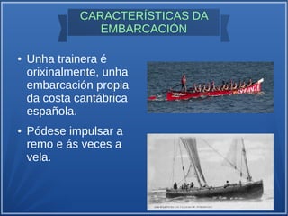 CARACTERÍSTICAS DA
EMBARCACIÓN
● Unha trainera é
orixinalmente, unha
embarcación propia
da costa cantábrica
española.
● Pódese impulsar a
remo e ás veces a
vela.
 