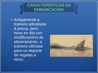 CARACTERÍSTICAS DA
EMBARCACIÓN
● Antigamente a
trainera adicábase
á pesca, pero
hoxe en día con
modificacións de
alixeiramento, a
trainera utilízase
para un deporte
de regatas a
remo.
 