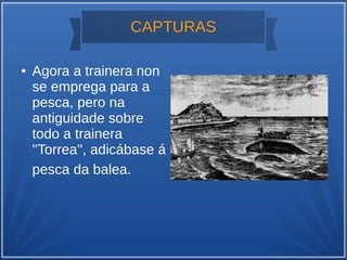CAPTURAS
● Agora a trainera non
se emprega para a
pesca, pero na
antiguidade sobre
todo a trainera
''Torrea'', adicábase á
pesca da balea.
 