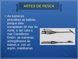 ARTES DE PESCA
● As traineras
pescaban as baleas,
porque elas
escapaban do mar do
norte, e ían cara o
mar Cantábrico.
Entón, as traineras
achegábanse ás
baleas e, con un
arpón, matábanas
 