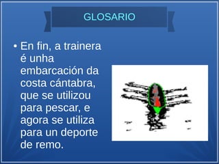GLOSARIO
● En fin, a trainera
é unha
embarcación da
costa cántabra,
que se utilizou
para pescar, e
agora se utiliza
para un deporte
de remo.
 