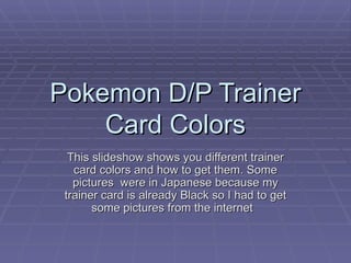 Pokemon D/P Trainer Card Colors This slideshow shows you different trainer card colors and how to get them. Some pictures  were in Japanese because my trainer card is already Black so I had to get some pictures from the internet  