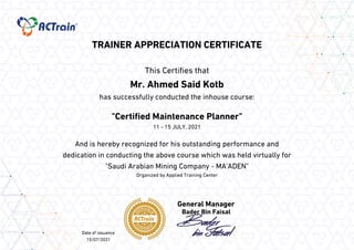 TRAINER APPRECIATION CERTIFICATE
This Certifies that
Mr. Ahmed Said Kotb
has successfully conducted the inhouse course:
"Certified Maintenance Planner"
11 - 15 JULY, 2021
And is hereby recognized for his outstanding performance and
dedication in conducting the above course which was held virtually for
"Saudi Arabian Mining Company - MA'ADEN"
Organized by Applied Training Center
Bader Bin Faisal
Date of issuance
15/07/2021
 