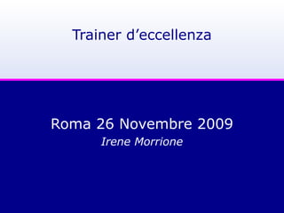 Trainer d’eccellenza
Roma 26 Novembre 2009
Irene Morrione
 