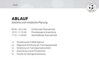 ABLAUF	
Zeitliche und inhaltliche Planung	
09:30 – 10:15 Uhr 	
Einführende Theorieeinheit	
	
10:15 – 11:15 Uhr 	
Praxisbezogene Anwendung	
	
11:15 – 11:30 Uhr 	
Abschließende Theorieeinheit	
	
	
1.) 	
Vorstellung der Fußball Agentur	
	
2.) 	
Allgemeine Einführung der Trainingssystematik	
	
3.) 	
Herleitung von Trainingsschwerpunkten	
	
4.) 	
Anwendung in einer Praxiseinheit	
	
5.) 	
Transfer für die Eigenanwendung	
Inhalt	
 