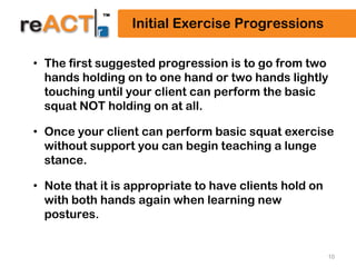 10
Initial Exercise Progressions
• The first suggested progression is to go from two
hands holding on to one hand or two hands lightly
touching until your client can perform the basic
squat NOT holding on at all.
• Once your client can perform basic squat exercise
without support you can begin teaching a lunge
stance.
• Note that it is appropriate to have clients hold on
with both hands again when learning new
postures.
 