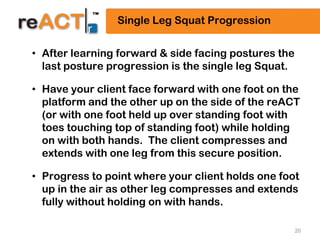 20
Single Leg Squat Progression
• After learning forward & side facing postures the
last posture progression is the single leg Squat.
• Have your client face forward with one foot on the
platform and the other up on the side of the reACT
(or with one foot held up over standing foot with
toes touching top of standing foot) while holding
on with both hands. The client compresses and
extends with one leg from this secure position.
• Progress to point where your client holds one foot
up in the air as other leg compresses and extends
fully without holding on with hands.
 
