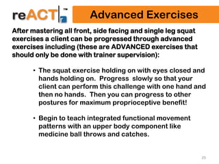 25
Advanced Exercises
After mastering all front, side facing and single leg squat
exercises a client can be progressed through advanced
exercises including (these are ADVANCED exercises that
should only be done with trainer supervision):
• The squat exercise holding on with eyes closed and
hands holding on. Progress slowly so that your
client can perform this challenge with one hand and
then no hands. Then you can progress to other
postures for maximum proprioceptive benefit!
• Begin to teach integrated functional movement
patterns with an upper body component like
medicine ball throws and catches.
 