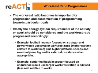 4
Work/Rest Ratio Progressions
• The work/rest ratio becomes is important for
progression and customization of programming
towards particular goals.
• Ideally the energy system requirements of the activity
or sport should be considered and the work/rest ratio
progressed accordingly:
• Example: football lineman focused on strength and
power would use smaller work/rest ratio (more rest time
relative to work time) plus higher platform speeds and
eventually one leg and/or external resistance when
appropriate.
• Example: center halfback in soccer focused on
endurance would use larger work/rest ration is advised
(less rest relative to work).
 