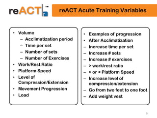 5
reACT Acute Training Variables
• Volume
– Acclimatization period
– Time per set
– Number of sets
– Number of Exercises
• Work/Rest Ratio
• Platform Speed
• Level of
Compression/Extension
• Movement Progression
• Load
• Examples of progression
• After Acclimatization
– Increase time per set
– Increase # sets
– Increase # exercises
– > work/rest ratio
– > or < Platform Speed
– Increase level of
compression/extension
– Go from two feet to one foot
– Add weight vest
 