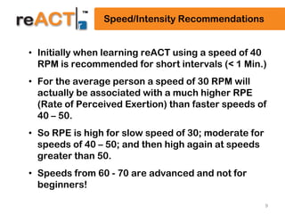 9
Speed/Intensity Recommendations
• Initially when learning reACT using a speed of 40
RPM is recommended for short intervals (< 1 Min.)
• For the average person a speed of 30 RPM will
actually be associated with a much higher RPE
(Rate of Perceived Exertion) than faster speeds of
40 – 50.
• So RPE is high for slow speed of 30; moderate for
speeds of 40 – 50; and then high again at speeds
greater than 50.
• Speeds from 60 - 70 are advanced and not for
beginners!
 