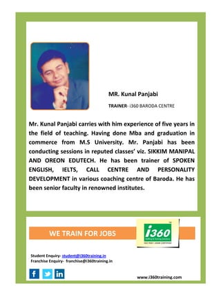 MR. Kunal Panjabi
                                         TRAINER- i360 BARODA CENTRE


Mr. Kunal Panjabi carries with him experience of five years in
the field of teaching. Having done Mba and graduation in
commerce from M.S University. Mr. Panjabi has been
conducting sessions in reputed classes’ viz. SIKKIM MANIPAL
AND OREON EDUTECH. He has been trainer of SPOKEN
ENGLISH, IELTS, CALL CENTRE AND PERSONALITY
DEVELOPMENT in various coaching centre of Baroda. He has
been senior faculty in renowned institutes.




         WE TRAIN FOR JOBS

Student Enquiry- student@i360training.in
Franchise Enquiry- franchise@i360training.in


                                                    www.i360training.com
 