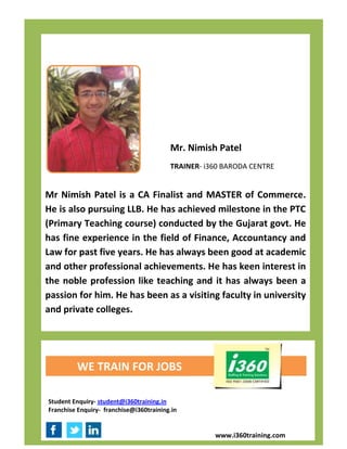 Mr. Nimish Patel
                                         TRAINER- i360 BARODA CENTRE


Mr Nimish Patel is a CA Finalist and MASTER of Commerce.
He is also pursuing LLB. He has achieved milestone in the PTC
(Primary Teaching course) conducted by the Gujarat govt. He
has fine experience in the field of Finance, Accountancy and
Law for past five years. He has always been good at academic
and other professional achievements. He has keen interest in
the noble profession like teaching and it has always been a
passion for him. He has been as a visiting faculty in university
and private colleges.




         WE TRAIN FOR JOBS

Student Enquiry- student@i360training.in
Franchise Enquiry- franchise@i360training.in


                                                    www.i360training.com
 