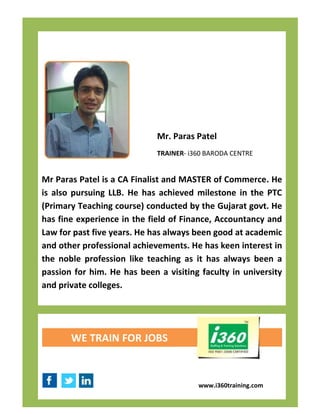 Mr. Paras Patel
                             TRAINER- i360 BARODA CENTRE


Mr Paras Patel is a CA Finalist and MASTER of Commerce. He
is also pursuing LLB. He has achieved milestone in the PTC
(Primary Teaching course) conducted by the Gujarat govt. He
has fine experience in the field of Finance, Accountancy and
Law for past five years. He has always been good at academic
and other professional achievements. He has keen interest in
the noble profession like teaching as it has always been a
passion for him. He has been a visiting faculty in university
and private colleges.




       WE TRAIN FOR JOBS



                                        www.i360training.com
 