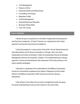  Time Management
 Passion at Work
 Personal Growth and Effectiveness
 Counselling Techniques
 Negotiation Skills
 Conflict Management
 Essential Business Etiquettes
 Business Writing Skills
 Train The Trainer
* Almost 20 years of experience in the field of Organizational Development
and Executive Leadership (of which Training is an integral part) which helps
approach training with seriousness and diligence.
* Conducts programs in various parts of the world. He has delivered lectures
at the Benedictine and St Zavier Universities in Chicago, USA, and at the
Inderprastha and Amity Universities in Delhi He represented India at the Disaster
Management Seminar at Chang Mai, Thailand..This enables Ramanjit to always
approach Training and Development with awareness of the best practices in the
today’s global marketplace
* Ramanjit is a graduate of the United Nations Civil Military Coordination
Course for Humanitarian Assistance from Manila, Philippines and the United
Nations Civil Military Coordination Staff Training Course from Geneva,
Switzerland.
* Has worked in the Indian Army at senior management levels; this gives
him great understanding of various work cultures in the world today.
Career Highlights
 