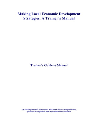 Making Local Economic Development
  Strategies: A Trainer’s Manual




             Trainer’s Guide to Manual




  A Knowledge Product of the World Bank and Cities of Change Initiative,
       produced in conjunction with the Bertelsmann Foundation
 