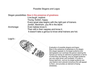 Possible Slogans and Logos 
Slogan possibilities: Bow in the presence of greatness 
Live,laugh, explore 
Young, foolish, happy 
Every great step begins with the right pair of trainers 
Jordan, Beckham, you fill in the blank 
Anchorage: Even babies know it. 
Their still in their nappies and know it. 
It doesn't take a genius to know what trainers are hot. 
Logo's : 
BLADE 
Evaluation of possible slogans and logos: 
Bow in the presence of greatness is my slogan, 
this slogan appeals to my target audience and 
demographic as it portrays the person wearing the 
trainers as having an element of greatness in terms 
of what they are wearing, and my target audience 
are very style driven and confident. It is also a 
Kanye west lyric, and as my target audience are 
very fashion and cultured conscious this will appeal 
to them, and provides an element of being 
streetwise. 
 