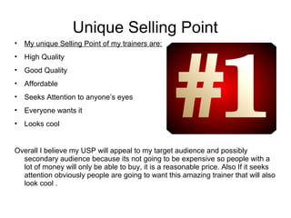 Unique Selling Point 
• My unique Selling Point of my trainers are: 
• High Quality 
• Good Quality 
• Affordable 
• Seeks Attention to anyone’s eyes 
• Everyone wants it 
• Looks cool 
Overall I believe my USP will appeal to my target audience and possibly 
secondary audience because its not going to be expensive so people with a 
lot of money will only be able to buy, it is a reasonable price. Also If it seeks 
attention obviously people are going to want this amazing trainer that will also 
look cool . 
 