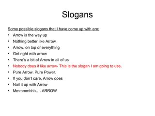 Slogans 
Some possible slogans that I have come up with are: 
• Arrow is the way up 
• Nothing better like Arrow 
• Arrow, on top of everything 
• Get right with arrow 
• There’s a bit of Arrow in all of us 
• Nobody does it like arrow- This is the slogan I am going to use. 
• Pure Arrow. Pure Power. 
• If you don’t care, Arrow does 
• Nail it up with Arrow 
• Mmmmmhhh…. ARROW 
 