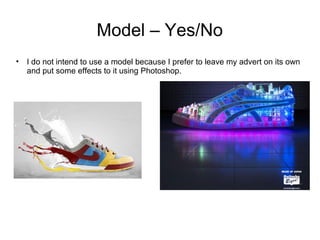 Model – Yes/No 
• I do not intend to use a model because I prefer to leave my advert on its own 
and put some effects to it using Photoshop. 
 