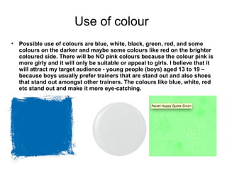 Use of colour 
• Possible use of colours are blue, white, black, green, red, and some 
colours on the darker and maybe some colours like red on the brighter 
coloured side. There will be NO pink colours because the colour pink is 
more girly and it will only be suitable or appeal to girls. I believe that it 
will attract my target audience - young people (boys) aged 13 to 19 – 
because boys usually prefer trainers that are stand out and also shoes 
that stand out amongst other trainers. The colours like blue, white, red 
etc stand out and make it more eye-catching. 
