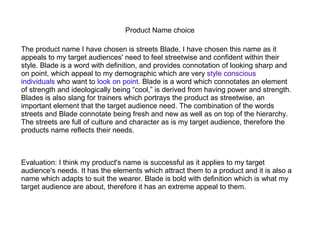 Product Name choice 
The product name I have chosen is streets Blade, I have chosen this name as it 
appeals to my target audiences' need to feel streetwise and confident within their 
style. Blade is a word with definition, and provides connotation of looking sharp and 
on point, which appeal to my demographic which are very style conscious 
individuals who want to look on point. Blade is a word which connotates an element 
of strength and ideologically being “cool,” is derived from having power and strength. 
Blades is also slang for trainers which portrays the product as streetwise, an 
important element that the target audience need. The combination of the words 
streets and Blade connotate being fresh and new as well as on top of the hierarchy. 
The streets are full of culture and character as is my target audience, therefore the 
products name reflects their needs. 
Evaluation: I think my product's name is successful as it applies to my target 
audience's needs. It has the elements which attract them to a product and it is also a 
name which adapts to suit the wearer. Blade is bold with definition which is what my 
target audience are about, therefore it has an extreme appeal to them. 
 
