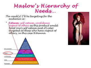 Maslow’s Hierarchy of 
Needs… 
The need(s) I’ll be targeting for the 
audience is:: 
* Esteem; self-esteem, confidence and 
respect of others as this product would 
boost one’s self esteem and it’s also 
targeted at those who have respect of 
others, in this case Rihanna. 
 