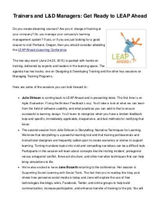 Trainers and L&D Managers: Get Ready to LEAP Ahead
Do you create elearning courses? Are you in charge of training at
your company? Do you manage your company’s learning
management system? If yes, or if you are just looking for a good
reason to visit Portland, Oregon, then you should consider attending
the LEAP Ahead eLearning Conference.
The two-day event (June 24-25, 2015) is packed with hands-on
training, delivered by experts and leaders in the learning space. The
agenda has two tracks; one on Designing & Developing Training and the other has sessions on
Managing Training Programs.
Here are some of the sessions you can look forward to:
 Julie Dirksen is coming back to LEAP Ahead and is presenting twice. The first time is on
Agile Evaluation: Fixing the Broken Feedback Loop. You’ll take a look at what we can learn
from the field of software usability, and what practices you can add to that to ensure
successful e-learning design. You’ll learn to recognize when you have a broken feedback
loop and specific, immediately applicable, inexpensive, and fast methods for rectifying that
issue.
 The second session from Julie Dirksen is Storytelling: Narrative Techniques for Learning.
We know that storytelling is a powerful learning tool and that training professionals and
instructional designers are frequently called upon to create scenarios or stories to support
learning. Turning mundane topics into vivid and compelling narratives can be a difficult task.
Participants in this session will learn about concepts like the inciting incident, protagonist
versus antagonist conflict, three-act structure, and other narrative techniques that can help
bring simulations to life.
 We’re also excited to have Jane Bozarth returning to the conference. Her session is
Supporting Social Learning with Social Tools. The fact that you’re reading this blog post
shows how pervasive social media is today and Jane will explore the use of free
technologies like blogs, wikis, Facebook, Twitter, and online groups to help build
communication, increase participation, and enhance transfer of training to the job. You will
 